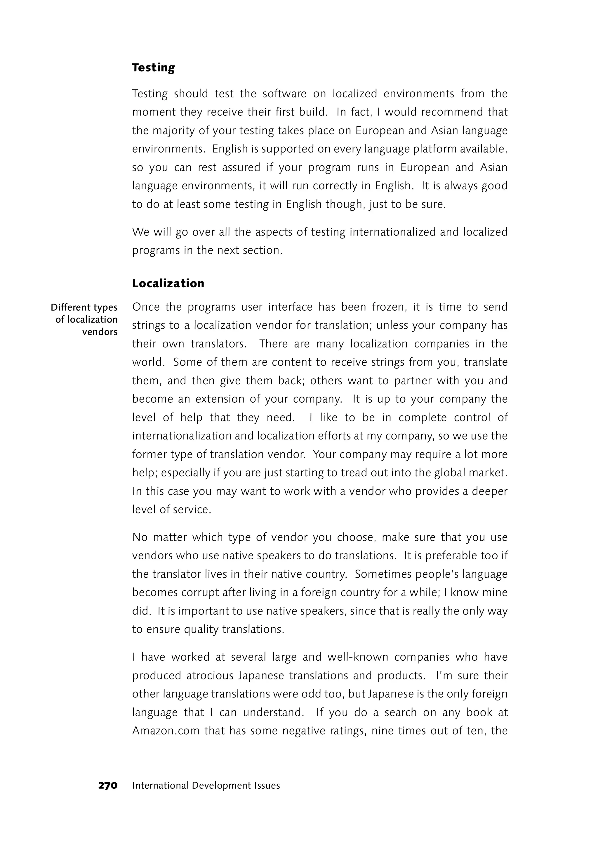 Testing

                   Testing should test the software on localized environments from the
                   moment they receive their first build. In fact, I would recommend that
                   the majority of your testing takes place on European and Asian language
                   environments. English is supported on every language platform available,
                   so you can rest assured if your program runs in European and Asian
                   language environments, it will run correctly in English. It is always good
                   to do at least some testing in English though, just to be sure.

                   We will go over all the aspects of testing internationalized and localized
                   programs in the next section.

                   Localization

Different types    Once the programs user interface has been frozen, it is time to send
 of localization
                   strings to a localization vendor for translation; unless your company has
       vendors
                   their own translators.     There are many localization companies in the
                   world. Some of them are content to receive strings from you, translate
                   them, and then give them back; others want to partner with you and
                   become an extension of your company. It is up to your company the
                   level of help that they need.       I like to be in complete control of
                   internationalization and localization efforts at my company, so we use the
                   former type of translation vendor. Your company may require a lot more
                   help; especially if you are just starting to tread out into the global market.
                   In this case you may want to work with a vendor who provides a deeper
                   level of service.

                   No matter which type of vendor you choose, make sure that you use
                   vendors who use native speakers to do translations. It is preferable too if
                   the translator lives in their native country. Sometimes people’s language
                   becomes corrupt after living in a foreign country for a while; I know mine
                   did. It is important to use native speakers, since that is really the only way
                   to ensure quality translations.

                   I have worked at several large and well-known companies who have
                   produced atrocious Japanese translations and products. I’m sure their
                   other language translations were odd too, but Japanese is the only foreign
                   language that I can understand. If you do a search on any book at
                   Amazon.com that has some negative ratings, nine times out of ten, the



           270     International Development Issues
 