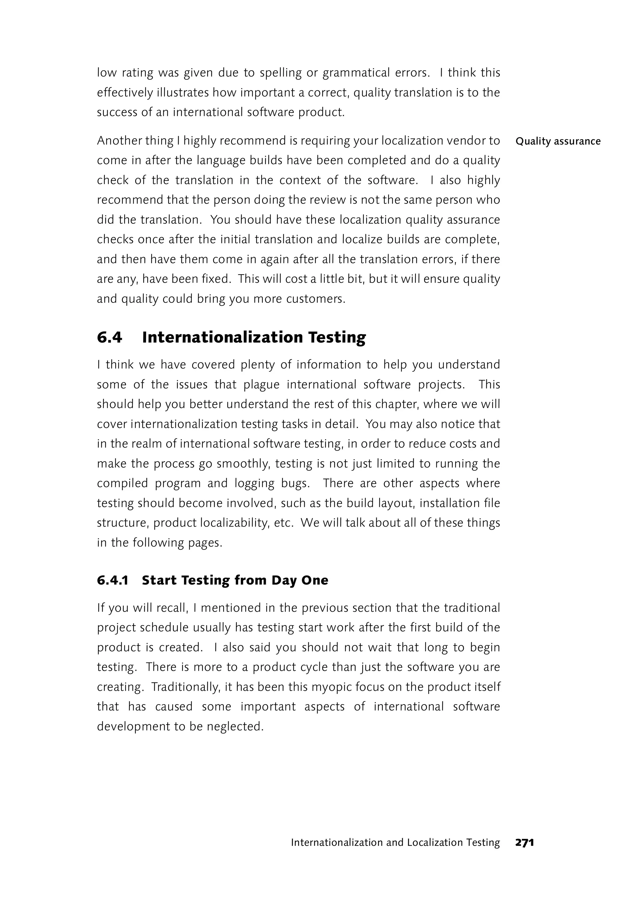 low rating was given due to spelling or grammatical errors. I think this
effectively illustrates how important a correct, quality translation is to the
success of an international software product.

Another thing I highly recommend is requiring your localization vendor to             Quality assurance
come in after the language builds have been completed and do a quality
check of the translation in the context of the software. I also highly
recommend that the person doing the review is not the same person who
did the translation. You should have these localization quality assurance
checks once after the initial translation and localize builds are complete,
and then have them come in again after all the translation errors, if there
are any, have been fixed. This will cost a little bit, but it will ensure quality
and quality could bring you more customers.


6.4      Internationalization Testing
I think we have covered plenty of information to help you understand
some of the issues that plague international software projects.               This
should help you better understand the rest of this chapter, where we will
cover internationalization testing tasks in detail. You may also notice that
in the realm of international software testing, in order to reduce costs and
make the process go smoothly, testing is not just limited to running the
compiled program and logging bugs.           There are other aspects where
testing should become involved, such as the build layout, installation file
structure, product localizability, etc. We will talk about all of these things
in the following pages.


6.4.1 Start Testing from Day One

If you will recall, I mentioned in the previous section that the traditional
project schedule usually has testing start work after the first build of the
product is created. I also said you should not wait that long to begin
testing. There is more to a product cycle than just the software you are
creating. Traditionally, it has been this myopic focus on the product itself
that has caused some important aspects of international software
development to be neglected.




                                      Internationalization and Localization Testing   271
 