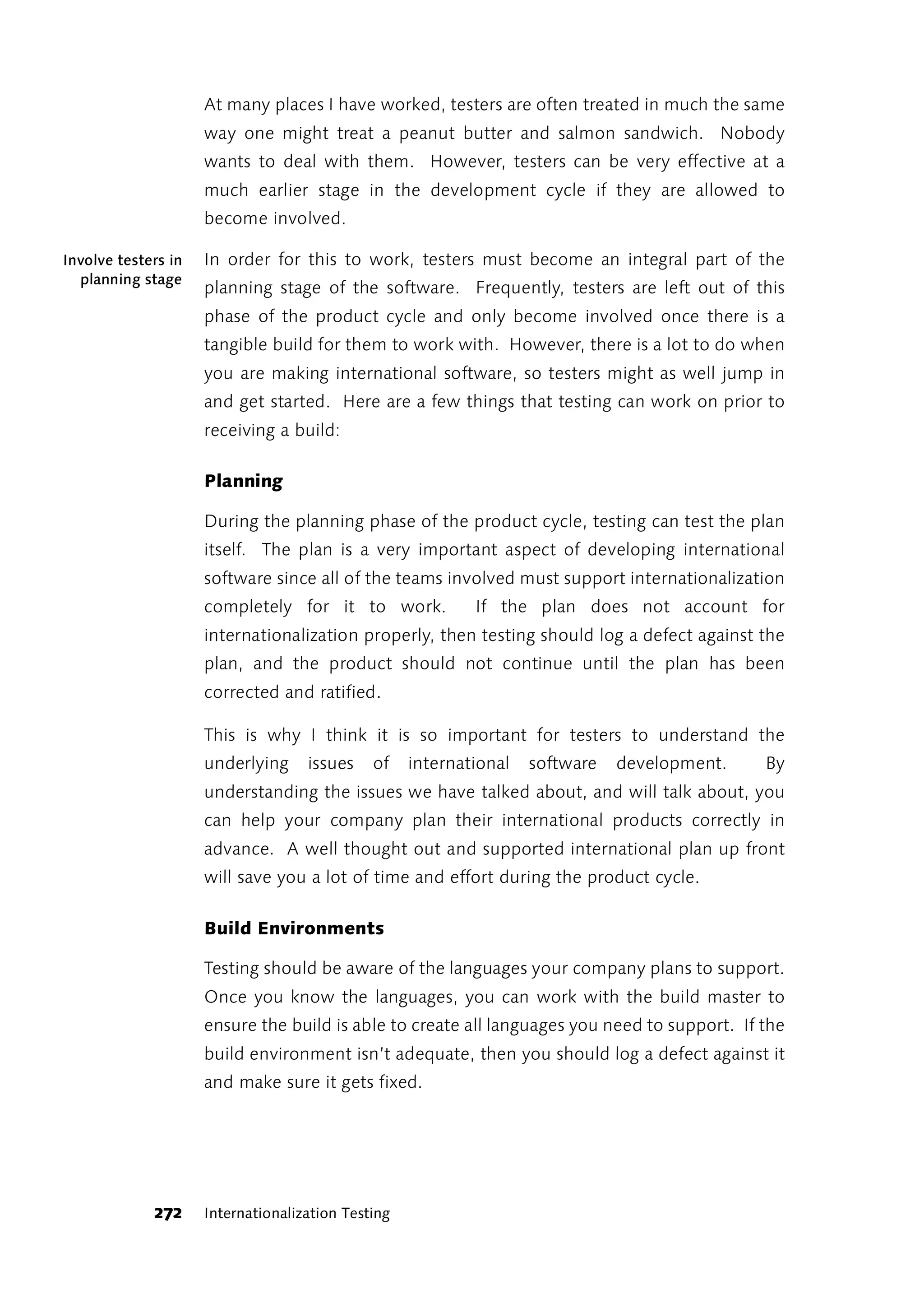 At many places I have worked, testers are often treated in much the same
                     way one might treat a peanut butter and salmon sandwich. Nobody
                     wants to deal with them. However, testers can be very effective at a
                     much earlier stage in the development cycle if they are allowed to
                     become involved.

Involve testers in   In order for this to work, testers must become an integral part of the
  planning stage
                     planning stage of the software. Frequently, testers are left out of this
                     phase of the product cycle and only become involved once there is a
                     tangible build for them to work with. However, there is a lot to do when
                     you are making international software, so testers might as well jump in
                     and get started. Here are a few things that testing can work on prior to
                     receiving a build:

                     Planning

                     During the planning phase of the product cycle, testing can test the plan
                     itself. The plan is a very important aspect of developing international
                     software since all of the teams involved must support internationalization
                     completely for it to work.             If the plan does not account for
                     internationalization properly, then testing should log a defect against the
                     plan, and the product should not continue until the plan has been
                     corrected and ratified.

                     This is why I think it is so important for testers to understand the
                     underlying     issues    of    international   software   development.   By
                     understanding the issues we have talked about, and will talk about, you
                     can help your company plan their international products correctly in
                     advance. A well thought out and supported international plan up front
                     will save you a lot of time and effort during the product cycle.

                     Build Environments

                     Testing should be aware of the languages your company plans to support.
                     Once you know the languages, you can work with the build master to
                     ensure the build is able to create all languages you need to support. If the
                     build environment isn’t adequate, then you should log a defect against it
                     and make sure it gets fixed.




             272     Internationalization Testing
 