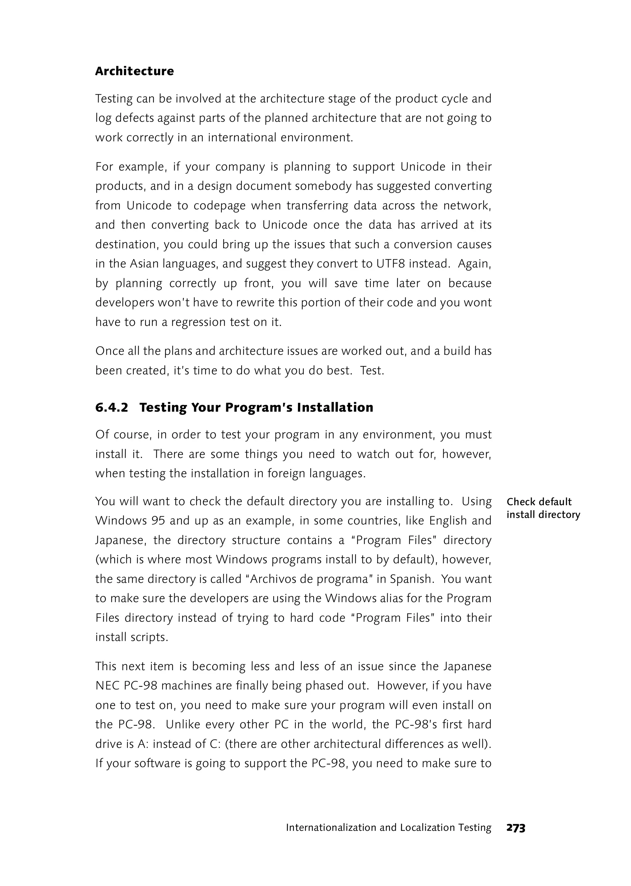 Architecture

Testing can be involved at the architecture stage of the product cycle and
log defects against parts of the planned architecture that are not going to
work correctly in an international environment.

For example, if your company is planning to support Unicode in their
products, and in a design document somebody has suggested converting
from Unicode to codepage when transferring data across the network,
and then converting back to Unicode once the data has arrived at its
destination, you could bring up the issues that such a conversion causes
in the Asian languages, and suggest they convert to UTF8 instead. Again,
by planning correctly up front, you will save time later on because
developers won’t have to rewrite this portion of their code and you wont
have to run a regression test on it.

Once all the plans and architecture issues are worked out, and a build has
been created, it’s time to do what you do best. Test.


6.4.2 Testing Your Program’s Installation

Of course, in order to test your program in any environment, you must
install it. There are some things you need to watch out for, however,
when testing the installation in foreign languages.

You will want to check the default directory you are installing to. Using              Check default
                                                                                       install directory
Windows 95 and up as an example, in some countries, like English and
Japanese, the directory structure contains a “Program Files” directory
(which is where most Windows programs install to by default), however,
the same directory is called “Archivos de programa” in Spanish. You want
to make sure the developers are using the Windows alias for the Program
Files directory instead of trying to hard code “Program Files” into their
install scripts.

This next item is becoming less and less of an issue since the Japanese
NEC PC-98 machines are finally being phased out. However, if you have
one to test on, you need to make sure your program will even install on
the PC-98. Unlike every other PC in the world, the PC-98’s first hard
drive is A: instead of C: (there are other architectural differences as well).
If your software is going to support the PC-98, you need to make sure to




                                       Internationalization and Localization Testing   273
 