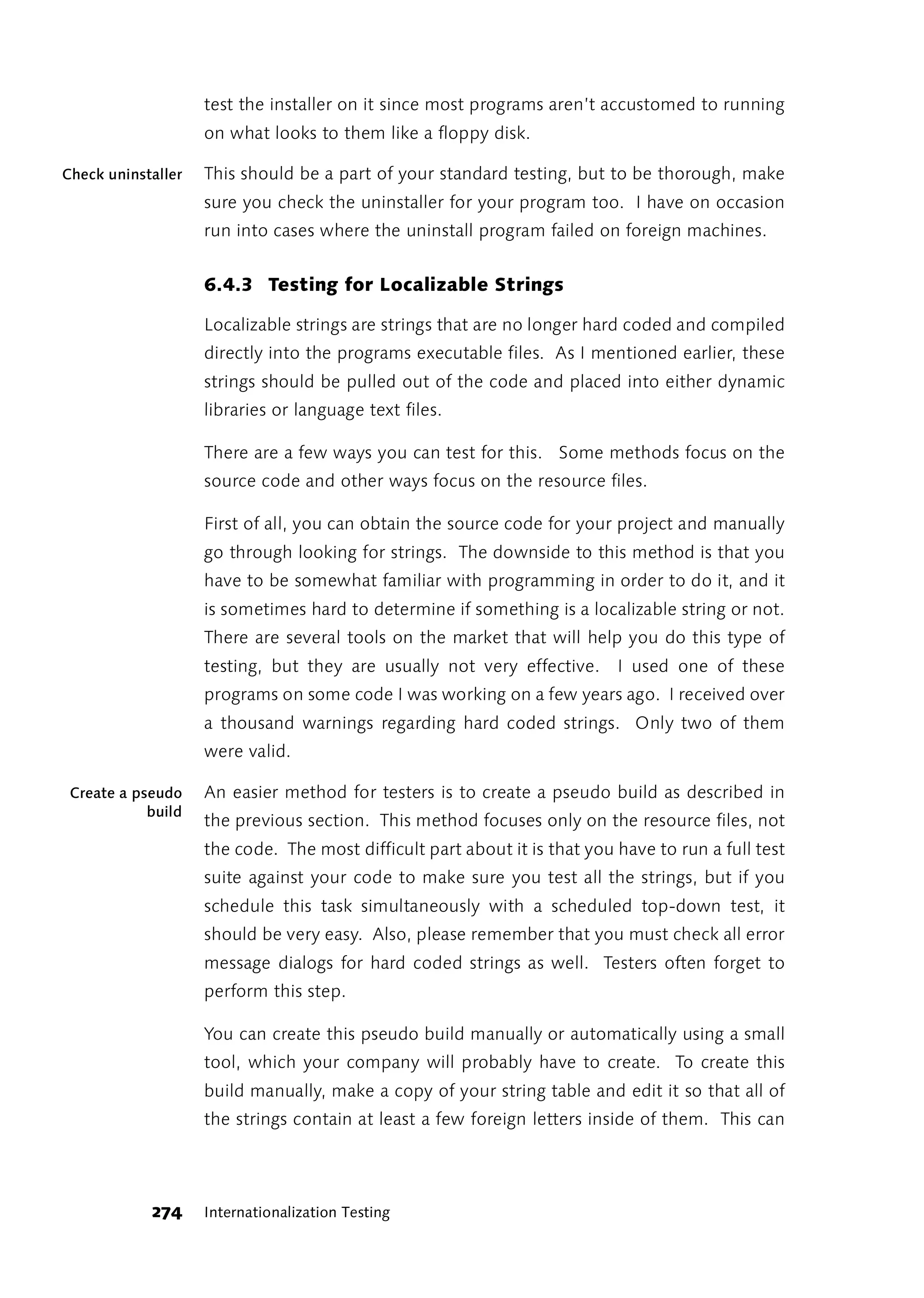 test the installer on it since most programs aren’t accustomed to running
                    on what looks to them like a floppy disk.

Check uninstaller   This should be a part of your standard testing, but to be thorough, make
                    sure you check the uninstaller for your program too. I have on occasion
                    run into cases where the uninstall program failed on foreign machines.


                    6.4.3 Testing for Localizable Strings

                    Localizable strings are strings that are no longer hard coded and compiled
                    directly into the programs executable files. As I mentioned earlier, these
                    strings should be pulled out of the code and placed into either dynamic
                    libraries or language text files.

                    There are a few ways you can test for this. Some methods focus on the
                    source code and other ways focus on the resource files.

                    First of all, you can obtain the source code for your project and manually
                    go through looking for strings. The downside to this method is that you
                    have to be somewhat familiar with programming in order to do it, and it
                    is sometimes hard to determine if something is a localizable string or not.
                    There are several tools on the market that will help you do this type of
                    testing, but they are usually not very effective. I used one of these
                    programs on some code I was working on a few years ago. I received over
                    a thousand warnings regarding hard coded strings. Only two of them
                    were valid.

 Create a pseudo    An easier method for testers is to create a pseudo build as described in
            build
                    the previous section. This method focuses only on the resource files, not
                    the code. The most difficult part about it is that you have to run a full test
                    suite against your code to make sure you test all the strings, but if you
                    schedule this task simultaneously with a scheduled top-down test, it
                    should be very easy. Also, please remember that you must check all error
                    message dialogs for hard coded strings as well. Testers often forget to
                    perform this step.

                    You can create this pseudo build manually or automatically using a small
                    tool, which your company will probably have to create. To create this
                    build manually, make a copy of your string table and edit it so that all of
                    the strings contain at least a few foreign letters inside of them. This can




            274     Internationalization Testing
 