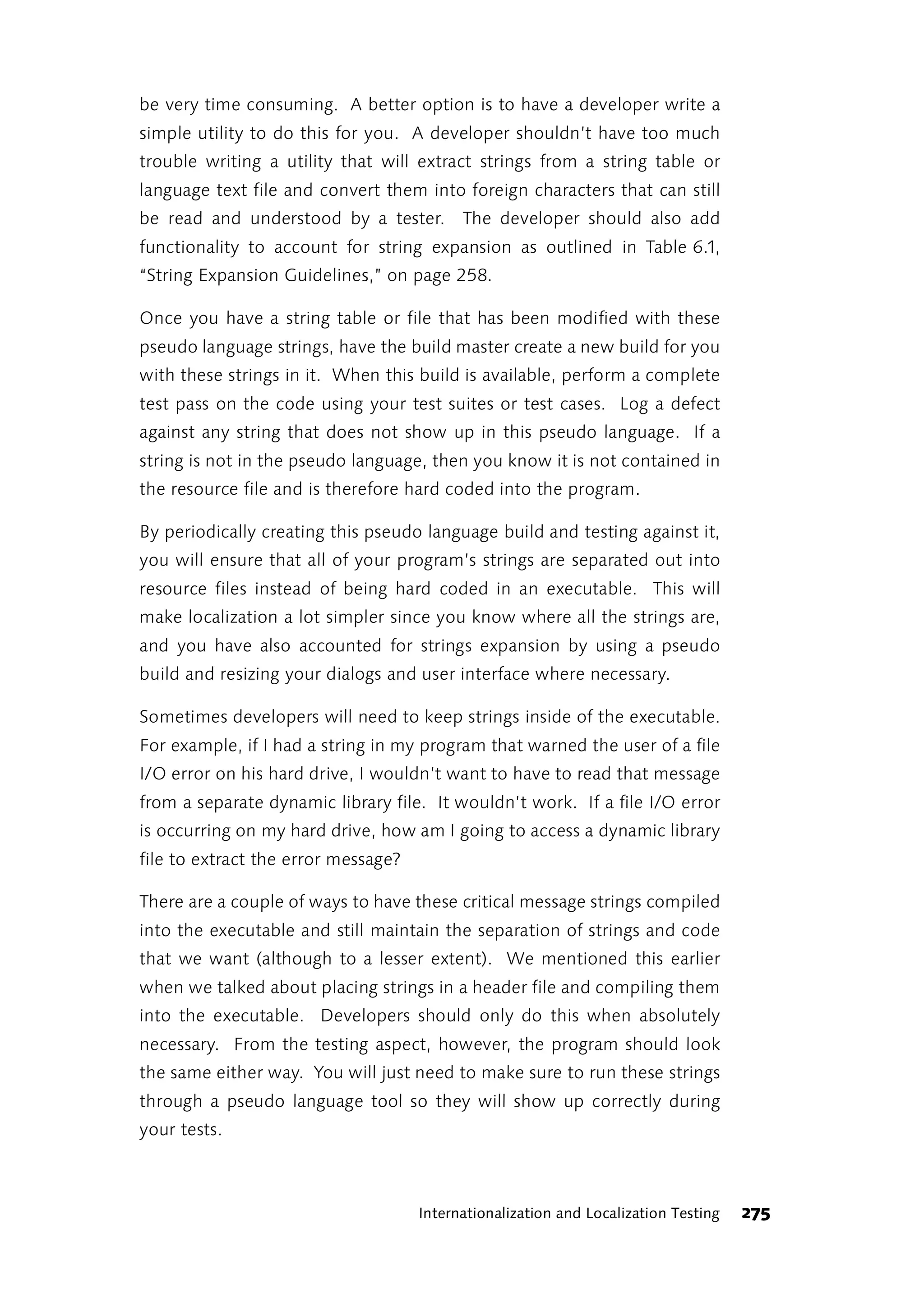 be very time consuming. A better option is to have a developer write a
simple utility to do this for you. A developer shouldn’t have too much
trouble writing a utility that will extract strings from a string table or
language text file and convert them into foreign characters that can still
be read and understood by a tester. The developer should also add
functionality to account for string expansion as outlined in Table 6.1,
“String Expansion Guidelines,” on page 258.

Once you have a string table or file that has been modified with these
pseudo language strings, have the build master create a new build for you
with these strings in it. When this build is available, perform a complete
test pass on the code using your test suites or test cases. Log a defect
against any string that does not show up in this pseudo language. If a
string is not in the pseudo language, then you know it is not contained in
the resource file and is therefore hard coded into the program.

By periodically creating this pseudo language build and testing against it,
you will ensure that all of your program’s strings are separated out into
resource files instead of being hard coded in an executable. This will
make localization a lot simpler since you know where all the strings are,
and you have also accounted for strings expansion by using a pseudo
build and resizing your dialogs and user interface where necessary.

Sometimes developers will need to keep strings inside of the executable.
For example, if I had a string in my program that warned the user of a file
I/O error on his hard drive, I wouldn’t want to have to read that message
from a separate dynamic library file. It wouldn’t work. If a file I/O error
is occurring on my hard drive, how am I going to access a dynamic library
file to extract the error message?

There are a couple of ways to have these critical message strings compiled
into the executable and still maintain the separation of strings and code
that we want (although to a lesser extent). We mentioned this earlier
when we talked about placing strings in a header file and compiling them
into the executable. Developers should only do this when absolutely
necessary. From the testing aspect, however, the program should look
the same either way. You will just need to make sure to run these strings
through a pseudo language tool so they will show up correctly during
your tests.



                                     Internationalization and Localization Testing   275
 