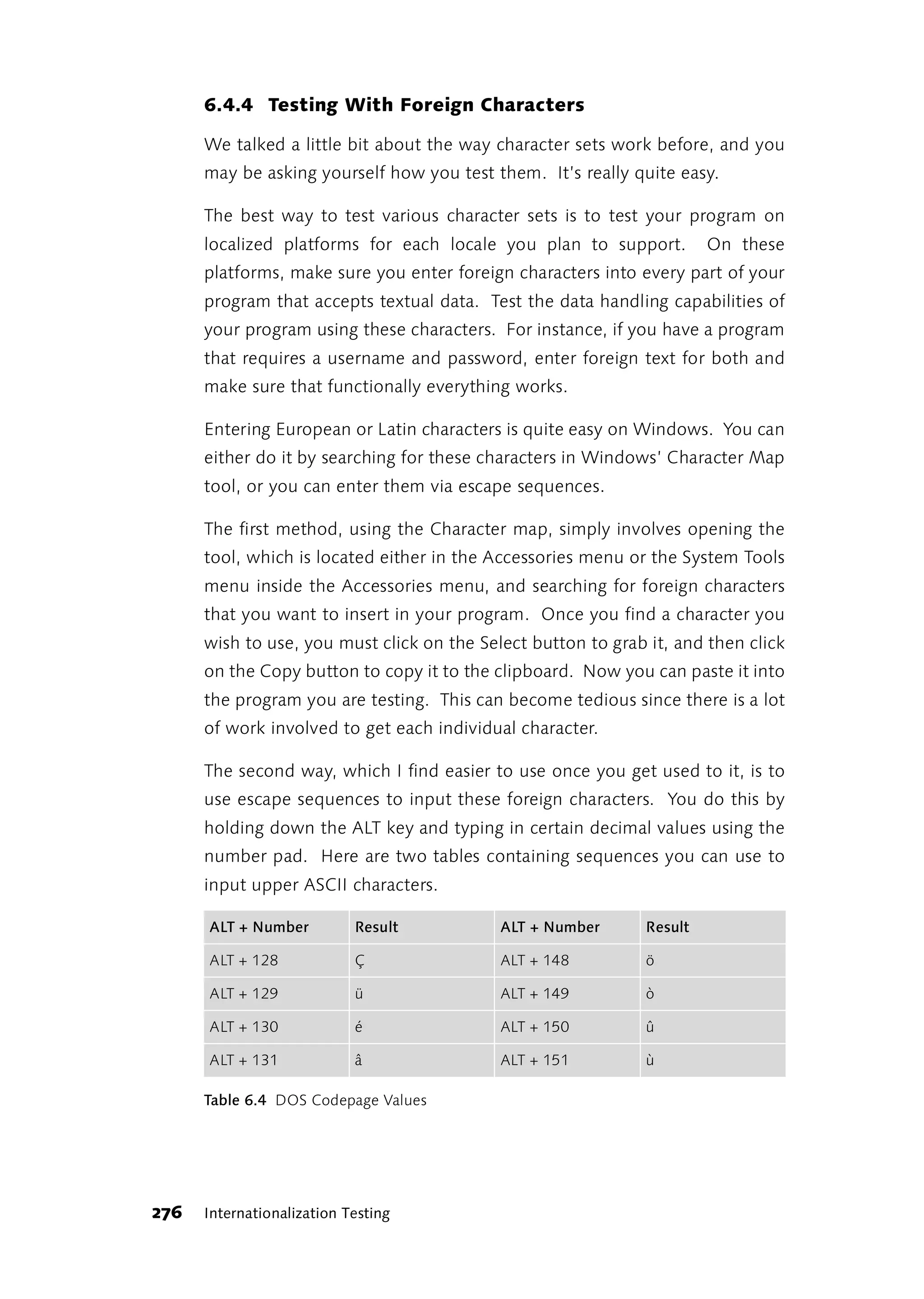 6.4.4 Testing With Foreign Characters

      We talked a little bit about the way character sets work before, and you
      may be asking yourself how you test them. It’s really quite easy.

      The best way to test various character sets is to test your program on
      localized platforms for each locale you plan to support.          On these
      platforms, make sure you enter foreign characters into every part of your
      program that accepts textual data. Test the data handling capabilities of
      your program using these characters. For instance, if you have a program
      that requires a username and password, enter foreign text for both and
      make sure that functionally everything works.

      Entering European or Latin characters is quite easy on Windows. You can
      either do it by searching for these characters in Windows’ Character Map
      tool, or you can enter them via escape sequences.

      The first method, using the Character map, simply involves opening the
      tool, which is located either in the Accessories menu or the System Tools
      menu inside the Accessories menu, and searching for foreign characters
      that you want to insert in your program. Once you find a character you
      wish to use, you must click on the Select button to grab it, and then click
      on the Copy button to copy it to the clipboard. Now you can paste it into
      the program you are testing. This can become tedious since there is a lot
      of work involved to get each individual character.

      The second way, which I find easier to use once you get used to it, is to
      use escape sequences to input these foreign characters. You do this by
      holding down the ALT key and typing in certain decimal values using the
      number pad. Here are two tables containing sequences you can use to
      input upper ASCII characters.

      ALT + Number          Result          ALT + Number       Result

      ALT + 128             Ç               ALT + 148          ö

      ALT + 129             ü               ALT + 149          ò

      ALT + 130             é               ALT + 150          û

      ALT + 131             â               ALT + 151          ù

      Table 6.4 DOS Codepage Values




276   Internationalization Testing
 