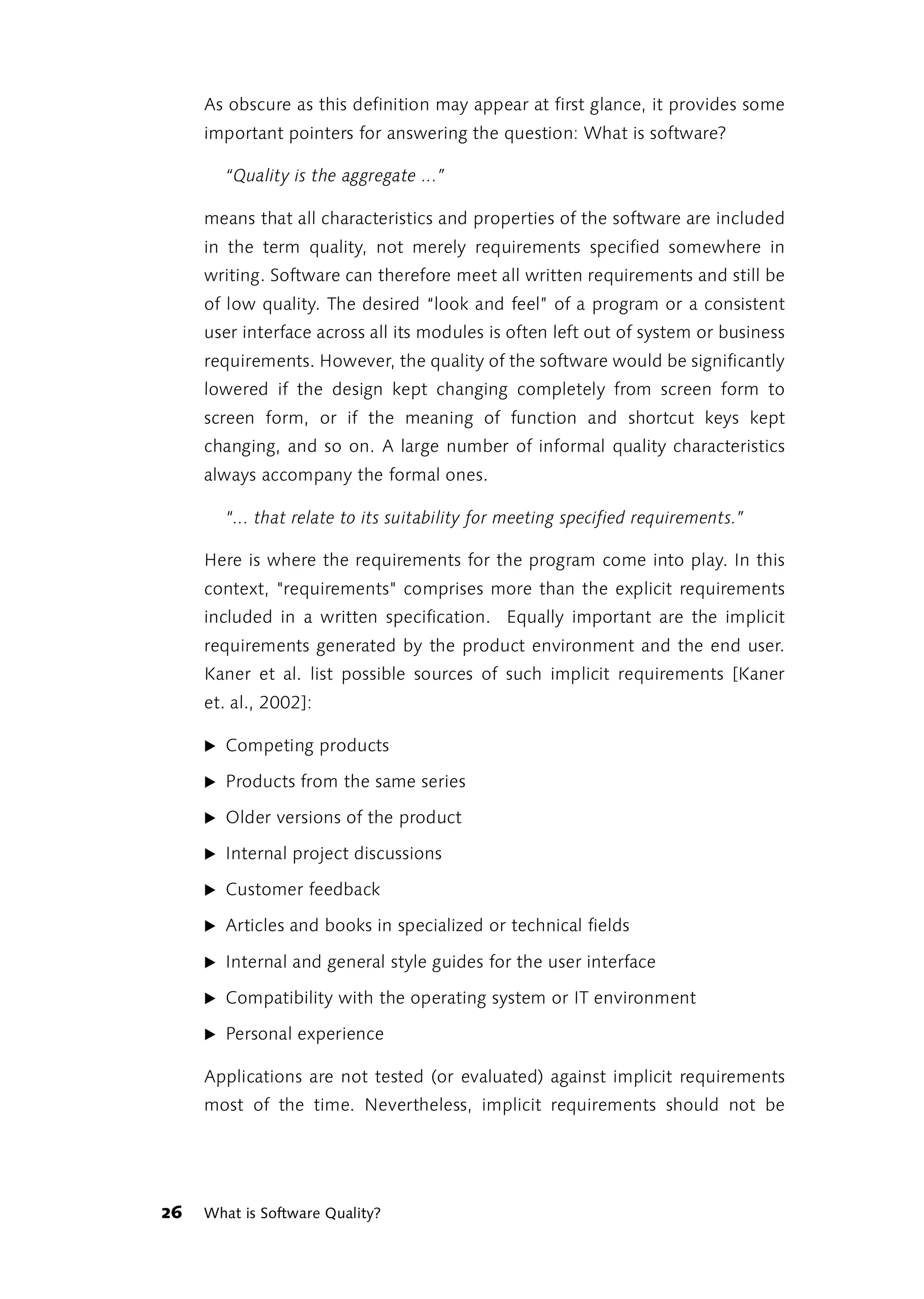 As obscure as this definition may appear at first glance, it provides some
     important pointers for answering the question: What is software?

        “Quality is the aggregate ...”

     means that all characteristics and properties of the software are included
     in the term quality, not merely requirements specified somewhere in
     writing. Software can therefore meet all written requirements and still be
     of low quality. The desired “look and feel” of a program or a consistent
     user interface across all its modules is often left out of system or business
     requirements. However, the quality of the software would be significantly
     lowered if the design kept changing completely from screen form to
     screen form, or if the meaning of function and shortcut keys kept
     changing, and so on. A large number of informal quality characteristics
     always accompany the formal ones.

        "... that relate to its suitability for meeting specified requirements.”

     Here is where the requirements for the program come into play. In this
     context, "requirements" comprises more than the explicit requirements
     included in a written specification. Equally important are the implicit
     requirements generated by the product environment and the end user.
     Kaner et al. list possible sources of such implicit requirements [Kaner
     et. al., 2002]:

     ̈ Competing products

     ̈ Products from the same series

     ̈ Older versions of the product

     ̈ Internal project discussions

     ̈ Customer feedback

     ̈ Articles and books in specialized or technical fields

     ̈ Internal and general style guides for the user interface

     ̈ Compatibility with the operating system or IT environment

     ̈ Personal experience

     Applications are not tested (or evaluated) against implicit requirements
     most of the time. Nevertheless, implicit requirements should not be




26   What is Software Quality?
 