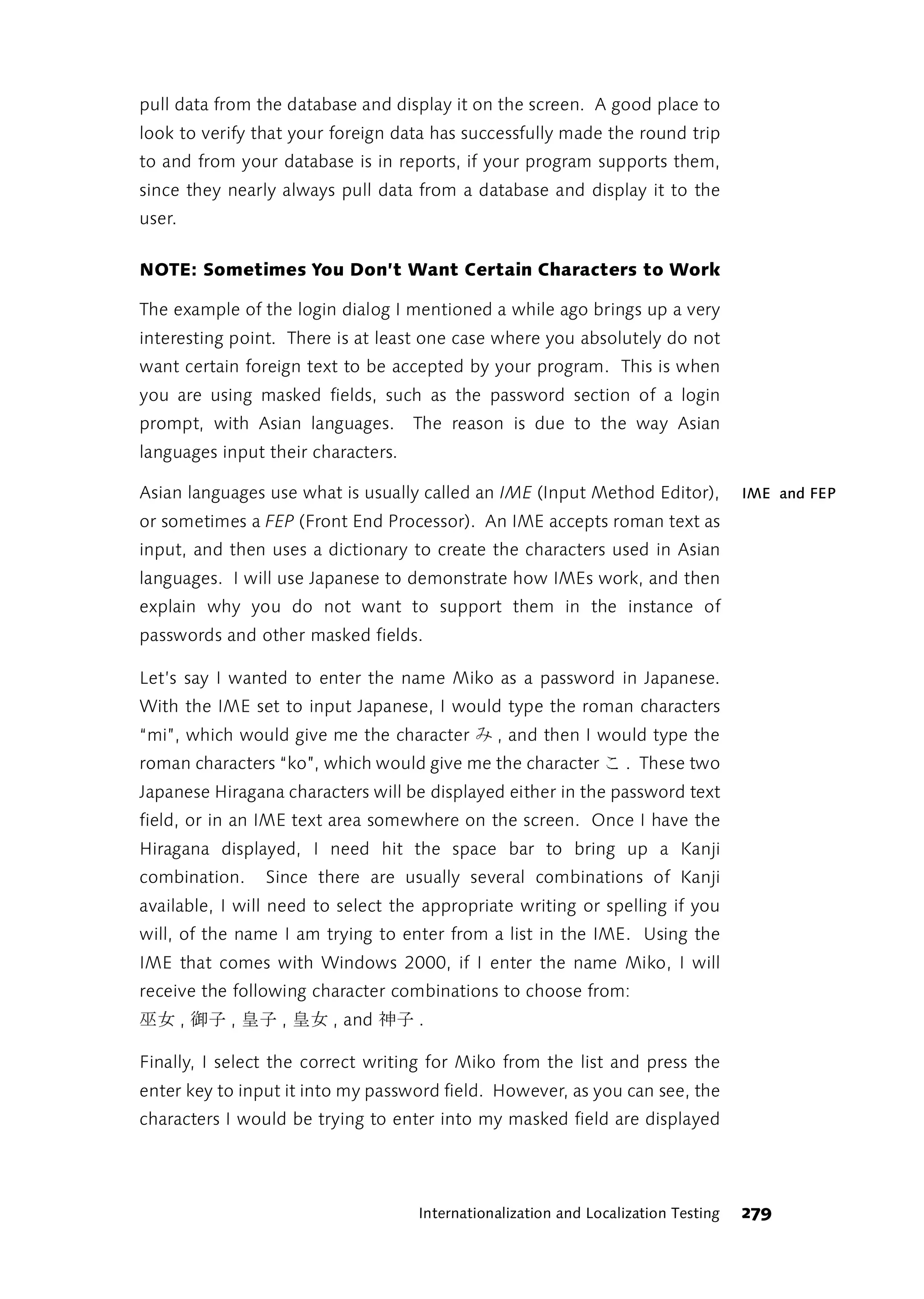 pull data from the database and display it on the screen. A good place to
look to verify that your foreign data has successfully made the round trip
to and from your database is in reports, if your program supports them,
since they nearly always pull data from a database and display it to the
user.

NOTE: Sometimes You Don’t Want Certain Characters to Work

The example of the login dialog I mentioned a while ago brings up a very
interesting point. There is at least one case where you absolutely do not
want certain foreign text to be accepted by your program. This is when
you are using masked fields, such as the password section of a login
prompt, with Asian languages.       The reason is due to the way Asian
languages input their characters.

Asian languages use what is usually called an IME (Input Method Editor),             IME and FEP
or sometimes a FEP (Front End Processor). An IME accepts roman text as
input, and then uses a dictionary to create the characters used in Asian
languages. I will use Japanese to demonstrate how IMEs work, and then
explain why you do not want to support them in the instance of
passwords and other masked fields.

Let’s say I wanted to enter the name Miko as a password in Japanese.
With the IME set to input Japanese, I would type the roman characters
“mi”, which would give me the character      み   , and then I would type the
roman characters “ko”, which would give me the character        こ   . These two
Japanese Hiragana characters will be displayed either in the password text
field, or in an IME text area somewhere on the screen. Once I have the
Hiragana displayed, I need hit the space bar to bring up a Kanji
combination.    Since there are usually several combinations of Kanji
available, I will need to select the appropriate writing or spelling if you
will, of the name I am trying to enter from a list in the IME. Using the
IME that comes with Windows 2000, if I enter the name Miko, I will
receive the following character combinations to choose from:
        ,
女皇 子皇 子御 女巫 ,     ,     , and   子神   .

Finally, I select the correct writing for Miko from the list and press the
enter key to input it into my password field. However, as you can see, the
characters I would be trying to enter into my masked field are displayed




                                     Internationalization and Localization Testing   279
 
