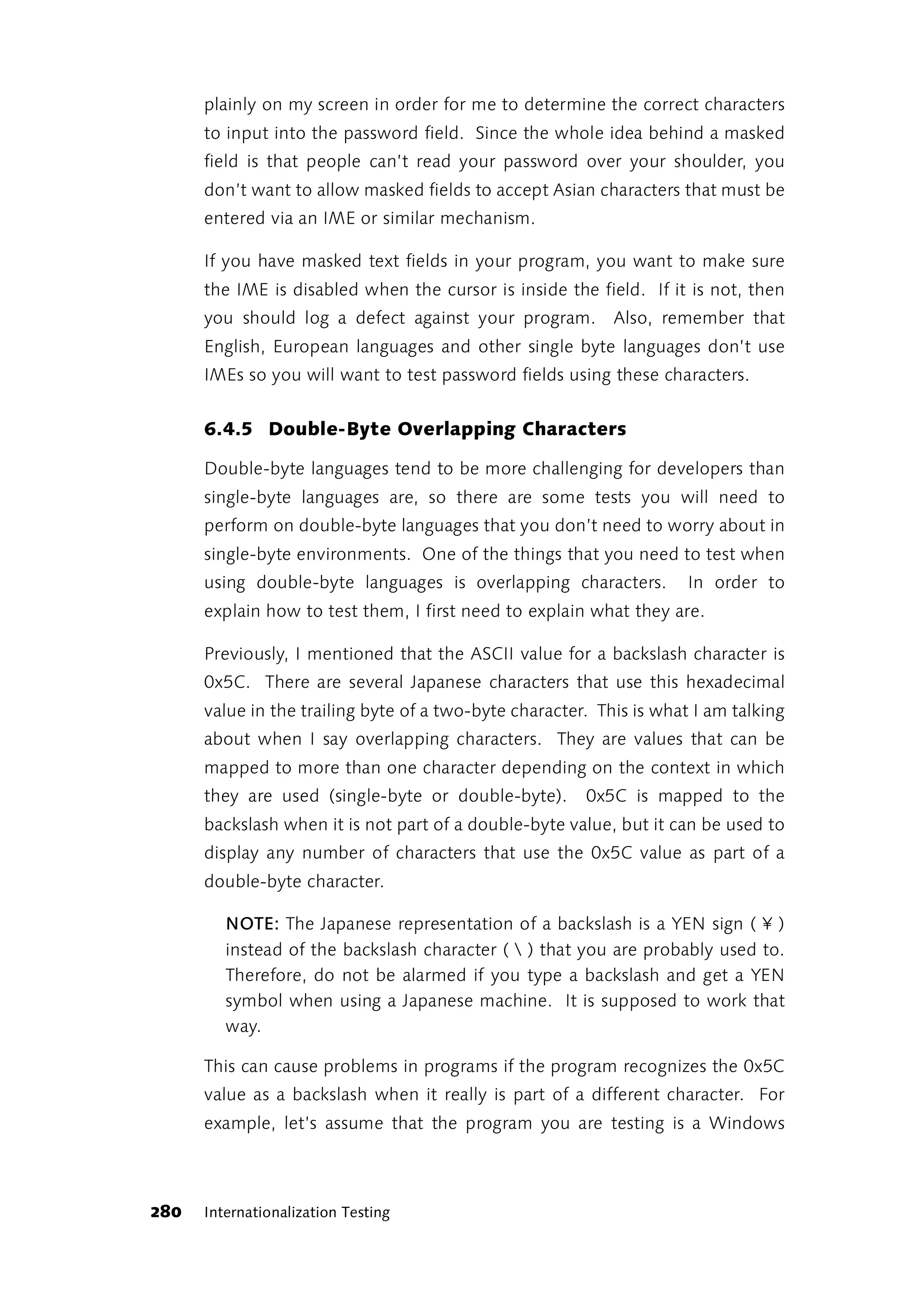 plainly on my screen in order for me to determine the correct characters
      to input into the password field. Since the whole idea behind a masked
      field is that people can’t read your password over your shoulder, you
      don’t want to allow masked fields to accept Asian characters that must be
      entered via an IME or similar mechanism.

      If you have masked text fields in your program, you want to make sure
      the IME is disabled when the cursor is inside the field. If it is not, then
      you should log a defect against your program. Also, remember that
      English, European languages and other single byte languages don’t use
      IMEs so you will want to test password fields using these characters.


      6.4.5 Double-Byte Overlapping Characters

      Double-byte languages tend to be more challenging for developers than
      single-byte languages are, so there are some tests you will need to
      perform on double-byte languages that you don’t need to worry about in
      single-byte environments. One of the things that you need to test when
      using double-byte languages is overlapping characters.          In order to
      explain how to test them, I first need to explain what they are.

      Previously, I mentioned that the ASCII value for a backslash character is
      0x5C. There are several Japanese characters that use this hexadecimal
      value in the trailing byte of a two-byte character. This is what I am talking
      about when I say overlapping characters. They are values that can be
      mapped to more than one character depending on the context in which
      they are used (single-byte or double-byte).       0x5C is mapped to the
      backslash when it is not part of a double-byte value, but it can be used to
      display any number of characters that use the 0x5C value as part of a
      double-byte character.

         NOTE: The Japanese representation of a backslash is a YEN sign ( ¥ )
         instead of the backslash character (  ) that you are probably used to.
         Therefore, do not be alarmed if you type a backslash and get a YEN
         symbol when using a Japanese machine. It is supposed to work that
         way.

      This can cause problems in programs if the program recognizes the 0x5C
      value as a backslash when it really is part of a different character. For
      example, let’s assume that the program you are testing is a Windows



280   Internationalization Testing
 