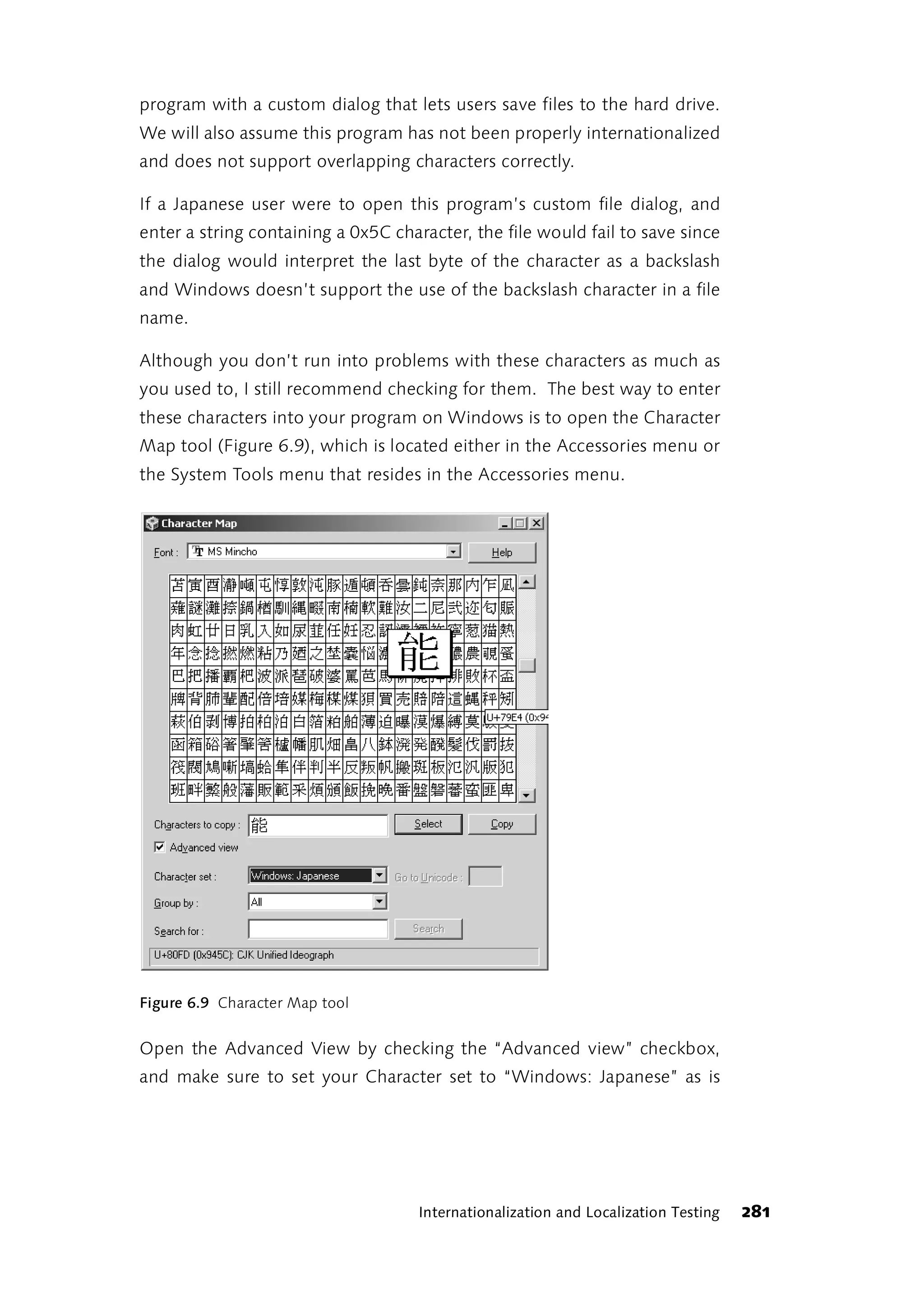 program with a custom dialog that lets users save files to the hard drive.
We will also assume this program has not been properly internationalized
and does not support overlapping characters correctly.

If a Japanese user were to open this program’s custom file dialog, and
enter a string containing a 0x5C character, the file would fail to save since
the dialog would interpret the last byte of the character as a backslash
and Windows doesn’t support the use of the backslash character in a file
name.

Although you don’t run into problems with these characters as much as
you used to, I still recommend checking for them. The best way to enter
these characters into your program on Windows is to open the Character
Map tool (Figure 6.9), which is located either in the Accessories menu or
the System Tools menu that resides in the Accessories menu.




Figure 6.9 Character Map tool


Open the Advanced View by checking the “Advanced view” checkbox,
and make sure to set your Character set to “Windows: Japanese” as is




                                     Internationalization and Localization Testing   281
 