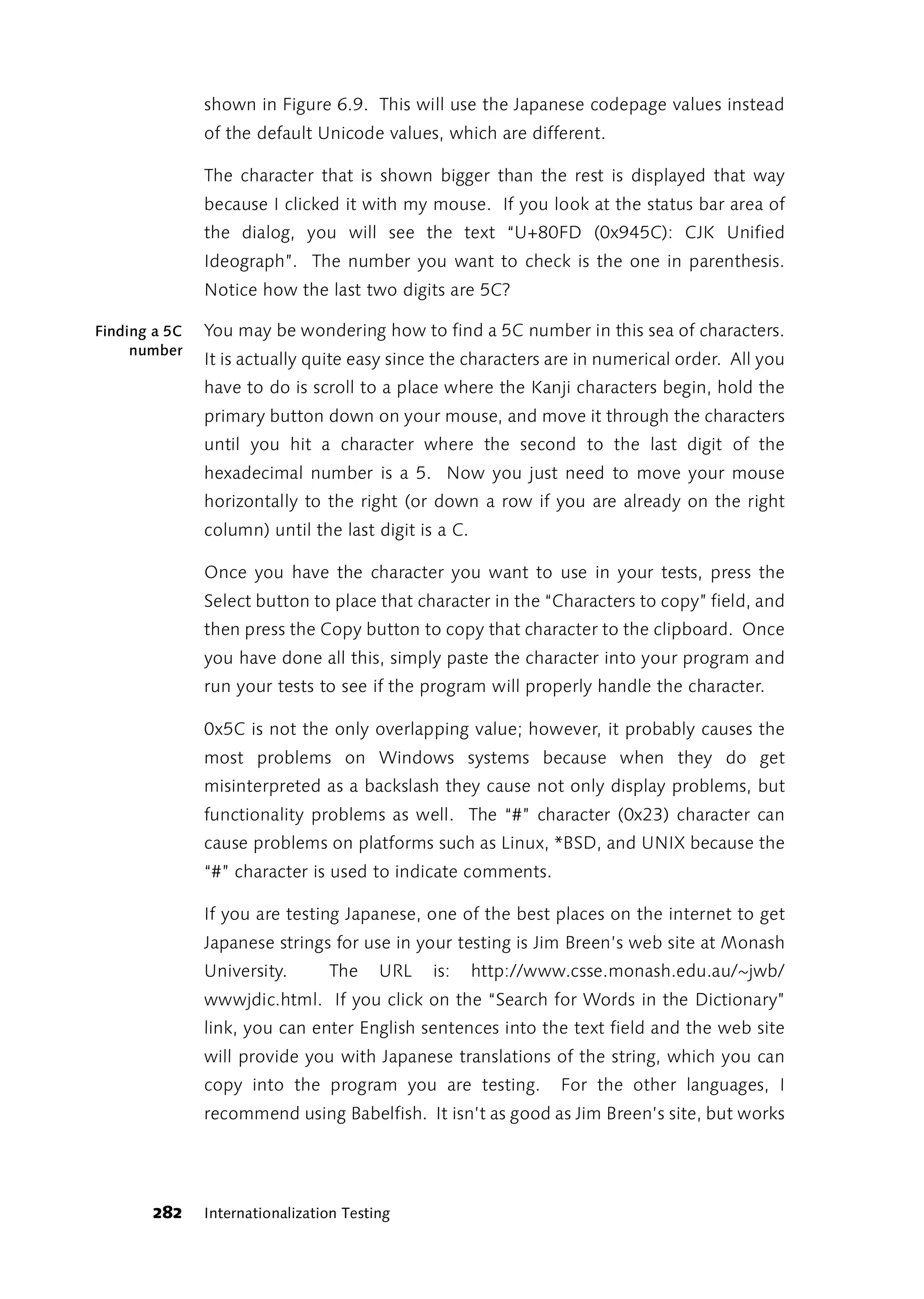 shown in Figure 6.9. This will use the Japanese codepage values instead
               of the default Unicode values, which are different.

               The character that is shown bigger than the rest is displayed that way
               because I clicked it with my mouse. If you look at the status bar area of
               the dialog, you will see the text “U+80FD (0x945C): CJK Unified
               Ideograph”. The number you want to check is the one in parenthesis.
               Notice how the last two digits are 5C?

Finding a 5C   You may be wondering how to find a 5C number in this sea of characters.
     number
               It is actually quite easy since the characters are in numerical order. All you
               have to do is scroll to a place where the Kanji characters begin, hold the
               primary button down on your mouse, and move it through the characters
               until you hit a character where the second to the last digit of the
               hexadecimal number is a 5. Now you just need to move your mouse
               horizontally to the right (or down a row if you are already on the right
               column) until the last digit is a C.

               Once you have the character you want to use in your tests, press the
               Select button to place that character in the “Characters to copy” field, and
               then press the Copy button to copy that character to the clipboard. Once
               you have done all this, simply paste the character into your program and
               run your tests to see if the program will properly handle the character.

               0x5C is not the only overlapping value; however, it probably causes the
               most problems on Windows systems because when they do get
               misinterpreted as a backslash they cause not only display problems, but
               functionality problems as well. The “#” character (0x23) character can
               cause problems on platforms such as Linux, *BSD, and UNIX because the
               “#” character is used to indicate comments.

               If you are testing Japanese, one of the best places on the internet to get
               Japanese strings for use in your testing is Jim Breen’s web site at Monash
               University.       The     URL   is:    http://www.csse.monash.edu.au/~jwb/
               wwwjdic.html. If you click on the “Search for Words in the Dictionary”
               link, you can enter English sentences into the text field and the web site
               will provide you with Japanese translations of the string, which you can
               copy into the program you are testing.           For the other languages, I
               recommend using Babelfish. It isn’t as good as Jim Breen’s site, but works




       282     Internationalization Testing
 