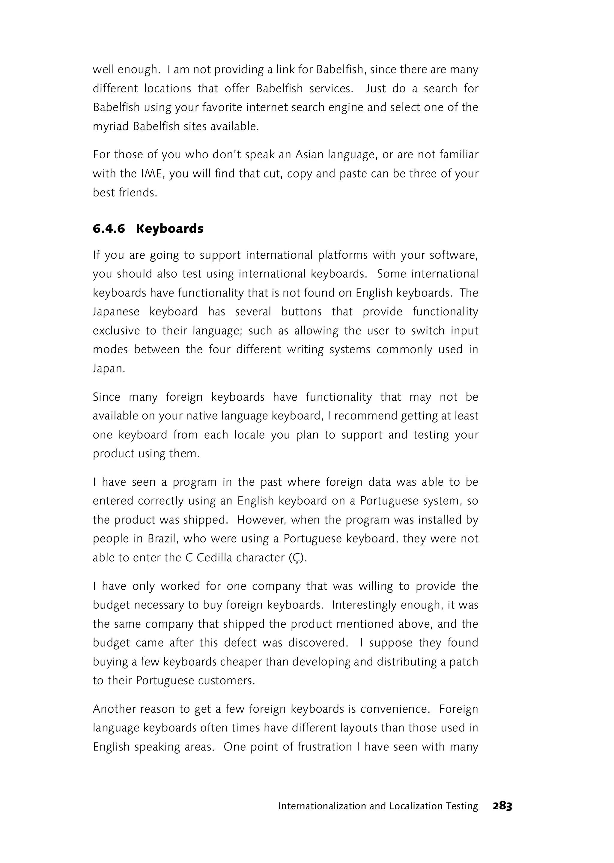 well enough. I am not providing a link for Babelfish, since there are many
different locations that offer Babelfish services.     Just do a search for
Babelfish using your favorite internet search engine and select one of the
myriad Babelfish sites available.

For those of you who don’t speak an Asian language, or are not familiar
with the IME, you will find that cut, copy and paste can be three of your
best friends.


6.4.6 Keyboards

If you are going to support international platforms with your software,
you should also test using international keyboards. Some international
keyboards have functionality that is not found on English keyboards. The
Japanese keyboard has several buttons that provide functionality
exclusive to their language; such as allowing the user to switch input
modes between the four different writing systems commonly used in
Japan.

Since many foreign keyboards have functionality that may not be
available on your native language keyboard, I recommend getting at least
one keyboard from each locale you plan to support and testing your
product using them.

I have seen a program in the past where foreign data was able to be
entered correctly using an English keyboard on a Portuguese system, so
the product was shipped. However, when the program was installed by
people in Brazil, who were using a Portuguese keyboard, they were not
able to enter the C Cedilla character (Ç).

I have only worked for one company that was willing to provide the
budget necessary to buy foreign keyboards. Interestingly enough, it was
the same company that shipped the product mentioned above, and the
budget came after this defect was discovered. I suppose they found
buying a few keyboards cheaper than developing and distributing a patch
to their Portuguese customers.

Another reason to get a few foreign keyboards is convenience. Foreign
language keyboards often times have different layouts than those used in
English speaking areas. One point of frustration I have seen with many



                                    Internationalization and Localization Testing   283
 