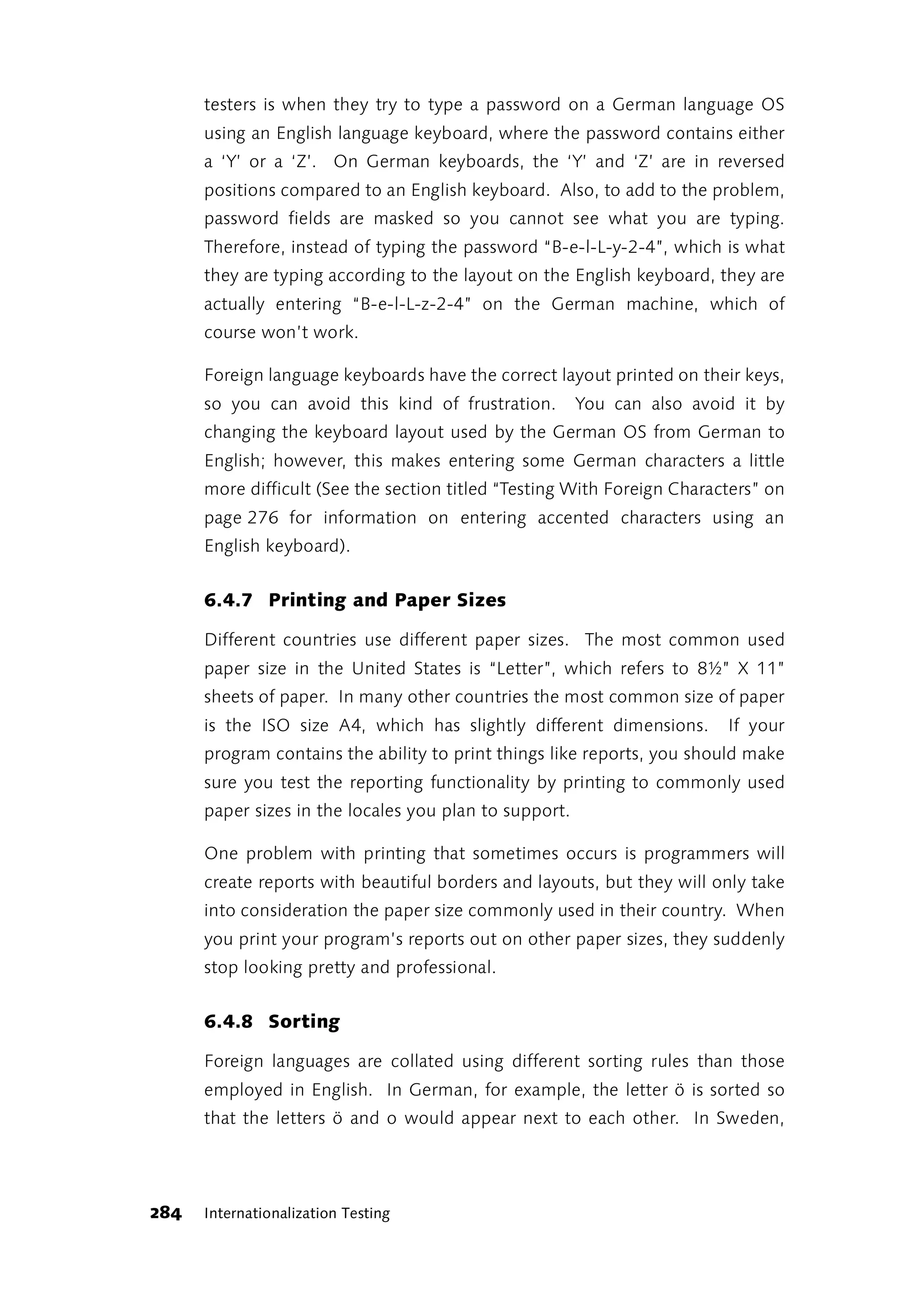 testers is when they try to type a password on a German language OS
      using an English language keyboard, where the password contains either
      a ‘Y’ or a ‘Z’. On German keyboards, the ‘Y’ and ‘Z’ are in reversed
      positions compared to an English keyboard. Also, to add to the problem,
      password fields are masked so you cannot see what you are typing.
      Therefore, instead of typing the password “B-e-l-L-y-2-4”, which is what
      they are typing according to the layout on the English keyboard, they are
      actually entering “B-e-l-L-z-2-4” on the German machine, which of
      course won’t work.

      Foreign language keyboards have the correct layout printed on their keys,
      so you can avoid this kind of frustration.        You can also avoid it by
      changing the keyboard layout used by the German OS from German to
      English; however, this makes entering some German characters a little
      more difficult (See the section titled “Testing With Foreign Characters” on
      page 276 for information on entering accented characters using an
      English keyboard).


      6.4.7 Printing and Paper Sizes

      Different countries use different paper sizes. The most common used
      paper size in the United States is “Letter”, which refers to 8½” X 11”
      sheets of paper. In many other countries the most common size of paper
      is the ISO size A4, which has slightly different dimensions.       If your
      program contains the ability to print things like reports, you should make
      sure you test the reporting functionality by printing to commonly used
      paper sizes in the locales you plan to support.

      One problem with printing that sometimes occurs is programmers will
      create reports with beautiful borders and layouts, but they will only take
      into consideration the paper size commonly used in their country. When
      you print your program’s reports out on other paper sizes, they suddenly
      stop looking pretty and professional.


      6.4.8 Sorting

      Foreign languages are collated using different sorting rules than those
      employed in English. In German, for example, the letter ö is sorted so
      that the letters ö and o would appear next to each other. In Sweden,




284   Internationalization Testing
 