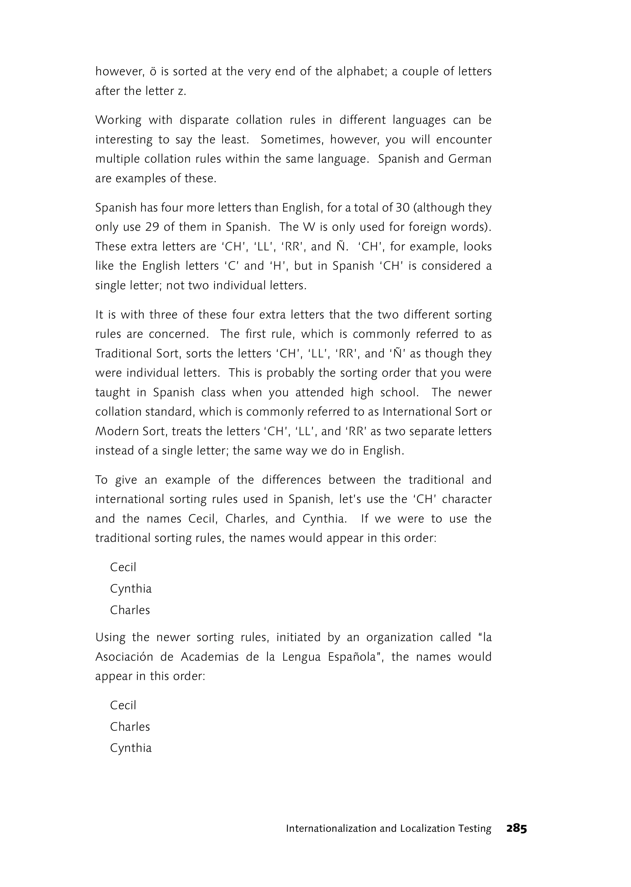 however, ö is sorted at the very end of the alphabet; a couple of letters
after the letter z.

Working with disparate collation rules in different languages can be
interesting to say the least. Sometimes, however, you will encounter
multiple collation rules within the same language. Spanish and German
are examples of these.

Spanish has four more letters than English, for a total of 30 (although they
only use 29 of them in Spanish. The W is only used for foreign words).
These extra letters are ‘CH’, ‘LL’, ‘RR’, and Ñ. ‘CH’, for example, looks
like the English letters ‘C’ and ‘H’, but in Spanish ‘CH’ is considered a
single letter; not two individual letters.

It is with three of these four extra letters that the two different sorting
rules are concerned. The first rule, which is commonly referred to as
Traditional Sort, sorts the letters ‘CH’, ‘LL’, ‘RR’, and ‘Ñ’ as though they
were individual letters. This is probably the sorting order that you were
taught in Spanish class when you attended high school.              The newer
collation standard, which is commonly referred to as International Sort or
Modern Sort, treats the letters ‘CH’, ‘LL’, and ‘RR’ as two separate letters
instead of a single letter; the same way we do in English.

To give an example of the differences between the traditional and
international sorting rules used in Spanish, let’s use the ‘CH’ character
and the names Cecil, Charles, and Cynthia.           If we were to use the
traditional sorting rules, the names would appear in this order:

   Cecil
   Cynthia
   Charles

Using the newer sorting rules, initiated by an organization called “la
Asociación de Academias de la Lengua Española”, the names would
appear in this order:

   Cecil
   Charles
   Cynthia




                                     Internationalization and Localization Testing   285
 