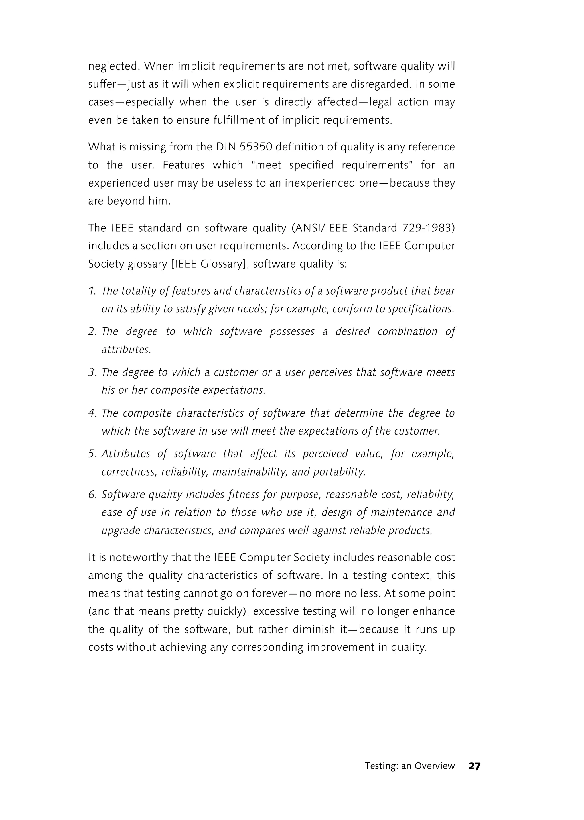 neglected. When implicit requirements are not met, software quality will
suffer—just as it will when explicit requirements are disregarded. In some
cases—especially when the user is directly affected—legal action may
even be taken to ensure fulfillment of implicit requirements.

What is missing from the DIN 55350 definition of quality is any reference
to the user. Features which “meet specified requirements” for an
experienced user may be useless to an inexperienced one—because they
are beyond him.

The IEEE standard on software quality (ANSI/IEEE Standard 729-1983)
includes a section on user requirements. According to the IEEE Computer
Society glossary [IEEE Glossary], software quality is:

1. The totality of features and characteristics of a software product that bear
  on its ability to satisfy given needs; for example, conform to specifications.

2. The degree to which software possesses a desired combination of
  attributes.

3. The degree to which a customer or a user perceives that software meets
  his or her composite expectations.

4. The composite characteristics of software that determine the degree to
  which the software in use will meet the expectations of the customer.

5. Attributes of software that affect its perceived value, for example,
  correctness, reliability, maintainability, and portability.

6. Software quality includes fitness for purpose, reasonable cost, reliability,
  ease of use in relation to those who use it, design of maintenance and
  upgrade characteristics, and compares well against reliable products.

It is noteworthy that the IEEE Computer Society includes reasonable cost
among the quality characteristics of software. In a testing context, this
means that testing cannot go on forever—no more no less. At some point
(and that means pretty quickly), excessive testing will no longer enhance
the quality of the software, but rather diminish it—because it runs up
costs without achieving any corresponding improvement in quality.




                                                            Testing: an Overview   27
 