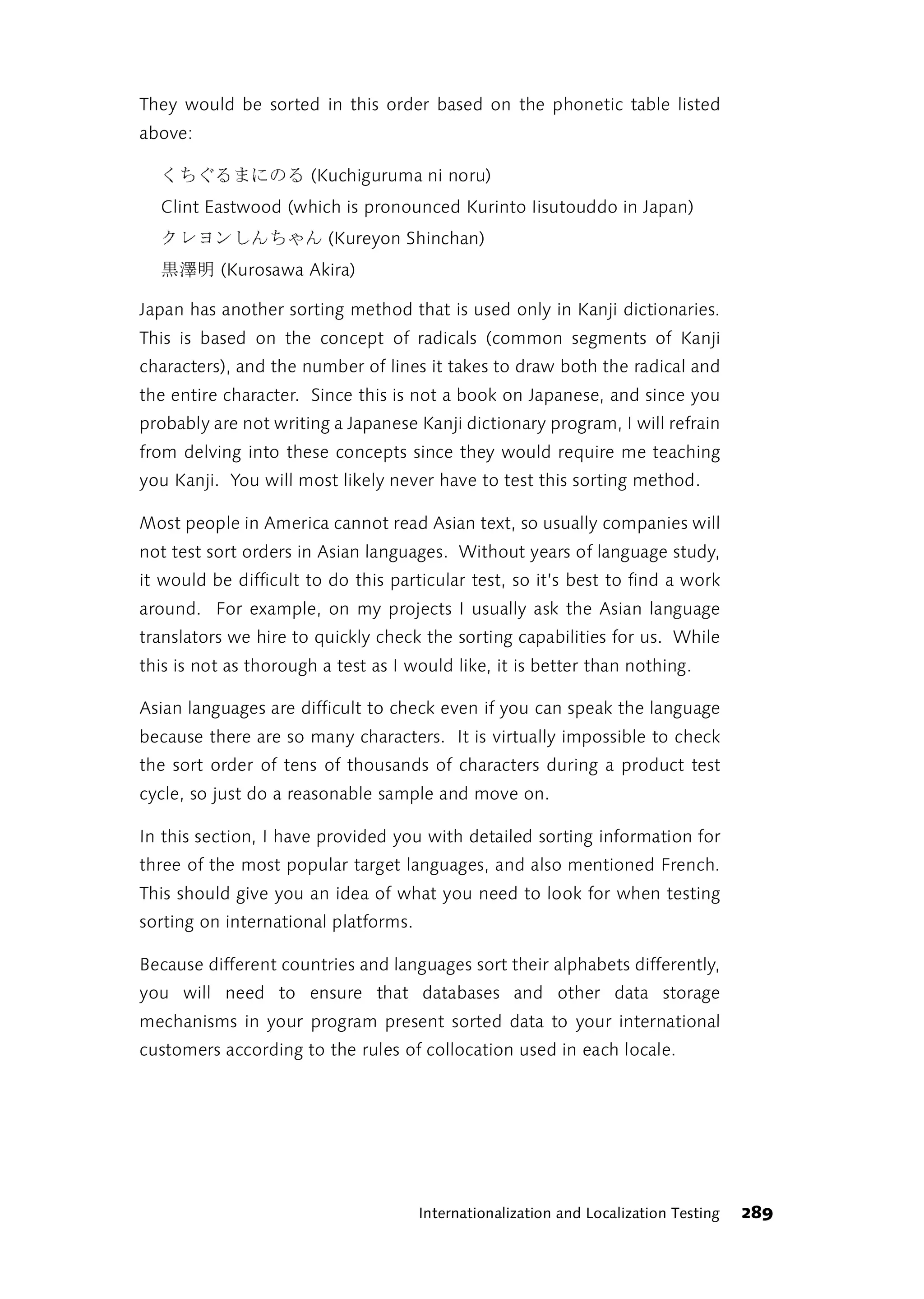 They would be sorted in this order based on the phonetic table listed
above:

  るのにまるぐちく            (Kuchiguruma ni noru)
  Clint Eastwood (which is pronounced Kurinto Iisutouddo in Japan)
  んゃちんしンヨレク              (Kureyon Shinchan)
          (Kurosawa Akira)
        明澤黒
Japan has another sorting method that is used only in Kanji dictionaries.
This is based on the concept of radicals (common segments of Kanji
characters), and the number of lines it takes to draw both the radical and
the entire character. Since this is not a book on Japanese, and since you
probably are not writing a Japanese Kanji dictionary program, I will refrain
from delving into these concepts since they would require me teaching
you Kanji. You will most likely never have to test this sorting method.

Most people in America cannot read Asian text, so usually companies will
not test sort orders in Asian languages. Without years of language study,
it would be difficult to do this particular test, so it’s best to find a work
around. For example, on my projects I usually ask the Asian language
translators we hire to quickly check the sorting capabilities for us. While
this is not as thorough a test as I would like, it is better than nothing.

Asian languages are difficult to check even if you can speak the language
because there are so many characters. It is virtually impossible to check
the sort order of tens of thousands of characters during a product test
cycle, so just do a reasonable sample and move on.

In this section, I have provided you with detailed sorting information for
three of the most popular target languages, and also mentioned French.
This should give you an idea of what you need to look for when testing
sorting on international platforms.

Because different countries and languages sort their alphabets differently,
you will need to ensure that databases and other data storage
mechanisms in your program present sorted data to your international
customers according to the rules of collocation used in each locale.




                                      Internationalization and Localization Testing   289
 