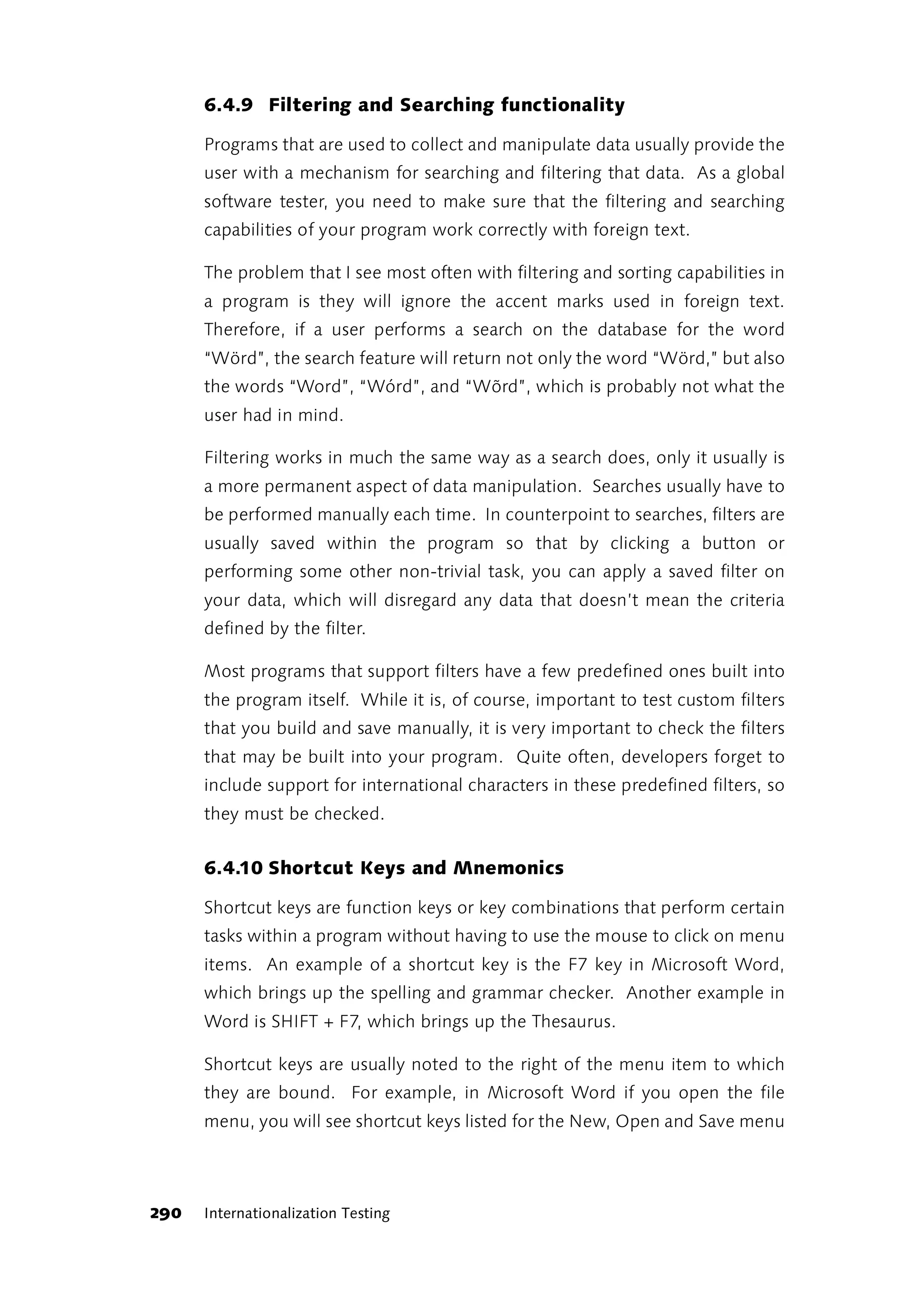 6.4.9 Filtering and Searching functionality

      Programs that are used to collect and manipulate data usually provide the
      user with a mechanism for searching and filtering that data. As a global
      software tester, you need to make sure that the filtering and searching
      capabilities of your program work correctly with foreign text.

      The problem that I see most often with filtering and sorting capabilities in
      a program is they will ignore the accent marks used in foreign text.
      Therefore, if a user performs a search on the database for the word
      “Wörd”, the search feature will return not only the word “Wörd,” but also
      the words “Word”, “Wórd”, and “Wõrd”, which is probably not what the
      user had in mind.

      Filtering works in much the same way as a search does, only it usually is
      a more permanent aspect of data manipulation. Searches usually have to
      be performed manually each time. In counterpoint to searches, filters are
      usually saved within the program so that by clicking a button or
      performing some other non-trivial task, you can apply a saved filter on
      your data, which will disregard any data that doesn’t mean the criteria
      defined by the filter.

      Most programs that support filters have a few predefined ones built into
      the program itself. While it is, of course, important to test custom filters
      that you build and save manually, it is very important to check the filters
      that may be built into your program. Quite often, developers forget to
      include support for international characters in these predefined filters, so
      they must be checked.


      6.4.10 Shortcut Keys and Mnemonics

      Shortcut keys are function keys or key combinations that perform certain
      tasks within a program without having to use the mouse to click on menu
      items. An example of a shortcut key is the F7 key in Microsoft Word,
      which brings up the spelling and grammar checker. Another example in
      Word is SHIFT + F7, which brings up the Thesaurus.

      Shortcut keys are usually noted to the right of the menu item to which
      they are bound. For example, in Microsoft Word if you open the file
      menu, you will see shortcut keys listed for the New, Open and Save menu




290   Internationalization Testing
 
