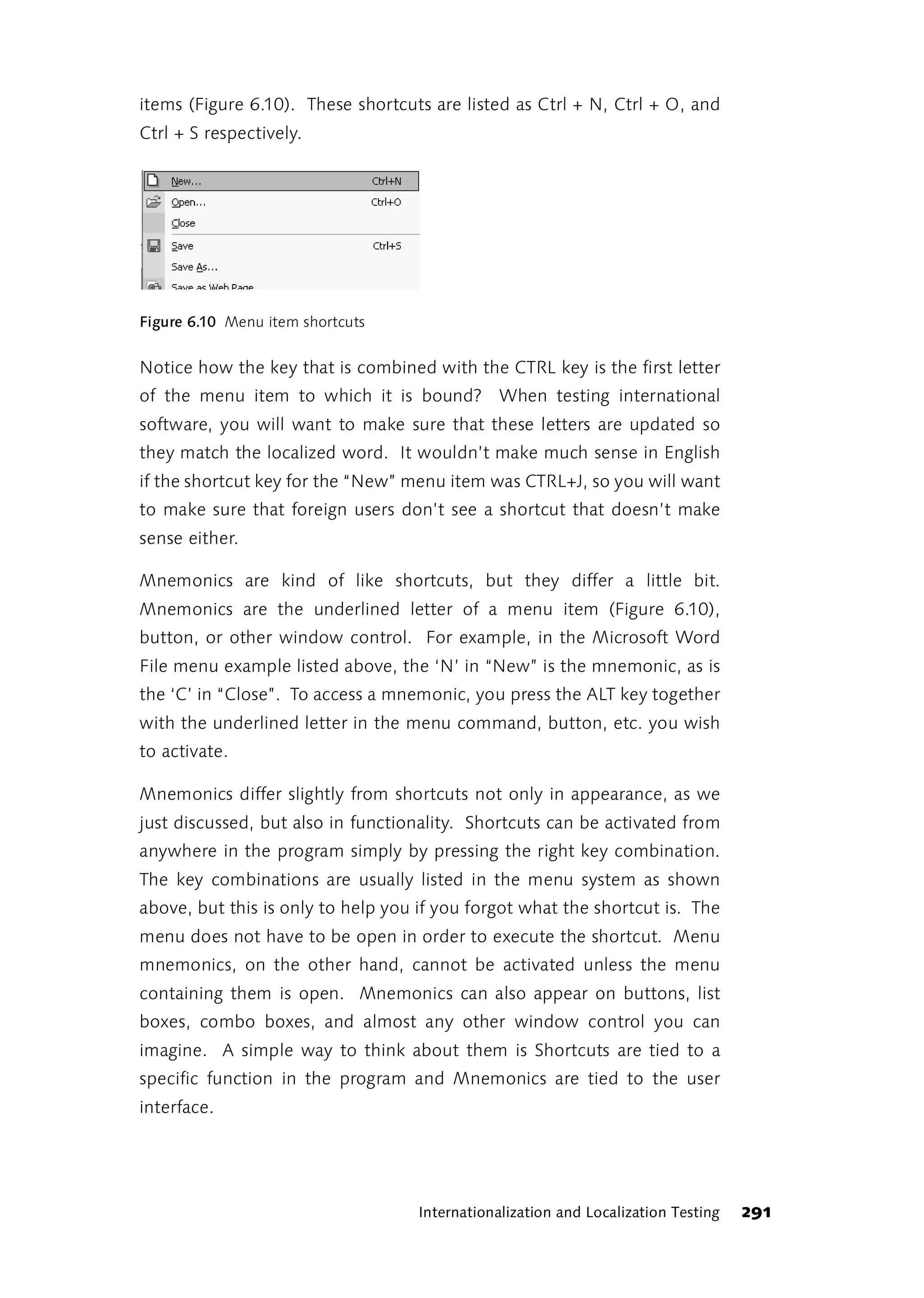 items (Figure 6.10). These shortcuts are listed as Ctrl + N, Ctrl + O, and
Ctrl + S respectively.




Figure 6.10 Menu item shortcuts


Notice how the key that is combined with the CTRL key is the first letter
of the menu item to which it is bound? When testing international
software, you will want to make sure that these letters are updated so
they match the localized word. It wouldn’t make much sense in English
if the shortcut key for the “New” menu item was CTRL+J, so you will want
to make sure that foreign users don’t see a shortcut that doesn’t make
sense either.

Mnemonics are kind of like shortcuts, but they differ a little bit.
Mnemonics are the underlined letter of a menu item (Figure 6.10),
button, or other window control. For example, in the Microsoft Word
File menu example listed above, the ‘N’ in “New” is the mnemonic, as is
the ‘C’ in “Close”. To access a mnemonic, you press the ALT key together
with the underlined letter in the menu command, button, etc. you wish
to activate.

Mnemonics differ slightly from shortcuts not only in appearance, as we
just discussed, but also in functionality. Shortcuts can be activated from
anywhere in the program simply by pressing the right key combination.
The key combinations are usually listed in the menu system as shown
above, but this is only to help you if you forgot what the shortcut is. The
menu does not have to be open in order to execute the shortcut. Menu
mnemonics, on the other hand, cannot be activated unless the menu
containing them is open. Mnemonics can also appear on buttons, list
boxes, combo boxes, and almost any other window control you can
imagine. A simple way to think about them is Shortcuts are tied to a
specific function in the program and Mnemonics are tied to the user
interface.




                                    Internationalization and Localization Testing   291
 
