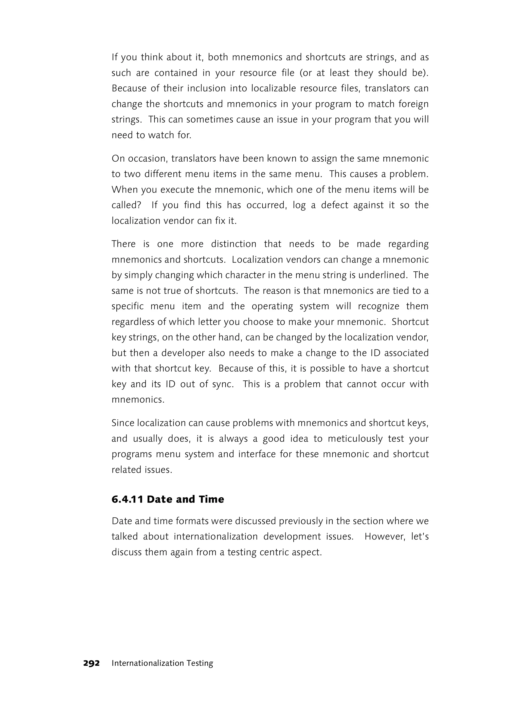 If you think about it, both mnemonics and shortcuts are strings, and as
      such are contained in your resource file (or at least they should be).
      Because of their inclusion into localizable resource files, translators can
      change the shortcuts and mnemonics in your program to match foreign
      strings. This can sometimes cause an issue in your program that you will
      need to watch for.

      On occasion, translators have been known to assign the same mnemonic
      to two different menu items in the same menu. This causes a problem.
      When you execute the mnemonic, which one of the menu items will be
      called?   If you find this has occurred, log a defect against it so the
      localization vendor can fix it.

      There is one more distinction that needs to be made regarding
      mnemonics and shortcuts. Localization vendors can change a mnemonic
      by simply changing which character in the menu string is underlined. The
      same is not true of shortcuts. The reason is that mnemonics are tied to a
      specific menu item and the operating system will recognize them
      regardless of which letter you choose to make your mnemonic. Shortcut
      key strings, on the other hand, can be changed by the localization vendor,
      but then a developer also needs to make a change to the ID associated
      with that shortcut key. Because of this, it is possible to have a shortcut
      key and its ID out of sync. This is a problem that cannot occur with
      mnemonics.

      Since localization can cause problems with mnemonics and shortcut keys,
      and usually does, it is always a good idea to meticulously test your
      programs menu system and interface for these mnemonic and shortcut
      related issues.


      6.4.11 Date and Time

      Date and time formats were discussed previously in the section where we
      talked about internationalization development issues.      However, let’s
      discuss them again from a testing centric aspect.




292   Internationalization Testing
 