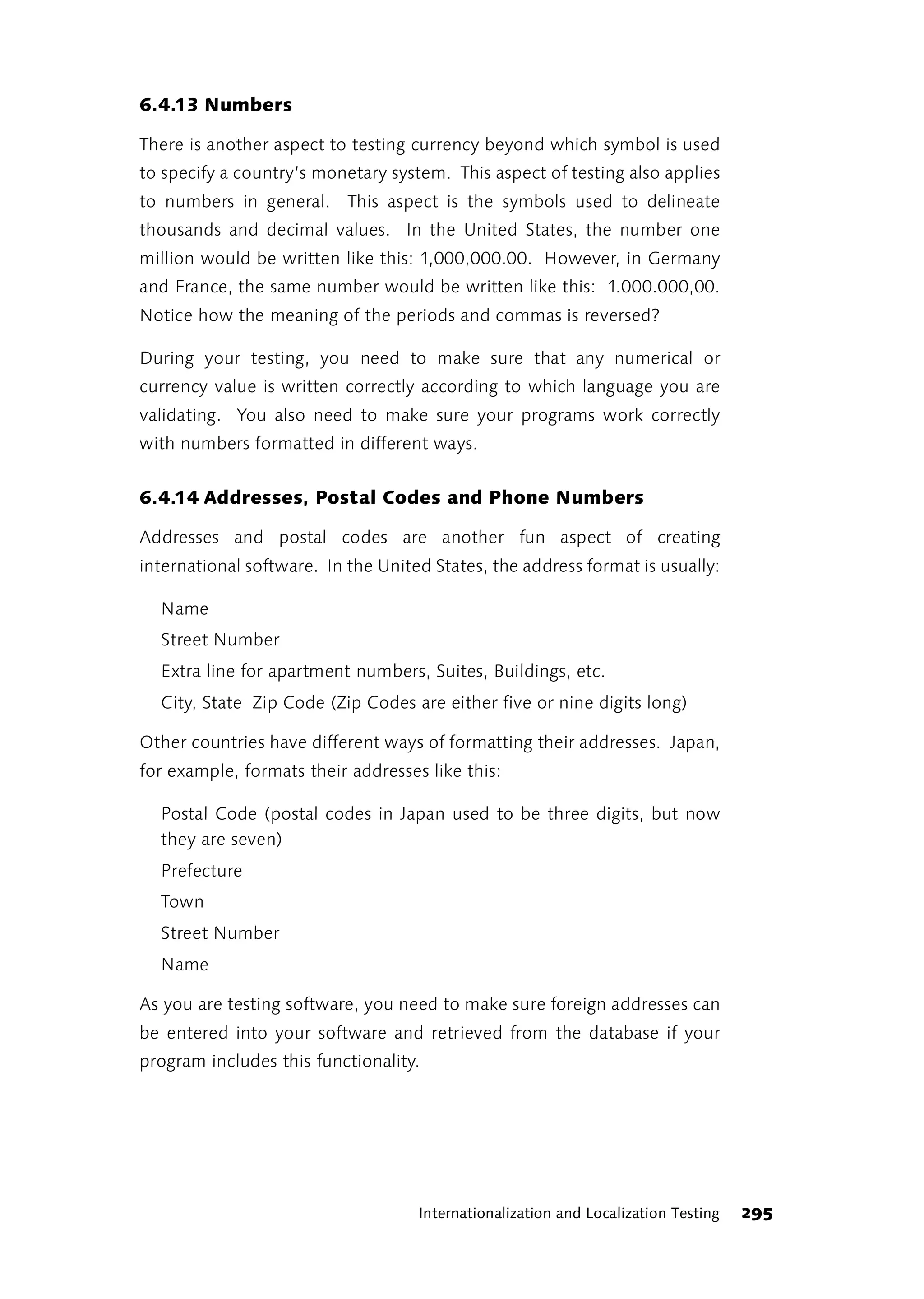 6.4.13 Numbers

There is another aspect to testing currency beyond which symbol is used
to specify a country’s monetary system. This aspect of testing also applies
to numbers in general. This aspect is the symbols used to delineate
thousands and decimal values. In the United States, the number one
million would be written like this: 1,000,000.00. However, in Germany
and France, the same number would be written like this: 1.000.000,00.
Notice how the meaning of the periods and commas is reversed?

During your testing, you need to make sure that any numerical or
currency value is written correctly according to which language you are
validating. You also need to make sure your programs work correctly
with numbers formatted in different ways.


6.4.14 Addresses, Postal Codes and Phone Numbers

Addresses and postal codes are another fun aspect of creating
international software. In the United States, the address format is usually:

  Name
  Street Number
  Extra line for apartment numbers, Suites, Buildings, etc.
  City, State Zip Code (Zip Codes are either five or nine digits long)

Other countries have different ways of formatting their addresses. Japan,
for example, formats their addresses like this:

  Postal Code (postal codes in Japan used to be three digits, but now
  they are seven)
  Prefecture
  Town
  Street Number
  Name

As you are testing software, you need to make sure foreign addresses can
be entered into your software and retrieved from the database if your
program includes this functionality.




                                    Internationalization and Localization Testing   295
 