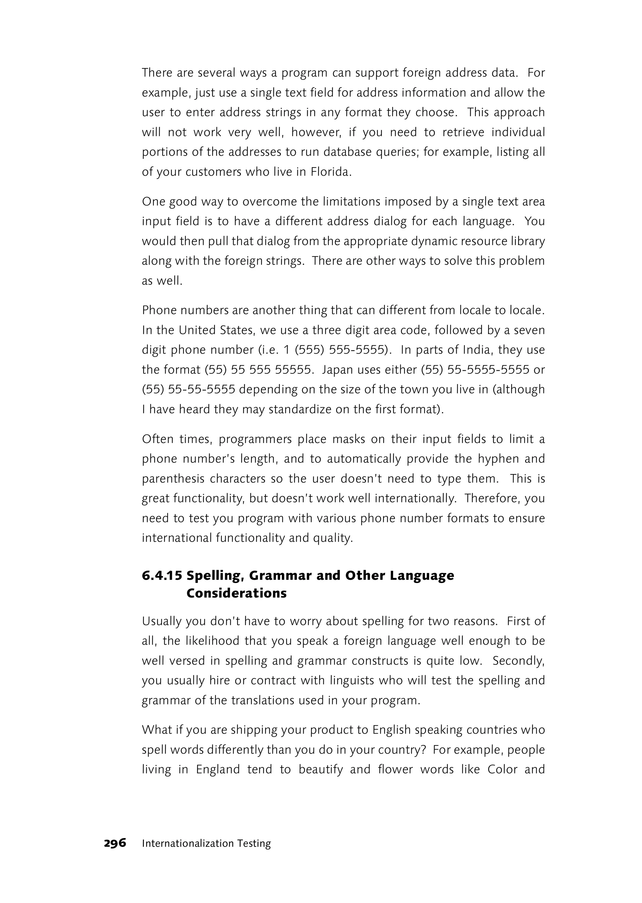 There are several ways a program can support foreign address data. For
      example, just use a single text field for address information and allow the
      user to enter address strings in any format they choose. This approach
      will not work very well, however, if you need to retrieve individual
      portions of the addresses to run database queries; for example, listing all
      of your customers who live in Florida.

      One good way to overcome the limitations imposed by a single text area
      input field is to have a different address dialog for each language. You
      would then pull that dialog from the appropriate dynamic resource library
      along with the foreign strings. There are other ways to solve this problem
      as well.

      Phone numbers are another thing that can different from locale to locale.
      In the United States, we use a three digit area code, followed by a seven
      digit phone number (i.e. 1 (555) 555-5555). In parts of India, they use
      the format (55) 55 555 55555. Japan uses either (55) 55-5555-5555 or
      (55) 55-55-5555 depending on the size of the town you live in (although
      I have heard they may standardize on the first format).

      Often times, programmers place masks on their input fields to limit a
      phone number’s length, and to automatically provide the hyphen and
      parenthesis characters so the user doesn’t need to type them. This is
      great functionality, but doesn’t work well internationally. Therefore, you
      need to test you program with various phone number formats to ensure
      international functionality and quality.


      6.4.15 Spelling, Grammar and Other Language
             Considerations

      Usually you don’t have to worry about spelling for two reasons. First of
      all, the likelihood that you speak a foreign language well enough to be
      well versed in spelling and grammar constructs is quite low. Secondly,
      you usually hire or contract with linguists who will test the spelling and
      grammar of the translations used in your program.

      What if you are shipping your product to English speaking countries who
      spell words differently than you do in your country? For example, people
      living in England tend to beautify and flower words like Color and




296   Internationalization Testing
 