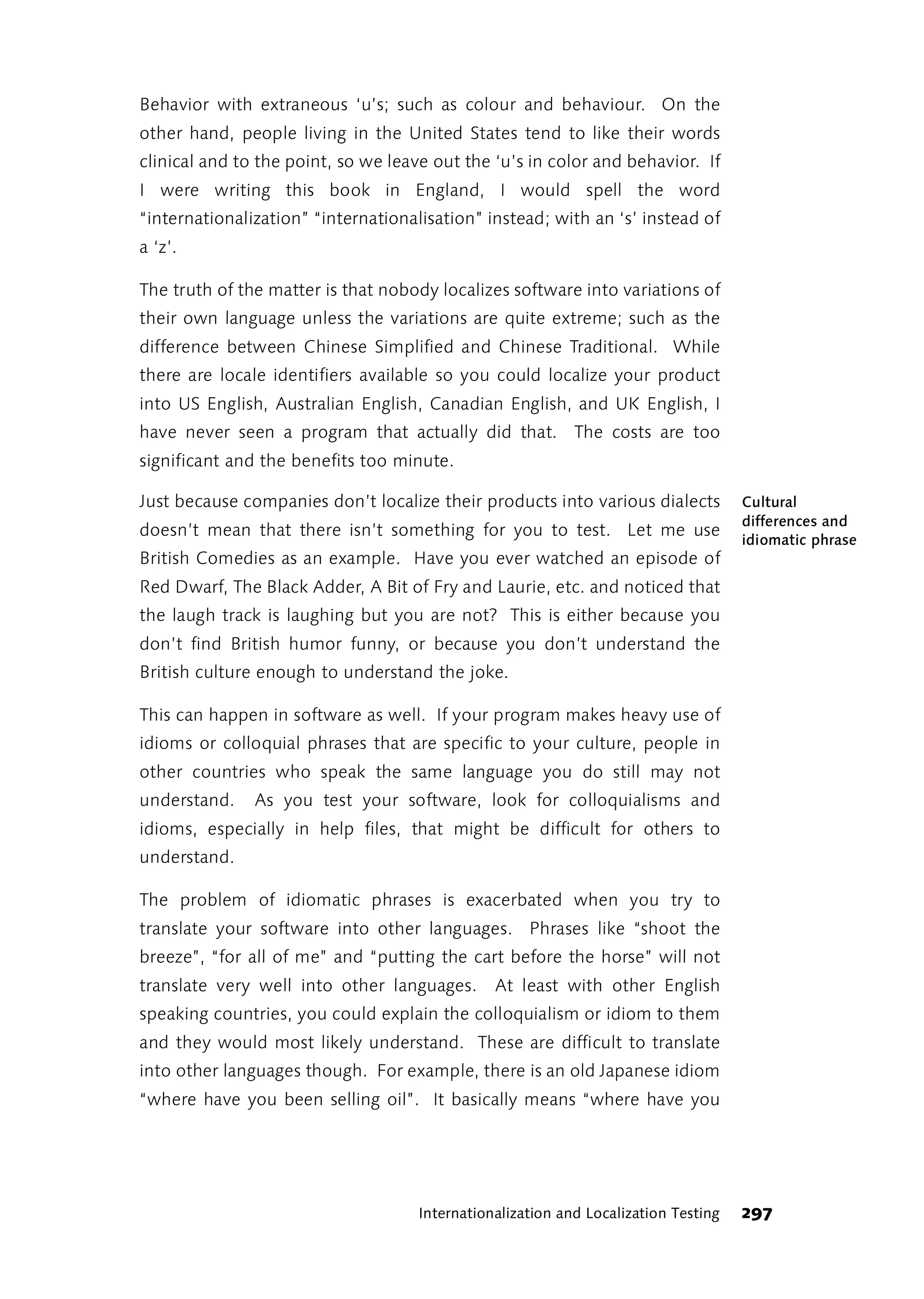 Behavior with extraneous ‘u’s; such as colour and behaviour. On the
other hand, people living in the United States tend to like their words
clinical and to the point, so we leave out the ‘u’s in color and behavior. If
I were writing this book in England, I would spell the word
“internationalization” “internationalisation” instead; with an ‘s’ instead of
a ‘z’.

The truth of the matter is that nobody localizes software into variations of
their own language unless the variations are quite extreme; such as the
difference between Chinese Simplified and Chinese Traditional. While
there are locale identifiers available so you could localize your product
into US English, Australian English, Canadian English, and UK English, I
have never seen a program that actually did that. The costs are too
significant and the benefits too minute.

Just because companies don’t localize their products into various dialects          Cultural
                                                                                    differences and
doesn’t mean that there isn’t something for you to test. Let me use
                                                                                    idiomatic phrase
British Comedies as an example. Have you ever watched an episode of
Red Dwarf, The Black Adder, A Bit of Fry and Laurie, etc. and noticed that
the laugh track is laughing but you are not? This is either because you
don’t find British humor funny, or because you don’t understand the
British culture enough to understand the joke.

This can happen in software as well. If your program makes heavy use of
idioms or colloquial phrases that are specific to your culture, people in
other countries who speak the same language you do still may not
understand.    As you test your software, look for colloquialisms and
idioms, especially in help files, that might be difficult for others to
understand.

The problem of idiomatic phrases is exacerbated when you try to
translate your software into other languages. Phrases like “shoot the
breeze”, “for all of me” and “putting the cart before the horse” will not
translate very well into other languages.      At least with other English
speaking countries, you could explain the colloquialism or idiom to them
and they would most likely understand. These are difficult to translate
into other languages though. For example, there is an old Japanese idiom
“where have you been selling oil”. It basically means “where have you




                                    Internationalization and Localization Testing   297
 