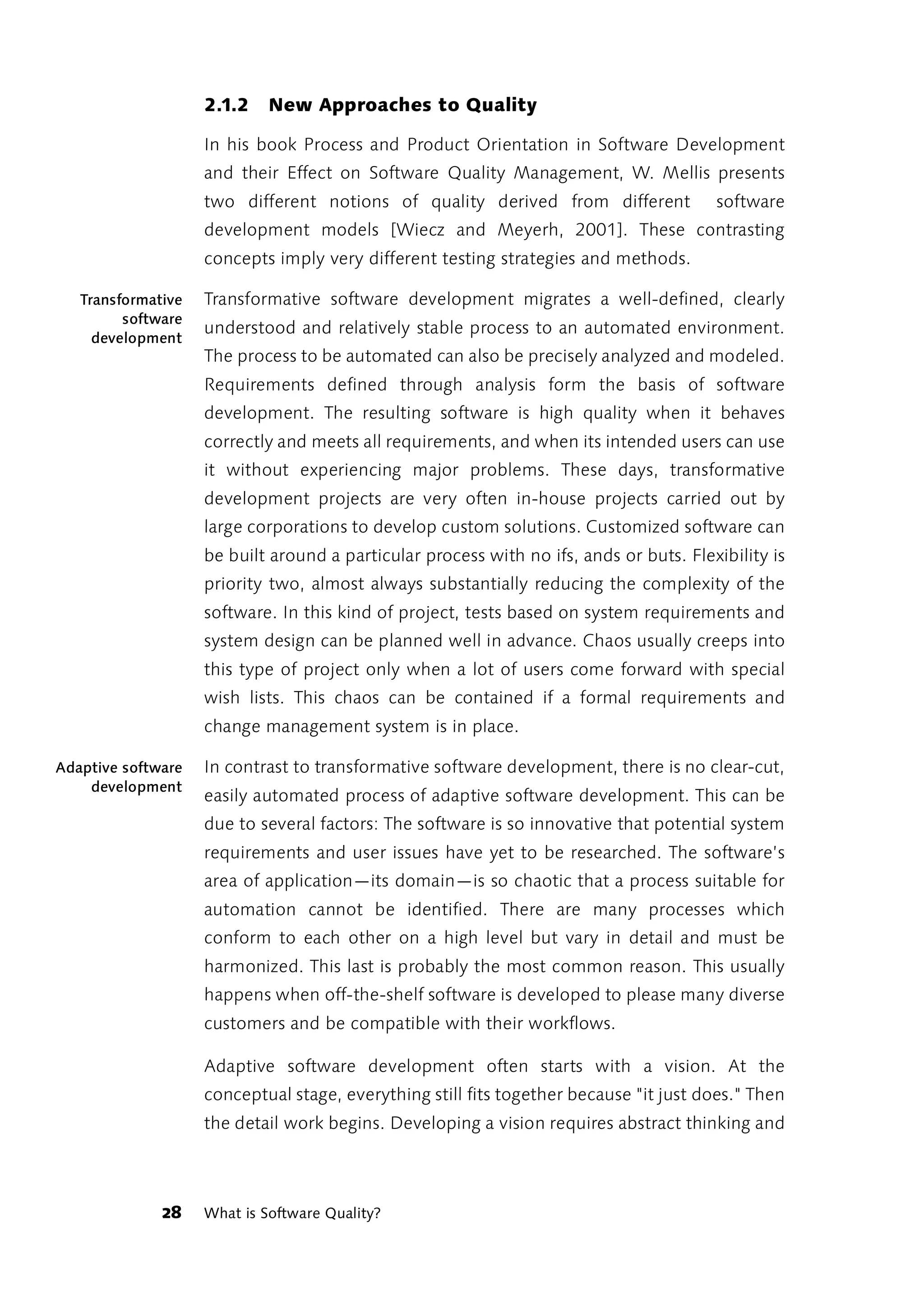 2.1.2    New Approaches to Quality

                    In his book Process and Product Orientation in Software Development
                    and their Effect on Software Quality Management, W. Mellis presents
                    two different notions of quality derived from different             software
                    development models [Wiecz and Meyerh, 2001]. These contrasting
                    concepts imply very different testing strategies and methods.

   Transformative   Transformative software development migrates a well-defined, clearly
         software
                    understood and relatively stable process to an automated environment.
     development
                    The process to be automated can also be precisely analyzed and modeled.
                    Requirements defined through analysis form the basis of software
                    development. The resulting software is high quality when it behaves
                    correctly and meets all requirements, and when its intended users can use
                    it without experiencing major problems. These days, transformative
                    development projects are very often in-house projects carried out by
                    large corporations to develop custom solutions. Customized software can
                    be built around a particular process with no ifs, ands or buts. Flexibility is
                    priority two, almost always substantially reducing the complexity of the
                    software. In this kind of project, tests based on system requirements and
                    system design can be planned well in advance. Chaos usually creeps into
                    this type of project only when a lot of users come forward with special
                    wish lists. This chaos can be contained if a formal requirements and
                    change management system is in place.

Adaptive software   In contrast to transformative software development, there is no clear-cut,
    development
                    easily automated process of adaptive software development. This can be
                    due to several factors: The software is so innovative that potential system
                    requirements and user issues have yet to be researched. The software’s
                    area of application—its domain—is so chaotic that a process suitable for
                    automation cannot be identified. There are many processes which
                    conform to each other on a high level but vary in detail and must be
                    harmonized. This last is probably the most common reason. This usually
                    happens when off-the-shelf software is developed to please many diverse
                    customers and be compatible with their workflows.

                    Adaptive software development often starts with a vision. At the
                    conceptual stage, everything still fits together because "it just does." Then
                    the detail work begins. Developing a vision requires abstract thinking and




              28    What is Software Quality?
 
