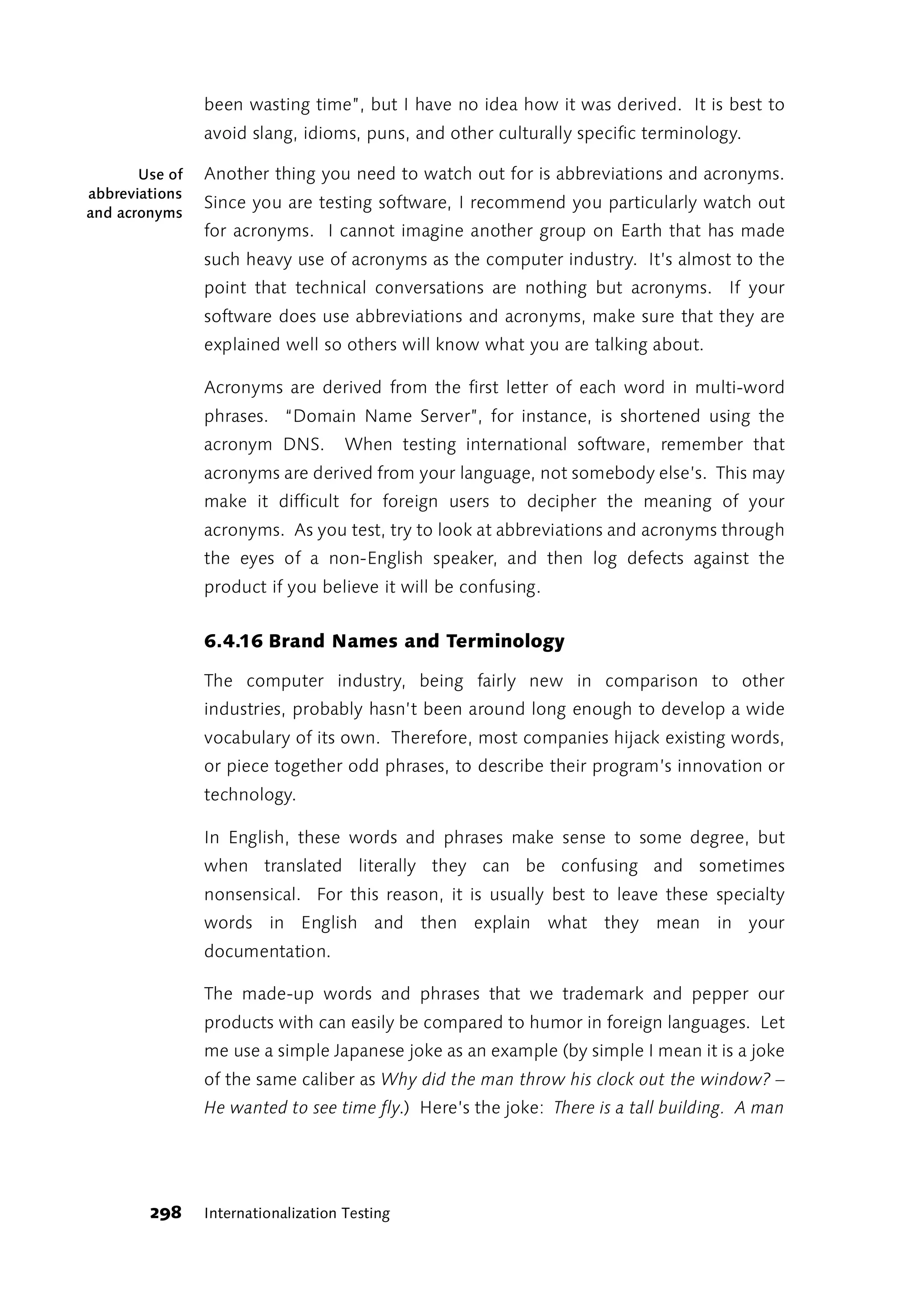 been wasting time”, but I have no idea how it was derived. It is best to
                avoid slang, idioms, puns, and other culturally specific terminology.

       Use of   Another thing you need to watch out for is abbreviations and acronyms.
abbreviations
                Since you are testing software, I recommend you particularly watch out
and acronyms
                for acronyms. I cannot imagine another group on Earth that has made
                such heavy use of acronyms as the computer industry. It’s almost to the
                point that technical conversations are nothing but acronyms. If your
                software does use abbreviations and acronyms, make sure that they are
                explained well so others will know what you are talking about.

                Acronyms are derived from the first letter of each word in multi-word
                phrases. “Domain Name Server”, for instance, is shortened using the
                acronym DNS.         When testing international software, remember that
                acronyms are derived from your language, not somebody else’s. This may
                make it difficult for foreign users to decipher the meaning of your
                acronyms. As you test, try to look at abbreviations and acronyms through
                the eyes of a non-English speaker, and then log defects against the
                product if you believe it will be confusing.


                6.4.16 Brand Names and Terminology

                The computer industry, being fairly new in comparison to other
                industries, probably hasn’t been around long enough to develop a wide
                vocabulary of its own. Therefore, most companies hijack existing words,
                or piece together odd phrases, to describe their program’s innovation or
                technology.

                In English, these words and phrases make sense to some degree, but
                when translated literally they can be confusing and sometimes
                nonsensical. For this reason, it is usually best to leave these specialty
                words in English and then explain what they mean in your
                documentation.

                The made-up words and phrases that we trademark and pepper our
                products with can easily be compared to humor in foreign languages. Let
                me use a simple Japanese joke as an example (by simple I mean it is a joke
                of the same caliber as Why did the man throw his clock out the window? –
                He wanted to see time fly.) Here’s the joke: There is a tall building. A man




        298     Internationalization Testing
 