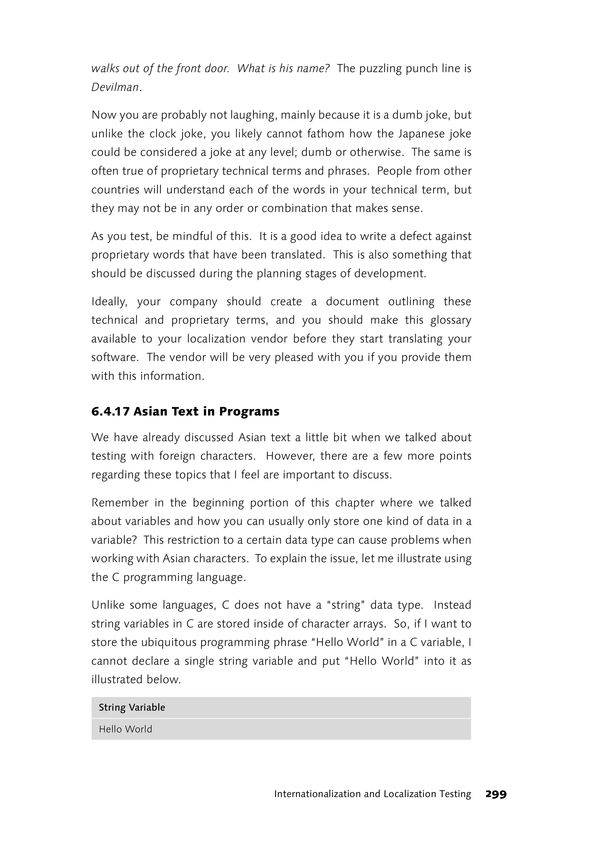 walks out of the front door. What is his name? The puzzling punch line is
Devilman.

Now you are probably not laughing, mainly because it is a dumb joke, but
unlike the clock joke, you likely cannot fathom how the Japanese joke
could be considered a joke at any level; dumb or otherwise. The same is
often true of proprietary technical terms and phrases. People from other
countries will understand each of the words in your technical term, but
they may not be in any order or combination that makes sense.

As you test, be mindful of this. It is a good idea to write a defect against
proprietary words that have been translated. This is also something that
should be discussed during the planning stages of development.

Ideally, your company should create a document outlining these
technical and proprietary terms, and you should make this glossary
available to your localization vendor before they start translating your
software. The vendor will be very pleased with you if you provide them
with this information.


6.4.17 Asian Text in Programs

We have already discussed Asian text a little bit when we talked about
testing with foreign characters. However, there are a few more points
regarding these topics that I feel are important to discuss.

Remember in the beginning portion of this chapter where we talked
about variables and how you can usually only store one kind of data in a
variable? This restriction to a certain data type can cause problems when
working with Asian characters. To explain the issue, let me illustrate using
the C programming language.

Unlike some languages, C does not have a “string” data type. Instead
string variables in C are stored inside of character arrays. So, if I want to
store the ubiquitous programming phrase “Hello World” in a C variable, I
cannot declare a single string variable and put “Hello World” into it as
illustrated below.

 String Variable

 Hello World




                                    Internationalization and Localization Testing   299
 
