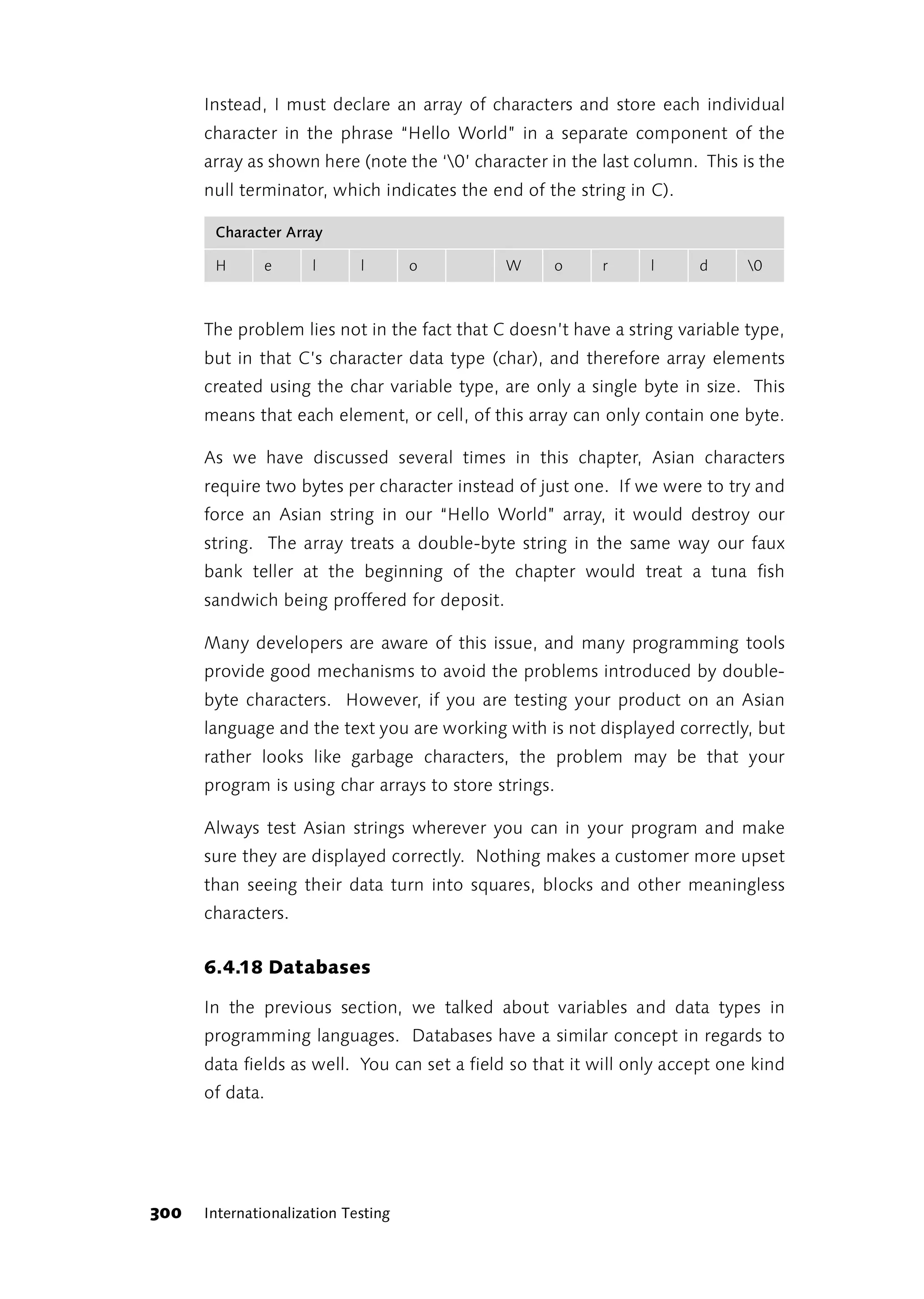 Instead, I must declare an array of characters and store each individual
      character in the phrase “Hello World” in a separate component of the
      array as shown here (note the ‘0’ character in the last column. This is the
      null terminator, which indicates the end of the string in C).

       Character Array

       H       e      l      l       o        W     o     r      l     d      0



      The problem lies not in the fact that C doesn’t have a string variable type,
      but in that C’s character data type (char), and therefore array elements
      created using the char variable type, are only a single byte in size. This
      means that each element, or cell, of this array can only contain one byte.

      As we have discussed several times in this chapter, Asian characters
      require two bytes per character instead of just one. If we were to try and
      force an Asian string in our “Hello World” array, it would destroy our
      string. The array treats a double-byte string in the same way our faux
      bank teller at the beginning of the chapter would treat a tuna fish
      sandwich being proffered for deposit.

      Many developers are aware of this issue, and many programming tools
      provide good mechanisms to avoid the problems introduced by double-
      byte characters. However, if you are testing your product on an Asian
      language and the text you are working with is not displayed correctly, but
      rather looks like garbage characters, the problem may be that your
      program is using char arrays to store strings.

      Always test Asian strings wherever you can in your program and make
      sure they are displayed correctly. Nothing makes a customer more upset
      than seeing their data turn into squares, blocks and other meaningless
      characters.


      6.4.18 Databases

      In the previous section, we talked about variables and data types in
      programming languages. Databases have a similar concept in regards to
      data fields as well. You can set a field so that it will only accept one kind
      of data.




300   Internationalization Testing
 