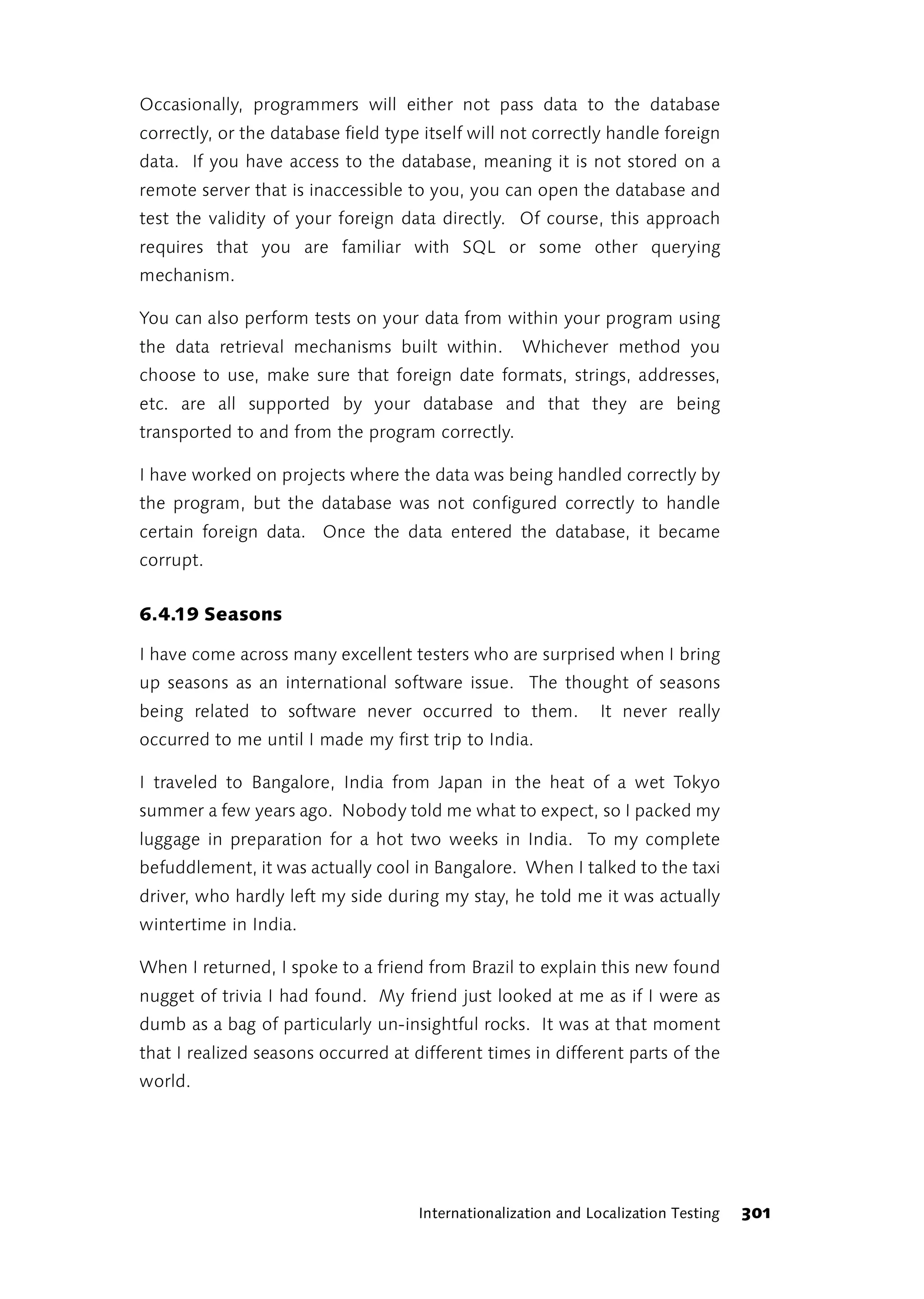 Occasionally, programmers will either not pass data to the database
correctly, or the database field type itself will not correctly handle foreign
data. If you have access to the database, meaning it is not stored on a
remote server that is inaccessible to you, you can open the database and
test the validity of your foreign data directly. Of course, this approach
requires that you are familiar with SQL or some other querying
mechanism.

You can also perform tests on your data from within your program using
the data retrieval mechanisms built within.         Whichever method you
choose to use, make sure that foreign date formats, strings, addresses,
etc. are all supported by your database and that they are being
transported to and from the program correctly.

I have worked on projects where the data was being handled correctly by
the program, but the database was not configured correctly to handle
certain foreign data. Once the data entered the database, it became
corrupt.


6.4.19 Seasons

I have come across many excellent testers who are surprised when I bring
up seasons as an international software issue. The thought of seasons
being related to software never occurred to them.               It never really
occurred to me until I made my first trip to India.

I traveled to Bangalore, India from Japan in the heat of a wet Tokyo
summer a few years ago. Nobody told me what to expect, so I packed my
luggage in preparation for a hot two weeks in India. To my complete
befuddlement, it was actually cool in Bangalore. When I talked to the taxi
driver, who hardly left my side during my stay, he told me it was actually
wintertime in India.

When I returned, I spoke to a friend from Brazil to explain this new found
nugget of trivia I had found. My friend just looked at me as if I were as
dumb as a bag of particularly un-insightful rocks. It was at that moment
that I realized seasons occurred at different times in different parts of the
world.




                                     Internationalization and Localization Testing   301
 