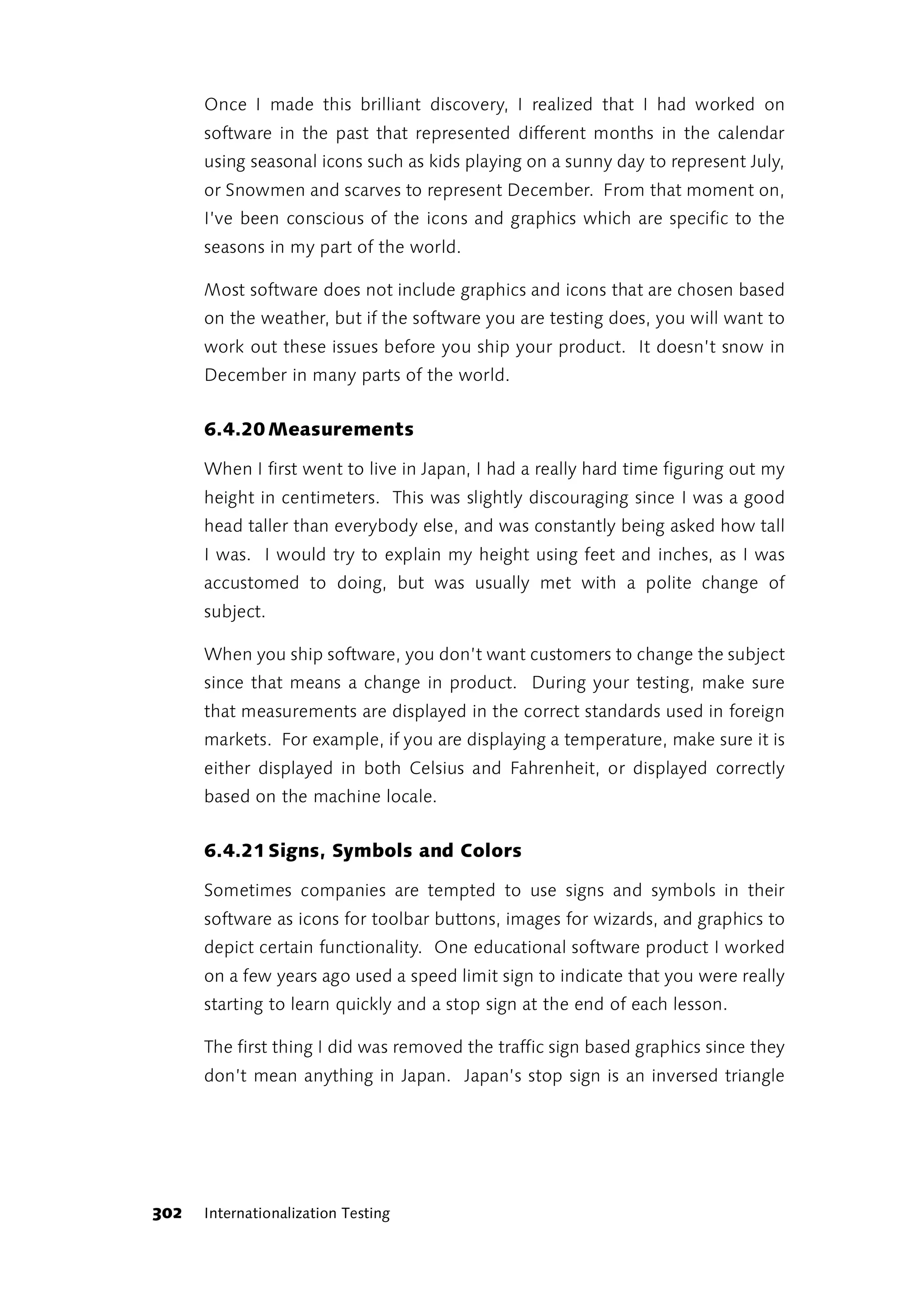 Once I made this brilliant discovery, I realized that I had worked on
      software in the past that represented different months in the calendar
      using seasonal icons such as kids playing on a sunny day to represent July,
      or Snowmen and scarves to represent December. From that moment on,
      I’ve been conscious of the icons and graphics which are specific to the
      seasons in my part of the world.

      Most software does not include graphics and icons that are chosen based
      on the weather, but if the software you are testing does, you will want to
      work out these issues before you ship your product. It doesn’t snow in
      December in many parts of the world.


      6.4.20 Measurements

      When I first went to live in Japan, I had a really hard time figuring out my
      height in centimeters. This was slightly discouraging since I was a good
      head taller than everybody else, and was constantly being asked how tall
      I was. I would try to explain my height using feet and inches, as I was
      accustomed to doing, but was usually met with a polite change of
      subject.

      When you ship software, you don’t want customers to change the subject
      since that means a change in product. During your testing, make sure
      that measurements are displayed in the correct standards used in foreign
      markets. For example, if you are displaying a temperature, make sure it is
      either displayed in both Celsius and Fahrenheit, or displayed correctly
      based on the machine locale.


      6.4.21 Signs, Symbols and Colors

      Sometimes companies are tempted to use signs and symbols in their
      software as icons for toolbar buttons, images for wizards, and graphics to
      depict certain functionality. One educational software product I worked
      on a few years ago used a speed limit sign to indicate that you were really
      starting to learn quickly and a stop sign at the end of each lesson.

      The first thing I did was removed the traffic sign based graphics since they
      don’t mean anything in Japan. Japan’s stop sign is an inversed triangle




302   Internationalization Testing
 
