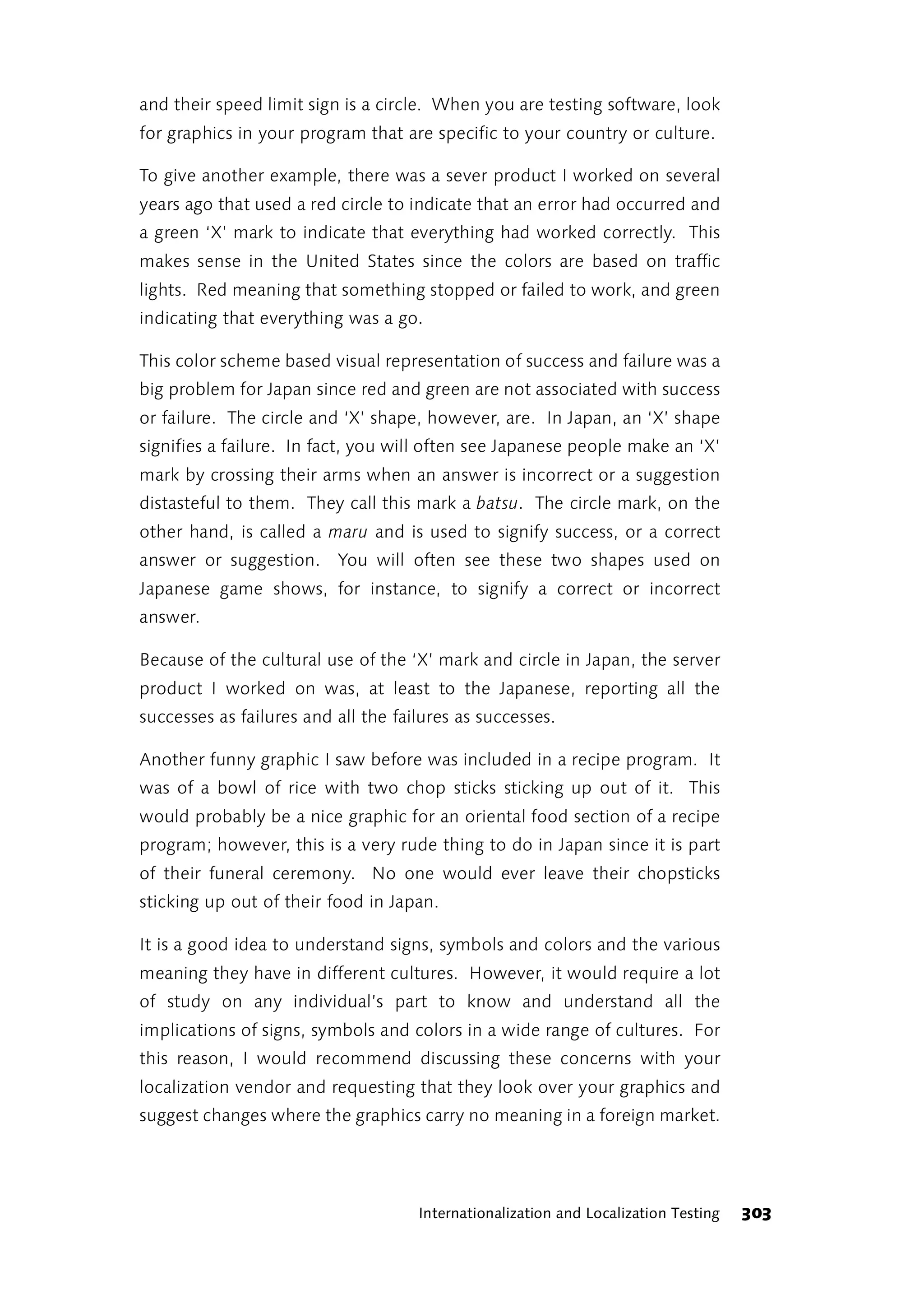 and their speed limit sign is a circle. When you are testing software, look
for graphics in your program that are specific to your country or culture.

To give another example, there was a sever product I worked on several
years ago that used a red circle to indicate that an error had occurred and
a green ‘X’ mark to indicate that everything had worked correctly. This
makes sense in the United States since the colors are based on traffic
lights. Red meaning that something stopped or failed to work, and green
indicating that everything was a go.

This color scheme based visual representation of success and failure was a
big problem for Japan since red and green are not associated with success
or failure. The circle and ‘X’ shape, however, are. In Japan, an ‘X’ shape
signifies a failure. In fact, you will often see Japanese people make an ‘X’
mark by crossing their arms when an answer is incorrect or a suggestion
distasteful to them. They call this mark a batsu. The circle mark, on the
other hand, is called a maru and is used to signify success, or a correct
answer or suggestion. You will often see these two shapes used on
Japanese game shows, for instance, to signify a correct or incorrect
answer.

Because of the cultural use of the ‘X’ mark and circle in Japan, the server
product I worked on was, at least to the Japanese, reporting all the
successes as failures and all the failures as successes.

Another funny graphic I saw before was included in a recipe program. It
was of a bowl of rice with two chop sticks sticking up out of it. This
would probably be a nice graphic for an oriental food section of a recipe
program; however, this is a very rude thing to do in Japan since it is part
of their funeral ceremony. No one would ever leave their chopsticks
sticking up out of their food in Japan.

It is a good idea to understand signs, symbols and colors and the various
meaning they have in different cultures. However, it would require a lot
of study on any individual’s part to know and understand all the
implications of signs, symbols and colors in a wide range of cultures. For
this reason, I would recommend discussing these concerns with your
localization vendor and requesting that they look over your graphics and
suggest changes where the graphics carry no meaning in a foreign market.




                                     Internationalization and Localization Testing   303
 