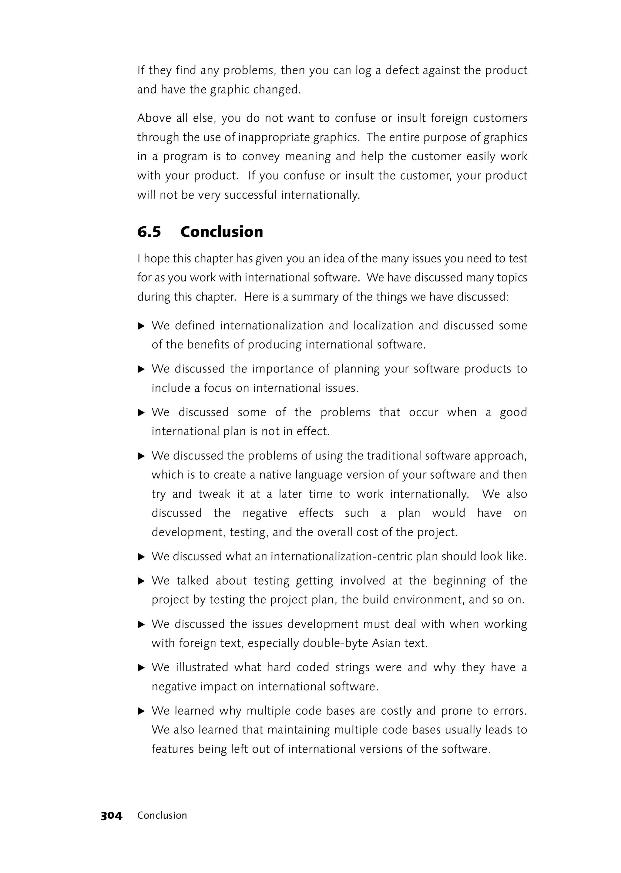 If they find any problems, then you can log a defect against the product
      and have the graphic changed.

      Above all else, you do not want to confuse or insult foreign customers
      through the use of inappropriate graphics. The entire purpose of graphics
      in a program is to convey meaning and help the customer easily work
      with your product. If you confuse or insult the customer, your product
      will not be very successful internationally.


      6.5     Conclusion
      I hope this chapter has given you an idea of the many issues you need to test
      for as you work with international software. We have discussed many topics
      during this chapter. Here is a summary of the things we have discussed:

      ̈ We defined internationalization and localization and discussed some
        of the benefits of producing international software.

      ̈ We discussed the importance of planning your software products to
        include a focus on international issues.

      ̈ We discussed some of the problems that occur when a good
        international plan is not in effect.

      ̈ We discussed the problems of using the traditional software approach,
        which is to create a native language version of your software and then
        try and tweak it at a later time to work internationally.         We also
        discussed the negative effects such a plan would have on
        development, testing, and the overall cost of the project.

      ̈ We discussed what an internationalization-centric plan should look like.

      ̈ We talked about testing getting involved at the beginning of the
        project by testing the project plan, the build environment, and so on.

      ̈ We discussed the issues development must deal with when working
        with foreign text, especially double-byte Asian text.

      ̈ We illustrated what hard coded strings were and why they have a
        negative impact on international software.

      ̈ We learned why multiple code bases are costly and prone to errors.
        We also learned that maintaining multiple code bases usually leads to
        features being left out of international versions of the software.




304   Conclusion
 