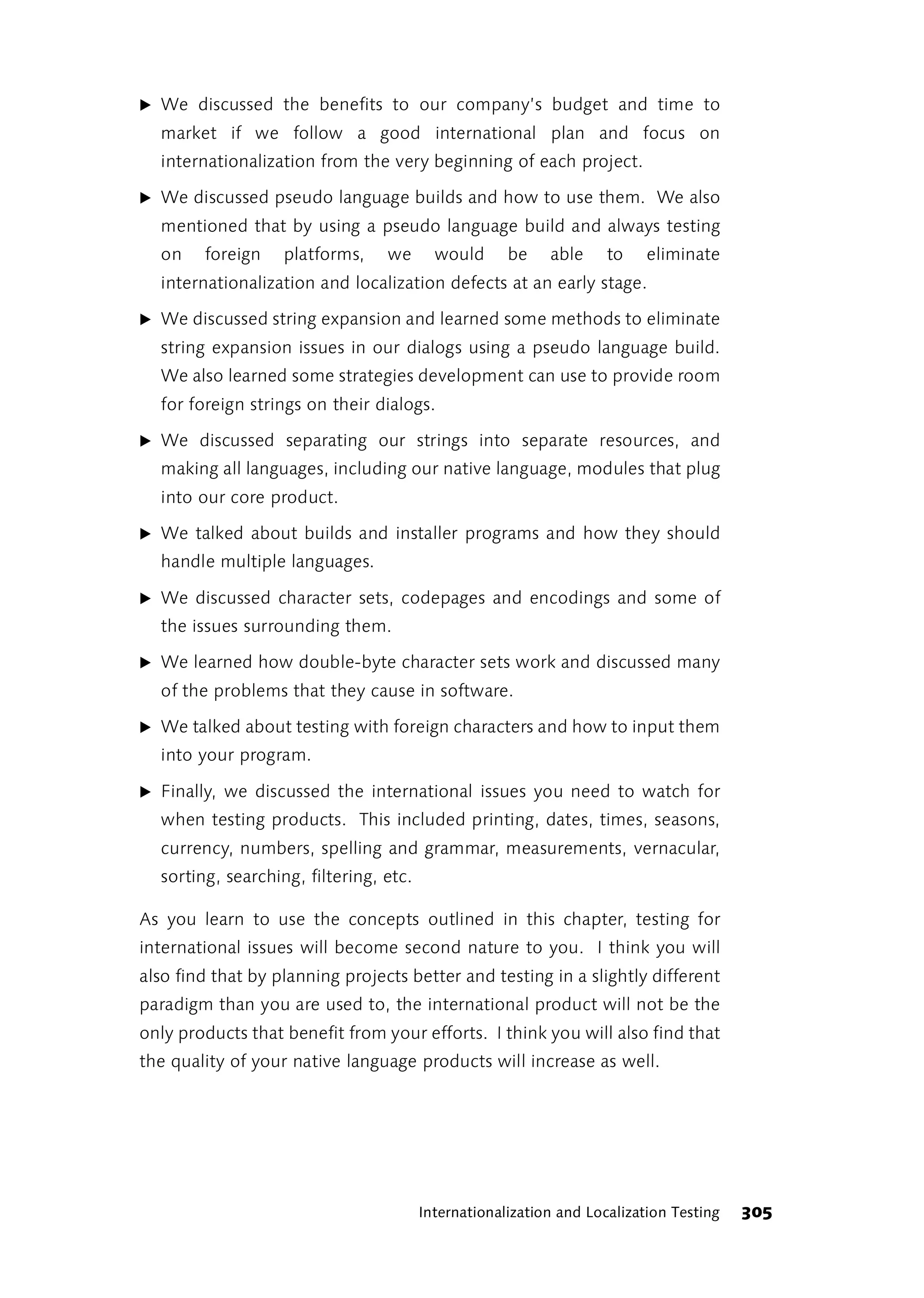 ̈ We discussed the benefits to our company’s budget and time to
  market if we follow a good international plan and focus on
  internationalization from the very beginning of each project.

̈ We discussed pseudo language builds and how to use them. We also
  mentioned that by using a pseudo language build and always testing
  on    foreign    platforms,    we       would      be    able     to    eliminate
  internationalization and localization defects at an early stage.

̈ We discussed string expansion and learned some methods to eliminate
  string expansion issues in our dialogs using a pseudo language build.
  We also learned some strategies development can use to provide room
  for foreign strings on their dialogs.

̈ We discussed separating our strings into separate resources, and
  making all languages, including our native language, modules that plug
  into our core product.

̈ We talked about builds and installer programs and how they should
  handle multiple languages.

̈ We discussed character sets, codepages and encodings and some of
  the issues surrounding them.

̈ We learned how double-byte character sets work and discussed many
  of the problems that they cause in software.

̈ We talked about testing with foreign characters and how to input them
  into your program.

̈ Finally, we discussed the international issues you need to watch for
  when testing products. This included printing, dates, times, seasons,
  currency, numbers, spelling and grammar, measurements, vernacular,
  sorting, searching, filtering, etc.

As you learn to use the concepts outlined in this chapter, testing for
international issues will become second nature to you. I think you will
also find that by planning projects better and testing in a slightly different
paradigm than you are used to, the international product will not be the
only products that benefit from your efforts. I think you will also find that
the quality of your native language products will increase as well.




                                        Internationalization and Localization Testing   305
 