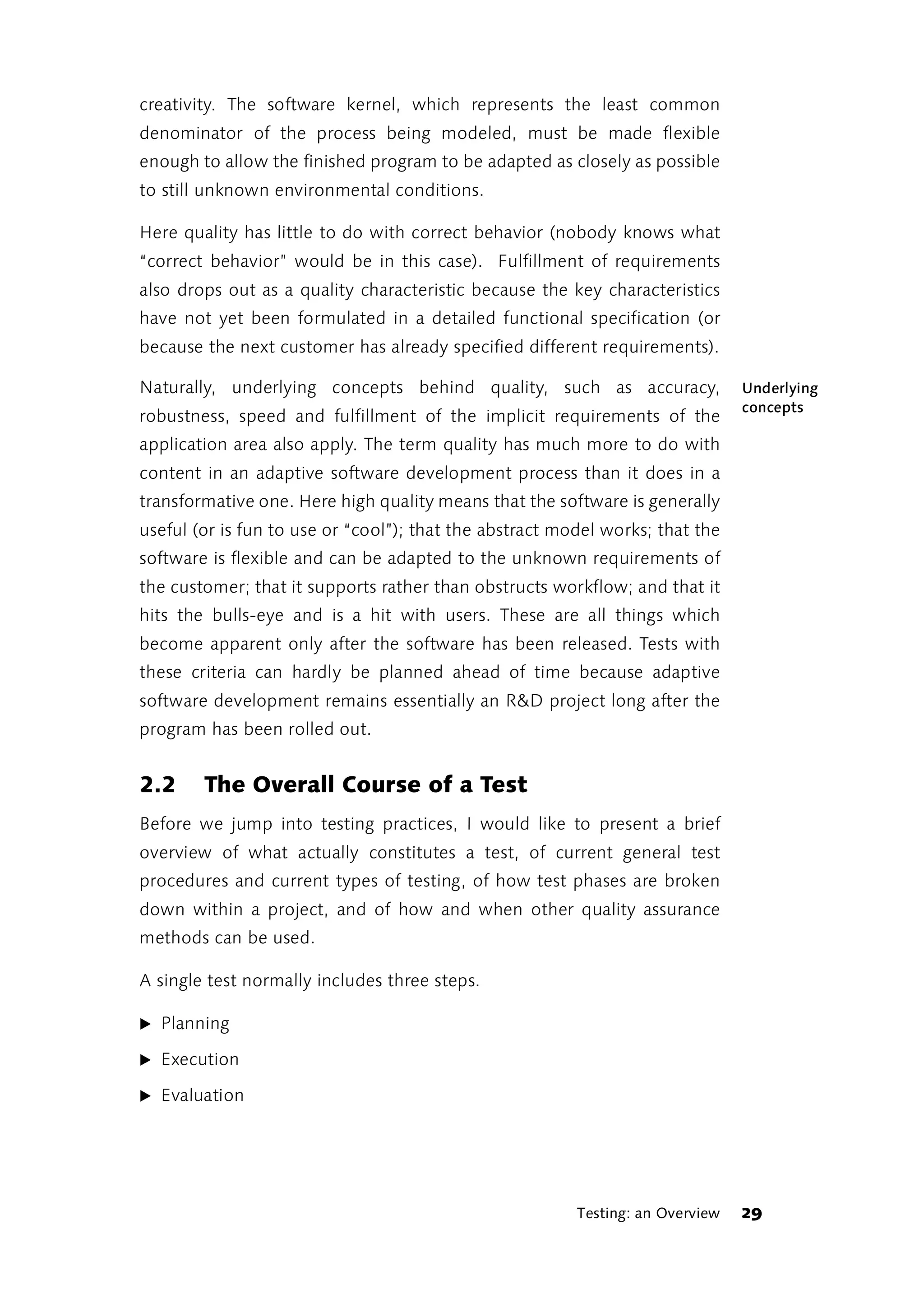 creativity. The software kernel, which represents the least common
denominator of the process being modeled, must be made flexible
enough to allow the finished program to be adapted as closely as possible
to still unknown environmental conditions.

Here quality has little to do with correct behavior (nobody knows what
“correct behavior” would be in this case). Fulfillment of requirements
also drops out as a quality characteristic because the key characteristics
have not yet been formulated in a detailed functional specification (or
because the next customer has already specified different requirements).

Naturally, underlying concepts behind quality, such as accuracy,                Underlying
                                                                                concepts
robustness, speed and fulfillment of the implicit requirements of the
application area also apply. The term quality has much more to do with
content in an adaptive software development process than it does in a
transformative one. Here high quality means that the software is generally
useful (or is fun to use or “cool”); that the abstract model works; that the
software is flexible and can be adapted to the unknown requirements of
the customer; that it supports rather than obstructs workflow; and that it
hits the bulls-eye and is a hit with users. These are all things which
become apparent only after the software has been released. Tests with
these criteria can hardly be planned ahead of time because adaptive
software development remains essentially an R&D project long after the
program has been rolled out.


2.2     The Overall Course of a Test
Before we jump into testing practices, I would like to present a brief
overview of what actually constitutes a test, of current general test
procedures and current types of testing, of how test phases are broken
down within a project, and of how and when other quality assurance
methods can be used.

A single test normally includes three steps.

̈ Planning

̈ Execution

̈ Evaluation




                                                         Testing: an Overview   29
 