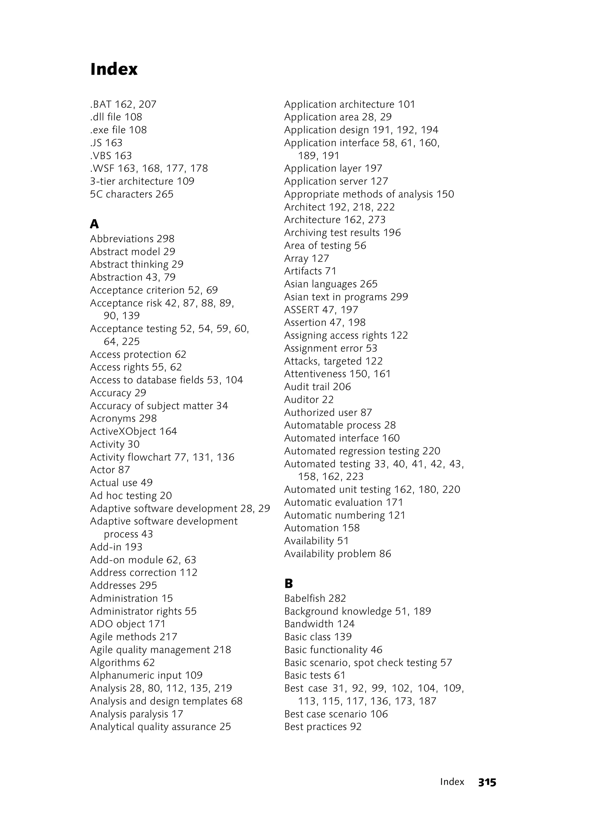 Index
.BAT 162, 207                          Application architecture 101
.dll file 108                          Application area 28, 29
.exe file 108                          Application design 191, 192, 194
.JS 163                                Application interface 58, 61, 160,
.VBS 163                                  189, 191
.WSF 163, 168, 177, 178                Application layer 197
3-tier architecture 109                Application server 127
5C characters 265                      Appropriate methods of analysis 150
                                       Architect 192, 218, 222
                                       Architecture 162, 273
A
                                       Archiving test results 196
Abbreviations 298
                                       Area of testing 56
Abstract model 29
                                       Array 127
Abstract thinking 29
                                       Artifacts 71
Abstraction 43, 79
                                       Asian languages 265
Acceptance criterion 52, 69
                                       Asian text in programs 299
Acceptance risk 42, 87, 88, 89,
                                       ASSERT 47, 197
   90, 139
                                       Assertion 47, 198
Acceptance testing 52, 54, 59, 60,
                                       Assigning access rights 122
   64, 225
                                       Assignment error 53
Access protection 62
                                       Attacks, targeted 122
Access rights 55, 62
                                       Attentiveness 150, 161
Access to database fields 53, 104
                                       Audit trail 206
Accuracy 29
                                       Auditor 22
Accuracy of subject matter 34
                                       Authorized user 87
Acronyms 298
                                       Automatable process 28
ActiveXObject 164
                                       Automated interface 160
Activity 30
                                       Automated regression testing 220
Activity flowchart 77, 131, 136
                                       Automated testing 33, 40, 41, 42, 43,
Actor 87
                                          158, 162, 223
Actual use 49
                                       Automated unit testing 162, 180, 220
Ad hoc testing 20
                                       Automatic evaluation 171
Adaptive software development 28, 29
                                       Automatic numbering 121
Adaptive software development
                                       Automation 158
   process 43
                                       Availability 51
Add-in 193
                                       Availability problem 86
Add-on module 62, 63
Address correction 112
Addresses 295                          B
Administration 15                      Babelfish 282
Administrator rights 55                Background knowledge 51, 189
ADO object 171                         Bandwidth 124
Agile methods 217                      Basic class 139
Agile quality management 218           Basic functionality 46
Algorithms 62                          Basic scenario, spot check testing 57
Alphanumeric input 109                 Basic tests 61
Analysis 28, 80, 112, 135, 219         Best case 31, 92, 99, 102, 104, 109,
Analysis and design templates 68          113, 115, 117, 136, 173, 187
Analysis paralysis 17                  Best case scenario 106
Analytical quality assurance 25        Best practices 92




                                                                      Index    315
 