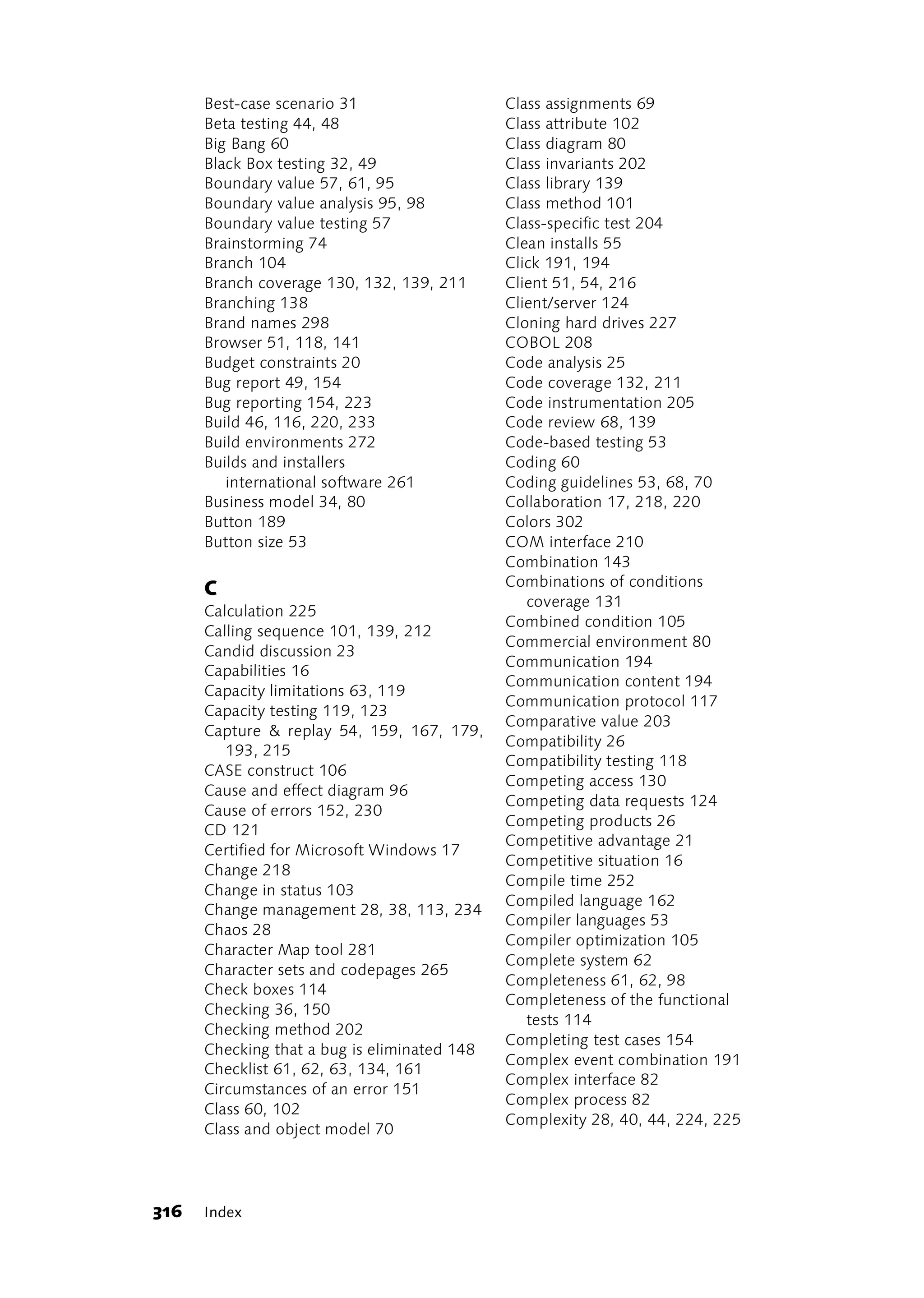 Best-case scenario 31                   Class assignments 69
      Beta testing 44, 48                     Class attribute 102
      Big Bang 60                             Class diagram 80
      Black Box testing 32, 49                Class invariants 202
      Boundary value 57, 61, 95               Class library 139
      Boundary value analysis 95, 98          Class method 101
      Boundary value testing 57               Class-specific test 204
      Brainstorming 74                        Clean installs 55
      Branch 104                              Click 191, 194
      Branch coverage 130, 132, 139, 211      Client 51, 54, 216
      Branching 138                           Client/server 124
      Brand names 298                         Cloning hard drives 227
      Browser 51, 118, 141                    COBOL 208
      Budget constraints 20                   Code analysis 25
      Bug report 49, 154                      Code coverage 132, 211
      Bug reporting 154, 223                  Code instrumentation 205
      Build 46, 116, 220, 233                 Code review 68, 139
      Build environments 272                  Code-based testing 53
      Builds and installers                   Coding 60
         international software 261           Coding guidelines 53, 68, 70
      Business model 34, 80                   Collaboration 17, 218, 220
      Button 189                              Colors 302
      Button size 53                          COM interface 210
                                              Combination 143
                                              Combinations of conditions
      C
                                                 coverage 131
      Calculation 225
                                              Combined condition 105
      Calling sequence 101, 139, 212
                                              Commercial environment 80
      Candid discussion 23
                                              Communication 194
      Capabilities 16
                                              Communication content 194
      Capacity limitations 63, 119
                                              Communication protocol 117
      Capacity testing 119, 123
                                              Comparative value 203
      Capture & replay 54, 159, 167, 179,
                                              Compatibility 26
         193, 215
                                              Compatibility testing 118
      CASE construct 106
                                              Competing access 130
      Cause and effect diagram 96
                                              Competing data requests 124
      Cause of errors 152, 230
                                              Competing products 26
      CD 121
                                              Competitive advantage 21
      Certified for Microsoft Windows 17
                                              Competitive situation 16
      Change 218
                                              Compile time 252
      Change in status 103
                                              Compiled language 162
      Change management 28, 38, 113, 234
                                              Compiler languages 53
      Chaos 28
                                              Compiler optimization 105
      Character Map tool 281
                                              Complete system 62
      Character sets and codepages 265
                                              Completeness 61, 62, 98
      Check boxes 114
                                              Completeness of the functional
      Checking 36, 150
                                                 tests 114
      Checking method 202
                                              Completing test cases 154
      Checking that a bug is eliminated 148
                                              Complex event combination 191
      Checklist 61, 62, 63, 134, 161
                                              Complex interface 82
      Circumstances of an error 151
                                              Complex process 82
      Class 60, 102
                                              Complexity 28, 40, 44, 224, 225
      Class and object model 70




316   Index
 