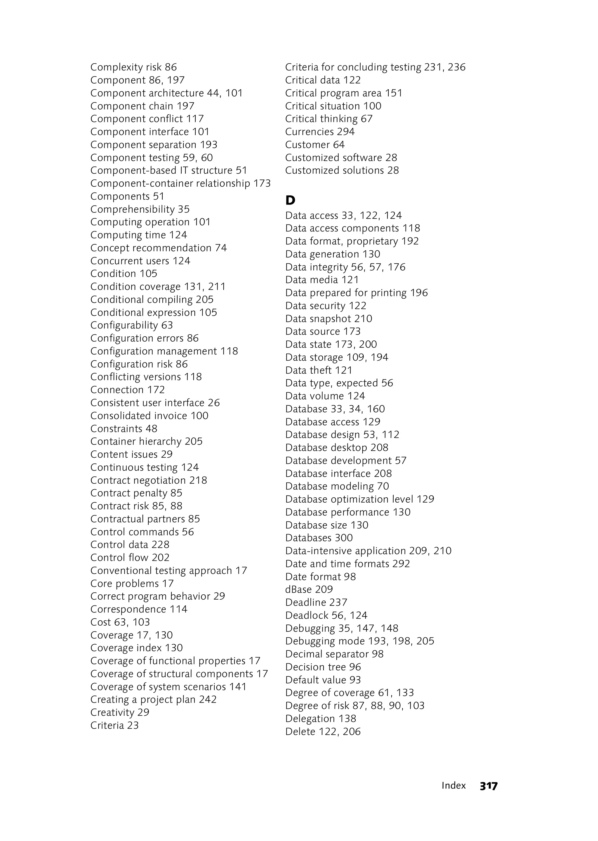 Complexity risk 86                     Criteria for concluding testing 231, 236
Component 86, 197                      Critical data 122
Component architecture 44, 101         Critical program area 151
Component chain 197                    Critical situation 100
Component conflict 117                 Critical thinking 67
Component interface 101                Currencies 294
Component separation 193               Customer 64
Component testing 59, 60               Customized software 28
Component-based IT structure 51        Customized solutions 28
Component-container relationship 173
Components 51                          D
Comprehensibility 35
                                       Data access 33, 122, 124
Computing operation 101
                                       Data access components 118
Computing time 124
                                       Data format, proprietary 192
Concept recommendation 74
                                       Data generation 130
Concurrent users 124
                                       Data integrity 56, 57, 176
Condition 105
                                       Data media 121
Condition coverage 131, 211
                                       Data prepared for printing 196
Conditional compiling 205
                                       Data security 122
Conditional expression 105
                                       Data snapshot 210
Configurability 63
                                       Data source 173
Configuration errors 86
                                       Data state 173, 200
Configuration management 118
                                       Data storage 109, 194
Configuration risk 86
                                       Data theft 121
Conflicting versions 118
                                       Data type, expected 56
Connection 172
                                       Data volume 124
Consistent user interface 26
                                       Database 33, 34, 160
Consolidated invoice 100
                                       Database access 129
Constraints 48
                                       Database design 53, 112
Container hierarchy 205
                                       Database desktop 208
Content issues 29
                                       Database development 57
Continuous testing 124
                                       Database interface 208
Contract negotiation 218
                                       Database modeling 70
Contract penalty 85
                                       Database optimization level 129
Contract risk 85, 88
                                       Database performance 130
Contractual partners 85
                                       Database size 130
Control commands 56
                                       Databases 300
Control data 228
                                       Data-intensive application 209, 210
Control flow 202
                                       Date and time formats 292
Conventional testing approach 17
                                       Date format 98
Core problems 17
                                       dBase 209
Correct program behavior 29
                                       Deadline 237
Correspondence 114
                                       Deadlock 56, 124
Cost 63, 103
                                       Debugging 35, 147, 148
Coverage 17, 130
                                       Debugging mode 193, 198, 205
Coverage index 130
                                       Decimal separator 98
Coverage of functional properties 17
                                       Decision tree 96
Coverage of structural components 17
                                       Default value 93
Coverage of system scenarios 141
                                       Degree of coverage 61, 133
Creating a project plan 242
                                       Degree of risk 87, 88, 90, 103
Creativity 29
                                       Delegation 138
Criteria 23
                                       Delete 122, 206




                                                                         Index    317
 