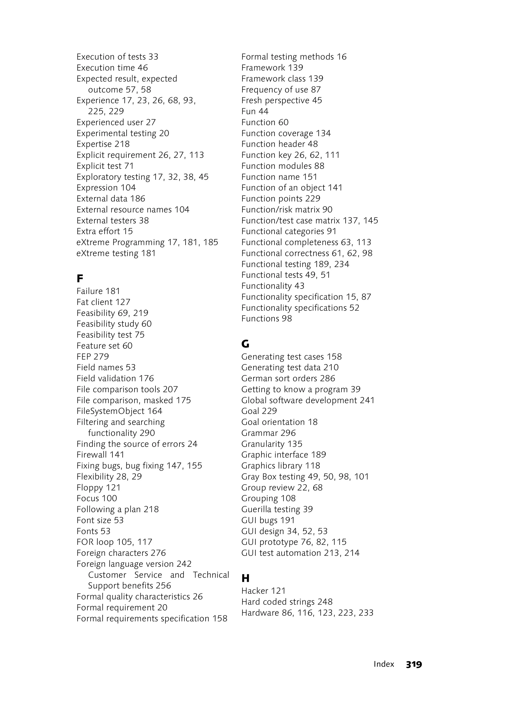 Execution of tests 33                   Formal testing methods 16
Execution time 46                       Framework 139
Expected result, expected               Framework class 139
   outcome 57, 58                       Frequency of use 87
Experience 17, 23, 26, 68, 93,          Fresh perspective 45
   225, 229                             Fun 44
Experienced user 27                     Function 60
Experimental testing 20                 Function coverage 134
Expertise 218                           Function header 48
Explicit requirement 26, 27, 113        Function key 26, 62, 111
Explicit test 71                        Function modules 88
Exploratory testing 17, 32, 38, 45      Function name 151
Expression 104                          Function of an object 141
External data 186                       Function points 229
External resource names 104             Function/risk matrix 90
External testers 38                     Function/test case matrix 137, 145
Extra effort 15                         Functional categories 91
eXtreme Programming 17, 181, 185        Functional completeness 63, 113
eXtreme testing 181                     Functional correctness 61, 62, 98
                                        Functional testing 189, 234
                                        Functional tests 49, 51
F
                                        Functionality 43
Failure 181
                                        Functionality specification 15, 87
Fat client 127
                                        Functionality specifications 52
Feasibility 69, 219
                                        Functions 98
Feasibility study 60
Feasibility test 75
Feature set 60                          G
FEP 279                                 Generating test cases 158
Field names 53                          Generating test data 210
Field validation 176                    German sort orders 286
File comparison tools 207               Getting to know a program 39
File comparison, masked 175             Global software development 241
FileSystemObject 164                    Goal 229
Filtering and searching                 Goal orientation 18
    functionality 290                   Grammar 296
Finding the source of errors 24         Granularity 135
Firewall 141                            Graphic interface 189
Fixing bugs, bug fixing 147, 155        Graphics library 118
Flexibility 28, 29                      Gray Box testing 49, 50, 98, 101
Floppy 121                              Group review 22, 68
Focus 100                               Grouping 108
Following a plan 218                    Guerilla testing 39
Font size 53                            GUI bugs 191
Fonts 53                                GUI design 34, 52, 53
FOR loop 105, 117                       GUI prototype 76, 82, 115
Foreign characters 276                  GUI test automation 213, 214
Foreign language version 242
    Customer Service and Technical      H
    Support benefits 256
                                        Hacker 121
Formal quality characteristics 26
                                        Hard coded strings 248
Formal requirement 20
                                        Hardware 86, 116, 123, 223, 233
Formal requirements specification 158




                                                                        Index   319
 