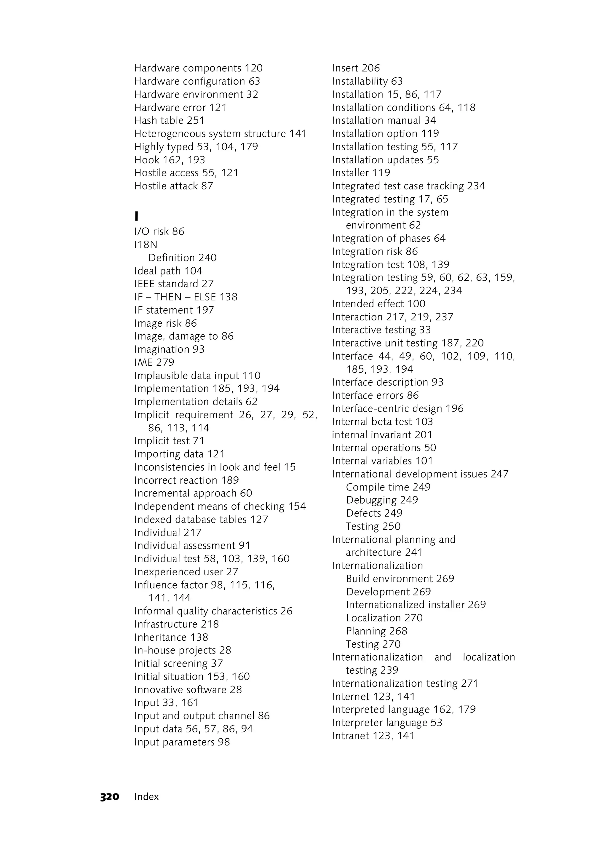 Hardware components 120                Insert 206
      Hardware configuration 63              Installability 63
      Hardware environment 32                Installation 15, 86, 117
      Hardware error 121                     Installation conditions 64, 118
      Hash table 251                         Installation manual 34
      Heterogeneous system structure 141     Installation option 119
      Highly typed 53, 104, 179              Installation testing 55, 117
      Hook 162, 193                          Installation updates 55
      Hostile access 55, 121                 Installer 119
      Hostile attack 87                      Integrated test case tracking 234
                                             Integrated testing 17, 65
      I                                      Integration in the system
                                                environment 62
      I/O risk 86
                                             Integration of phases 64
      I18N
                                             Integration risk 86
          Definition 240
                                             Integration test 108, 139
      Ideal path 104
                                             Integration testing 59, 60, 62, 63, 159,
      IEEE standard 27
                                                193, 205, 222, 224, 234
      IF – THEN – ELSE 138
                                             Intended effect 100
      IF statement 197
                                             Interaction 217, 219, 237
      Image risk 86
                                             Interactive testing 33
      Image, damage to 86
                                             Interactive unit testing 187, 220
      Imagination 93
                                             Interface 44, 49, 60, 102, 109, 110,
      IME 279
                                                185, 193, 194
      Implausible data input 110
                                             Interface description 93
      Implementation 185, 193, 194
                                             Interface errors 86
      Implementation details 62
                                             Interface-centric design 196
      Implicit requirement 26, 27, 29, 52,
                                             Internal beta test 103
          86, 113, 114
                                             internal invariant 201
      Implicit test 71
                                             Internal operations 50
      Importing data 121
                                             Internal variables 101
      Inconsistencies in look and feel 15
                                             International development issues 247
      Incorrect reaction 189
                                                Compile time 249
      Incremental approach 60
                                                Debugging 249
      Independent means of checking 154
                                                Defects 249
      Indexed database tables 127
                                                Testing 250
      Individual 217
                                             International planning and
      Individual assessment 91
                                                architecture 241
      Individual test 58, 103, 139, 160
                                             Internationalization
      Inexperienced user 27
                                                Build environment 269
      Influence factor 98, 115, 116,
                                                Development 269
          141, 144
                                                Internationalized installer 269
      Informal quality characteristics 26
                                                Localization 270
      Infrastructure 218
                                                Planning 268
      Inheritance 138
                                                Testing 270
      In-house projects 28
                                             Internationalization and localization
      Initial screening 37
                                                testing 239
      Initial situation 153, 160
                                             Internationalization testing 271
      Innovative software 28
                                             Internet 123, 141
      Input 33, 161
                                             Interpreted language 162, 179
      Input and output channel 86
                                             Interpreter language 53
      Input data 56, 57, 86, 94
                                             Intranet 123, 141
      Input parameters 98




320   Index
 