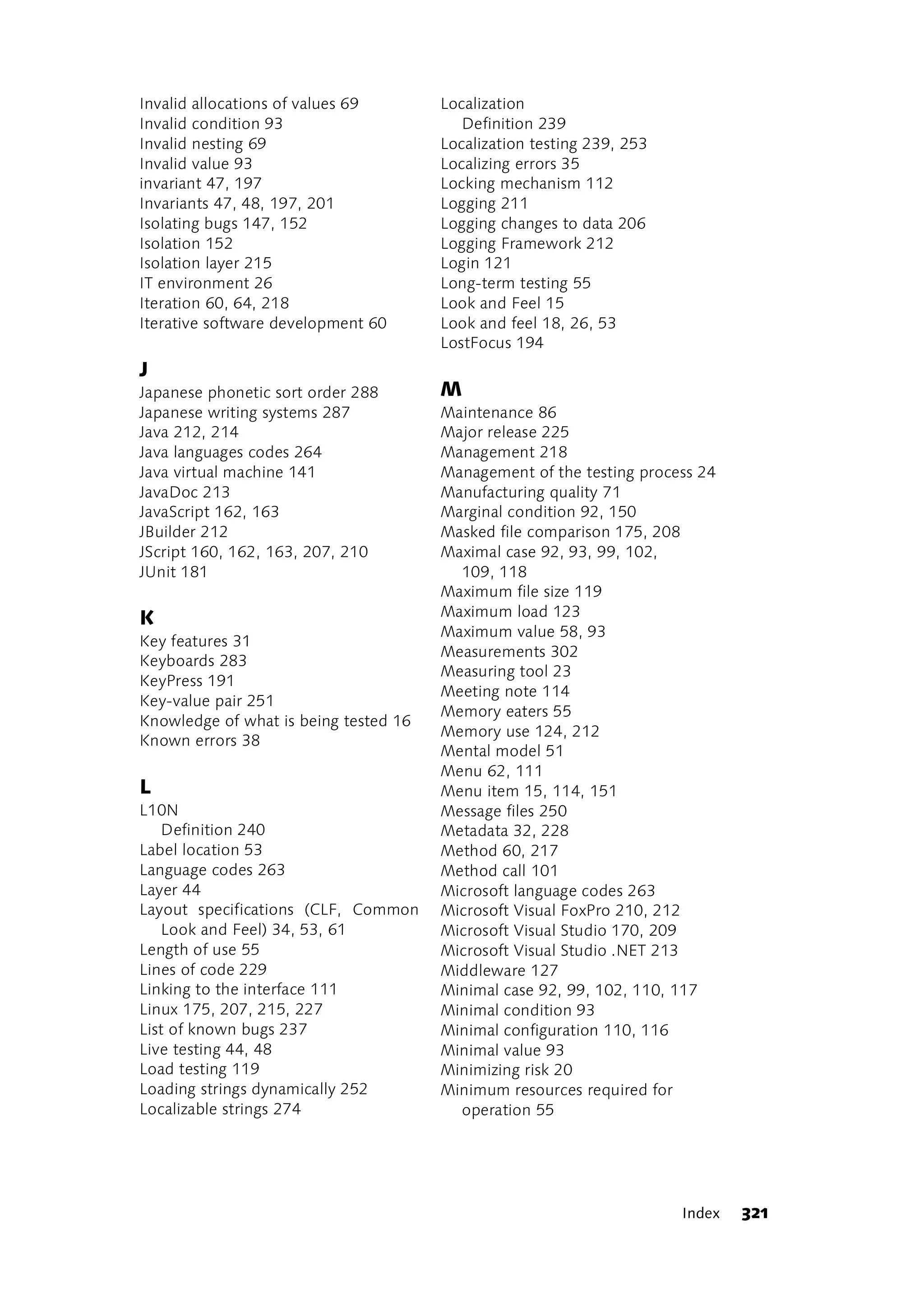 Invalid allocations of values 69       Localization
Invalid condition 93                      Definition 239
Invalid nesting 69                     Localization testing 239, 253
Invalid value 93                       Localizing errors 35
invariant 47, 197                      Locking mechanism 112
Invariants 47, 48, 197, 201            Logging 211
Isolating bugs 147, 152                Logging changes to data 206
Isolation 152                          Logging Framework 212
Isolation layer 215                    Login 121
IT environment 26                      Long-term testing 55
Iteration 60, 64, 218                  Look and Feel 15
Iterative software development 60      Look and feel 18, 26, 53
                                       LostFocus 194
J
Japanese phonetic sort order 288       M
Japanese writing systems 287           Maintenance 86
Java 212, 214                          Major release 225
Java languages codes 264               Management 218
Java virtual machine 141               Management of the testing process 24
JavaDoc 213                            Manufacturing quality 71
JavaScript 162, 163                    Marginal condition 92, 150
JBuilder 212                           Masked file comparison 175, 208
JScript 160, 162, 163, 207, 210        Maximal case 92, 93, 99, 102,
JUnit 181                                109, 118
                                       Maximum file size 119
K                                      Maximum load 123
                                       Maximum value 58, 93
Key features 31
                                       Measurements 302
Keyboards 283
                                       Measuring tool 23
KeyPress 191
                                       Meeting note 114
Key-value pair 251
                                       Memory eaters 55
Knowledge of what is being tested 16
                                       Memory use 124, 212
Known errors 38
                                       Mental model 51
                                       Menu 62, 111
L                                      Menu item 15, 114, 151
L10N                                   Message files 250
   Definition 240                      Metadata 32, 228
Label location 53                      Method 60, 217
Language codes 263                     Method call 101
Layer 44                               Microsoft language codes 263
Layout specifications (CLF, Common     Microsoft Visual FoxPro 210, 212
   Look and Feel) 34, 53, 61           Microsoft Visual Studio 170, 209
Length of use 55                       Microsoft Visual Studio .NET 213
Lines of code 229                      Middleware 127
Linking to the interface 111           Minimal case 92, 99, 102, 110, 117
Linux 175, 207, 215, 227               Minimal condition 93
List of known bugs 237                 Minimal configuration 110, 116
Live testing 44, 48                    Minimal value 93
Load testing 119                       Minimizing risk 20
Loading strings dynamically 252        Minimum resources required for
Localizable strings 274                  operation 55




                                                                       Index   321
 
