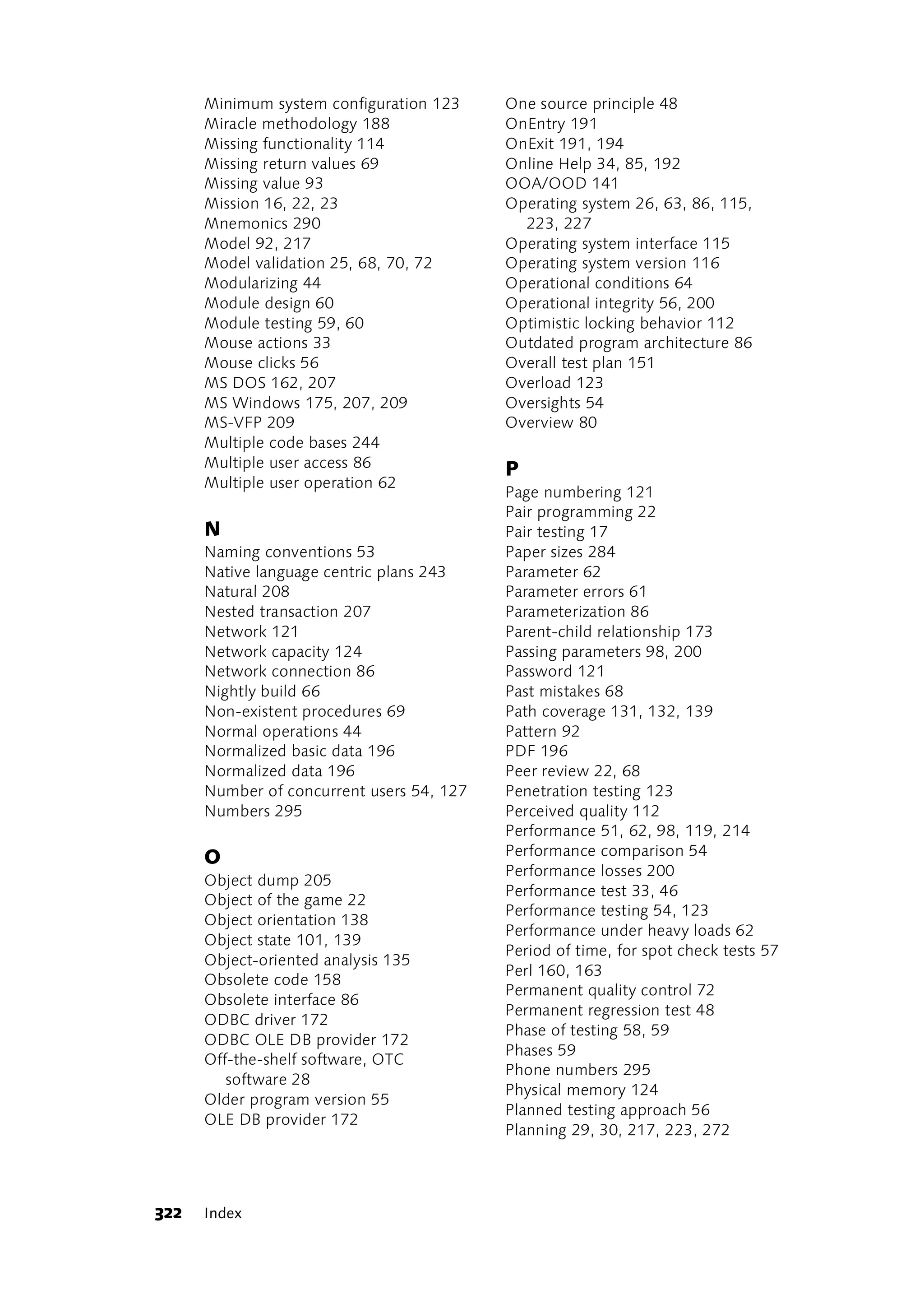 Minimum system configuration 123     One source principle 48
      Miracle methodology 188              OnEntry 191
      Missing functionality 114            OnExit 191, 194
      Missing return values 69             Online Help 34, 85, 192
      Missing value 93                     OOA/OOD 141
      Mission 16, 22, 23                   Operating system 26, 63, 86, 115,
      Mnemonics 290                          223, 227
      Model 92, 217                        Operating system interface 115
      Model validation 25, 68, 70, 72      Operating system version 116
      Modularizing 44                      Operational conditions 64
      Module design 60                     Operational integrity 56, 200
      Module testing 59, 60                Optimistic locking behavior 112
      Mouse actions 33                     Outdated program architecture 86
      Mouse clicks 56                      Overall test plan 151
      MS DOS 162, 207                      Overload 123
      MS Windows 175, 207, 209             Oversights 54
      MS-VFP 209                           Overview 80
      Multiple code bases 244
      Multiple user access 86              P
      Multiple user operation 62
                                           Page numbering 121
                                           Pair programming 22
      N                                    Pair testing 17
      Naming conventions 53                Paper sizes 284
      Native language centric plans 243    Parameter 62
      Natural 208                          Parameter errors 61
      Nested transaction 207               Parameterization 86
      Network 121                          Parent-child relationship 173
      Network capacity 124                 Passing parameters 98, 200
      Network connection 86                Password 121
      Nightly build 66                     Past mistakes 68
      Non-existent procedures 69           Path coverage 131, 132, 139
      Normal operations 44                 Pattern 92
      Normalized basic data 196            PDF 196
      Normalized data 196                  Peer review 22, 68
      Number of concurrent users 54, 127   Penetration testing 123
      Numbers 295                          Perceived quality 112
                                           Performance 51, 62, 98, 119, 214
      O                                    Performance comparison 54
                                           Performance losses 200
      Object dump 205
                                           Performance test 33, 46
      Object of the game 22
                                           Performance testing 54, 123
      Object orientation 138
                                           Performance under heavy loads 62
      Object state 101, 139
                                           Period of time, for spot check tests 57
      Object-oriented analysis 135
                                           Perl 160, 163
      Obsolete code 158
                                           Permanent quality control 72
      Obsolete interface 86
                                           Permanent regression test 48
      ODBC driver 172
                                           Phase of testing 58, 59
      ODBC OLE DB provider 172
                                           Phases 59
      Off-the-shelf software, OTC
                                           Phone numbers 295
         software 28
                                           Physical memory 124
      Older program version 55
                                           Planned testing approach 56
      OLE DB provider 172
                                           Planning 29, 30, 217, 223, 272




322   Index
 