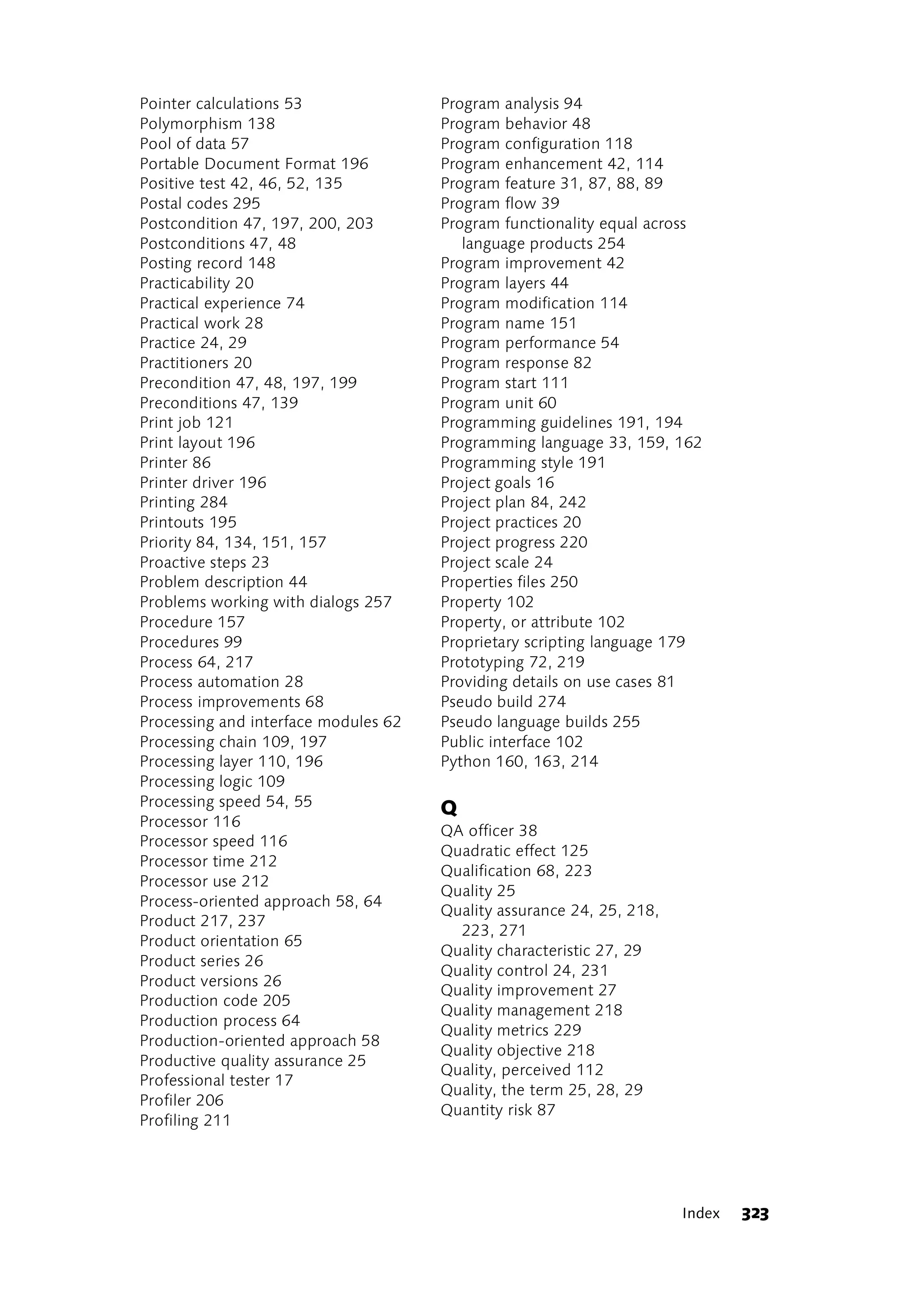 Pointer calculations 53               Program analysis 94
Polymorphism 138                      Program behavior 48
Pool of data 57                       Program configuration 118
Portable Document Format 196          Program enhancement 42, 114
Positive test 42, 46, 52, 135         Program feature 31, 87, 88, 89
Postal codes 295                      Program flow 39
Postcondition 47, 197, 200, 203       Program functionality equal across
Postconditions 47, 48                    language products 254
Posting record 148                    Program improvement 42
Practicability 20                     Program layers 44
Practical experience 74               Program modification 114
Practical work 28                     Program name 151
Practice 24, 29                       Program performance 54
Practitioners 20                      Program response 82
Precondition 47, 48, 197, 199         Program start 111
Preconditions 47, 139                 Program unit 60
Print job 121                         Programming guidelines 191, 194
Print layout 196                      Programming language 33, 159, 162
Printer 86                            Programming style 191
Printer driver 196                    Project goals 16
Printing 284                          Project plan 84, 242
Printouts 195                         Project practices 20
Priority 84, 134, 151, 157            Project progress 220
Proactive steps 23                    Project scale 24
Problem description 44                Properties files 250
Problems working with dialogs 257     Property 102
Procedure 157                         Property, or attribute 102
Procedures 99                         Proprietary scripting language 179
Process 64, 217                       Prototyping 72, 219
Process automation 28                 Providing details on use cases 81
Process improvements 68               Pseudo build 274
Processing and interface modules 62   Pseudo language builds 255
Processing chain 109, 197             Public interface 102
Processing layer 110, 196             Python 160, 163, 214
Processing logic 109
Processing speed 54, 55               Q
Processor 116
                                      QA officer 38
Processor speed 116
                                      Quadratic effect 125
Processor time 212
                                      Qualification 68, 223
Processor use 212
                                      Quality 25
Process-oriented approach 58, 64
                                      Quality assurance 24, 25, 218,
Product 217, 237
                                        223, 271
Product orientation 65
                                      Quality characteristic 27, 29
Product series 26
                                      Quality control 24, 231
Product versions 26
                                      Quality improvement 27
Production code 205
                                      Quality management 218
Production process 64
                                      Quality metrics 229
Production-oriented approach 58
                                      Quality objective 218
Productive quality assurance 25
                                      Quality, perceived 112
Professional tester 17
                                      Quality, the term 25, 28, 29
Profiler 206
                                      Quantity risk 87
Profiling 211




                                                                       Index   323
 