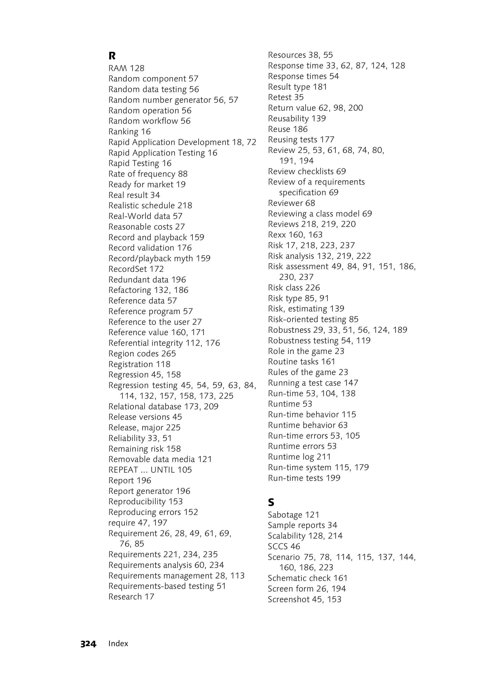 R                                        Resources 38, 55
      RAM 128                                  Response time 33, 62, 87, 124, 128
      Random component 57                      Response times 54
      Random data testing 56                   Result type 181
      Random number generator 56, 57           Retest 35
      Random operation 56                      Return value 62, 98, 200
      Random workflow 56                       Reusability 139
      Ranking 16                               Reuse 186
      Rapid Application Development 18, 72     Reusing tests 177
      Rapid Application Testing 16             Review 25, 53, 61, 68, 74, 80,
      Rapid Testing 16                            191, 194
      Rate of frequency 88                     Review checklists 69
      Ready for market 19                      Review of a requirements
      Real result 34                              specification 69
      Realistic schedule 218                   Reviewer 68
      Real-World data 57                       Reviewing a class model 69
      Reasonable costs 27                      Reviews 218, 219, 220
      Record and playback 159                  Rexx 160, 163
      Record validation 176                    Risk 17, 218, 223, 237
      Record/playback myth 159                 Risk analysis 132, 219, 222
      RecordSet 172                            Risk assessment 49, 84, 91, 151, 186,
      Redundant data 196                          230, 237
      Refactoring 132, 186                     Risk class 226
      Reference data 57                        Risk type 85, 91
      Reference program 57                     Risk, estimating 139
      Reference to the user 27                 Risk-oriented testing 85
      Reference value 160, 171                 Robustness 29, 33, 51, 56, 124, 189
      Referential integrity 112, 176           Robustness testing 54, 119
      Region codes 265                         Role in the game 23
      Registration 118                         Routine tasks 161
      Regression 45, 158                       Rules of the game 23
      Regression testing 45, 54, 59, 63, 84,   Running a test case 147
         114, 132, 157, 158, 173, 225          Run-time 53, 104, 138
      Relational database 173, 209             Runtime 53
      Release versions 45                      Run-time behavior 115
      Release, major 225                       Runtime behavior 63
      Reliability 33, 51                       Run-time errors 53, 105
      Remaining risk 158                       Runtime errors 53
      Removable data media 121                 Runtime log 211
      REPEAT ... UNTIL 105                     Run-time system 115, 179
      Report 196                               Run-time tests 199
      Report generator 196
      Reproducibility 153                      S
      Reproducing errors 152                   Sabotage 121
      require 47, 197                          Sample reports 34
      Requirement 26, 28, 49, 61, 69,          Scalability 128, 214
         76, 85                                SCCS 46
      Requirements 221, 234, 235               Scenario 75, 78, 114, 115, 137, 144,
      Requirements analysis 60, 234               160, 186, 223
      Requirements management 28, 113          Schematic check 161
      Requirements-based testing 51            Screen form 26, 194
      Research 17                              Screenshot 45, 153




324   Index
 