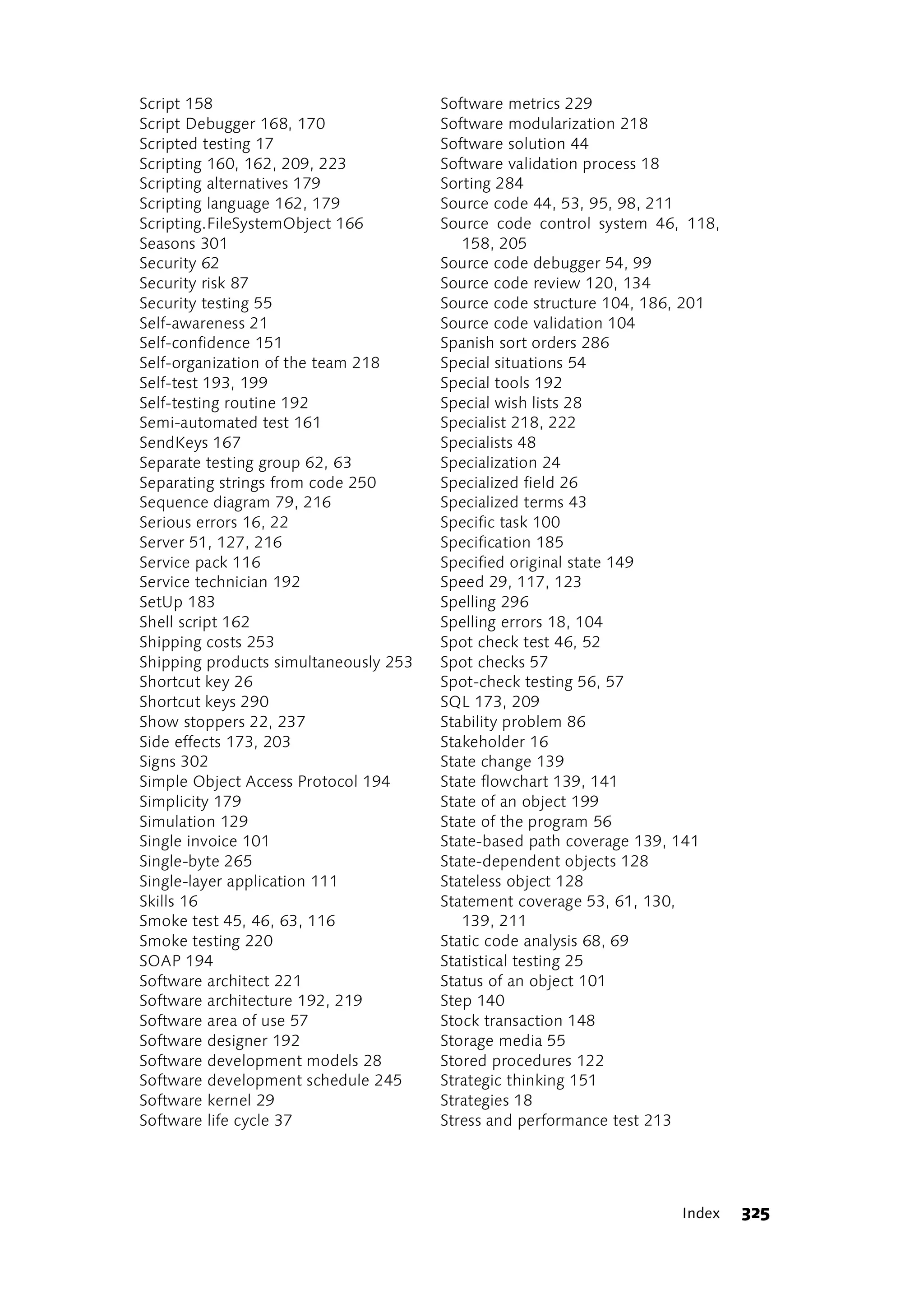 Script 158                             Software metrics 229
Script Debugger 168, 170               Software modularization 218
Scripted testing 17                    Software solution 44
Scripting 160, 162, 209, 223           Software validation process 18
Scripting alternatives 179             Sorting 284
Scripting language 162, 179            Source code 44, 53, 95, 98, 211
Scripting.FileSystemObject 166         Source code control system 46, 118,
Seasons 301                               158, 205
Security 62                            Source code debugger 54, 99
Security risk 87                       Source code review 120, 134
Security testing 55                    Source code structure 104, 186, 201
Self-awareness 21                      Source code validation 104
Self-confidence 151                    Spanish sort orders 286
Self-organization of the team 218      Special situations 54
Self-test 193, 199                     Special tools 192
Self-testing routine 192               Special wish lists 28
Semi-automated test 161                Specialist 218, 222
SendKeys 167                           Specialists 48
Separate testing group 62, 63          Specialization 24
Separating strings from code 250       Specialized field 26
Sequence diagram 79, 216               Specialized terms 43
Serious errors 16, 22                  Specific task 100
Server 51, 127, 216                    Specification 185
Service pack 116                       Specified original state 149
Service technician 192                 Speed 29, 117, 123
SetUp 183                              Spelling 296
Shell script 162                       Spelling errors 18, 104
Shipping costs 253                     Spot check test 46, 52
Shipping products simultaneously 253   Spot checks 57
Shortcut key 26                        Spot-check testing 56, 57
Shortcut keys 290                      SQL 173, 209
Show stoppers 22, 237                  Stability problem 86
Side effects 173, 203                  Stakeholder 16
Signs 302                              State change 139
Simple Object Access Protocol 194      State flowchart 139, 141
Simplicity 179                         State of an object 199
Simulation 129                         State of the program 56
Single invoice 101                     State-based path coverage 139, 141
Single-byte 265                        State-dependent objects 128
Single-layer application 111           Stateless object 128
Skills 16                              Statement coverage 53, 61, 130,
Smoke test 45, 46, 63, 116                139, 211
Smoke testing 220                      Static code analysis 68, 69
SOAP 194                               Statistical testing 25
Software architect 221                 Status of an object 101
Software architecture 192, 219         Step 140
Software area of use 57                Stock transaction 148
Software designer 192                  Storage media 55
Software development models 28         Stored procedures 122
Software development schedule 245      Strategic thinking 151
Software kernel 29                     Strategies 18
Software life cycle 37                 Stress and performance test 213




                                                                     Index   325
 