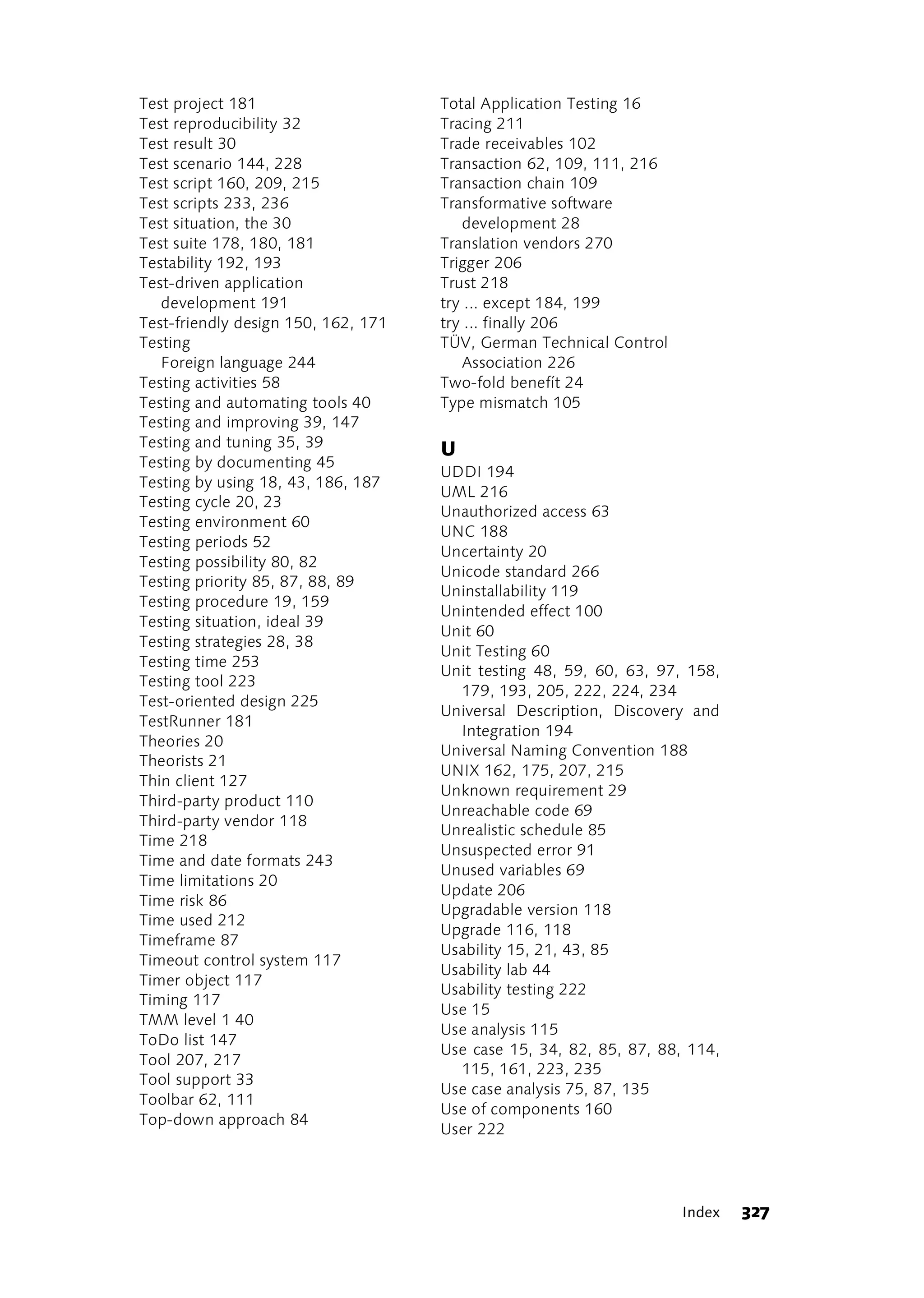 Test project 181                     Total Application Testing 16
Test reproducibility 32              Tracing 211
Test result 30                       Trade receivables 102
Test scenario 144, 228               Transaction 62, 109, 111, 216
Test script 160, 209, 215            Transaction chain 109
Test scripts 233, 236                Transformative software
Test situation, the 30                  development 28
Test suite 178, 180, 181             Translation vendors 270
Testability 192, 193                 Trigger 206
Test-driven application              Trust 218
   development 191                   try ... except 184, 199
Test-friendly design 150, 162, 171   try ... finally 206
Testing                              TÜV, German Technical Control
   Foreign language 244                 Association 226
Testing activities 58                Two-fold benefít 24
Testing and automating tools 40      Type mismatch 105
Testing and improving 39, 147
Testing and tuning 35, 39
                                     U
Testing by documenting 45
                                     UDDI 194
Testing by using 18, 43, 186, 187
                                     UML 216
Testing cycle 20, 23
                                     Unauthorized access 63
Testing environment 60
                                     UNC 188
Testing periods 52
                                     Uncertainty 20
Testing possibility 80, 82
                                     Unicode standard 266
Testing priority 85, 87, 88, 89
                                     Uninstallability 119
Testing procedure 19, 159
                                     Unintended effect 100
Testing situation, ideal 39
                                     Unit 60
Testing strategies 28, 38
                                     Unit Testing 60
Testing time 253
                                     Unit testing 48, 59, 60, 63, 97, 158,
Testing tool 223
                                       179, 193, 205, 222, 224, 234
Test-oriented design 225
                                     Universal Description, Discovery and
TestRunner 181
                                       Integration 194
Theories 20
                                     Universal Naming Convention 188
Theorists 21
                                     UNIX 162, 175, 207, 215
Thin client 127
                                     Unknown requirement 29
Third-party product 110
                                     Unreachable code 69
Third-party vendor 118
                                     Unrealistic schedule 85
Time 218
                                     Unsuspected error 91
Time and date formats 243
                                     Unused variables 69
Time limitations 20
                                     Update 206
Time risk 86
                                     Upgradable version 118
Time used 212
                                     Upgrade 116, 118
Timeframe 87
                                     Usability 15, 21, 43, 85
Timeout control system 117
                                     Usability lab 44
Timer object 117
                                     Usability testing 222
Timing 117
                                     Use 15
TMM level 1 40
                                     Use analysis 115
ToDo list 147
                                     Use case 15, 34, 82, 85, 87, 88, 114,
Tool 207, 217
                                       115, 161, 223, 235
Tool support 33
                                     Use case analysis 75, 87, 135
Toolbar 62, 111
                                     Use of components 160
Top-down approach 84
                                     User 222




                                                                     Index   327
 