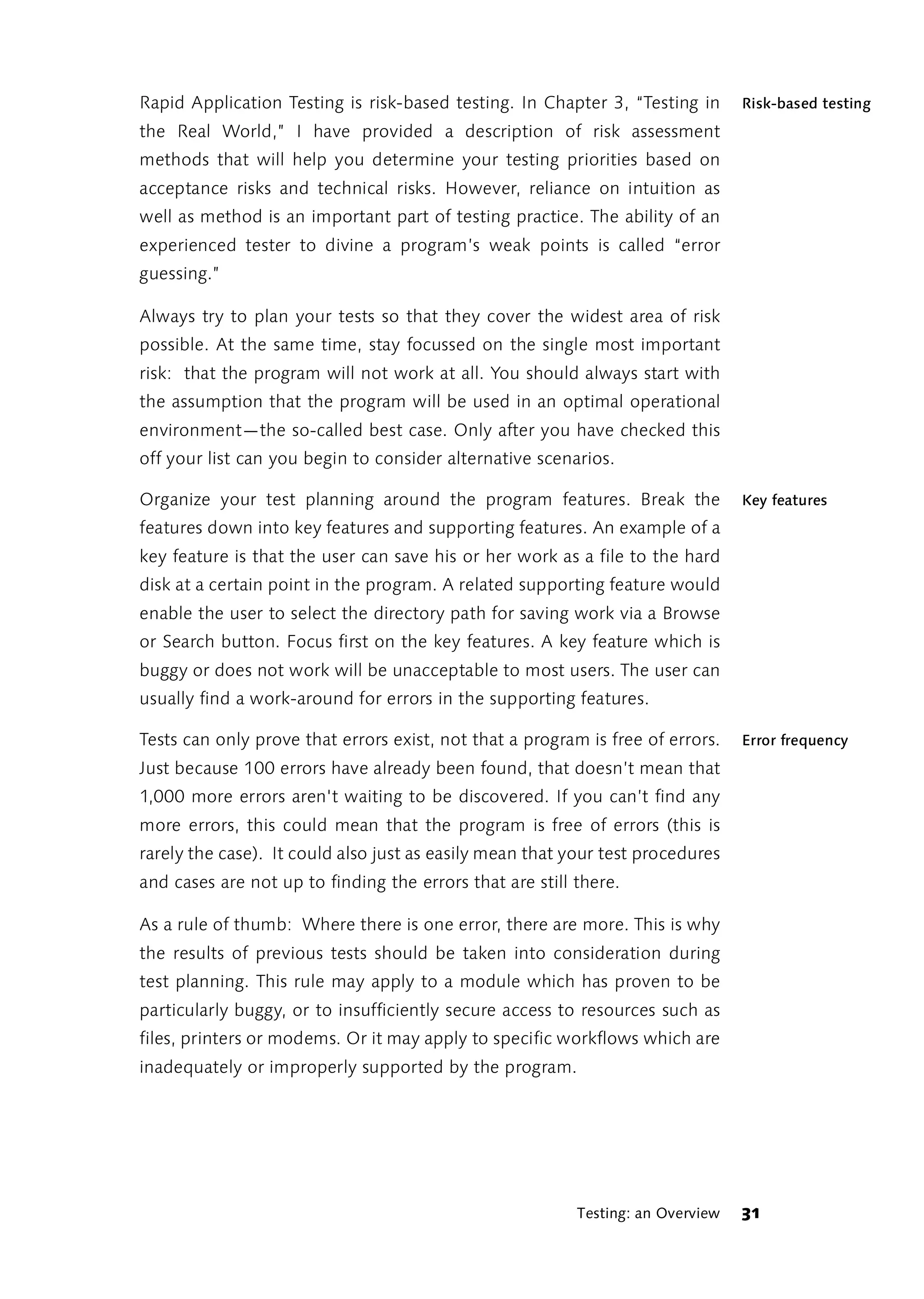 Rapid Application Testing is risk-based testing. In Chapter 3, “Testing in       Risk-based testing
the Real World,” I have provided a description of risk assessment
methods that will help you determine your testing priorities based on
acceptance risks and technical risks. However, reliance on intuition as
well as method is an important part of testing practice. The ability of an
experienced tester to divine a program’s weak points is called “error
guessing.”

Always try to plan your tests so that they cover the widest area of risk
possible. At the same time, stay focussed on the single most important
risk: that the program will not work at all. You should always start with
the assumption that the program will be used in an optimal operational
environment—the so-called best case. Only after you have checked this
off your list can you begin to consider alternative scenarios.

Organize your test planning around the program features. Break the               Key features
features down into key features and supporting features. An example of a
key feature is that the user can save his or her work as a file to the hard
disk at a certain point in the program. A related supporting feature would
enable the user to select the directory path for saving work via a Browse
or Search button. Focus first on the key features. A key feature which is
buggy or does not work will be unacceptable to most users. The user can
usually find a work-around for errors in the supporting features.

Tests can only prove that errors exist, not that a program is free of errors.    Error frequency
Just because 100 errors have already been found, that doesn’t mean that
1,000 more errors aren't waiting to be discovered. If you can’t find any
more errors, this could mean that the program is free of errors (this is
rarely the case). It could also just as easily mean that your test procedures
and cases are not up to finding the errors that are still there.

As a rule of thumb: Where there is one error, there are more. This is why
the results of previous tests should be taken into consideration during
test planning. This rule may apply to a module which has proven to be
particularly buggy, or to insufficiently secure access to resources such as
files, printers or modems. Or it may apply to specific workflows which are
inadequately or improperly supported by the program.




                                                          Testing: an Overview   31
 