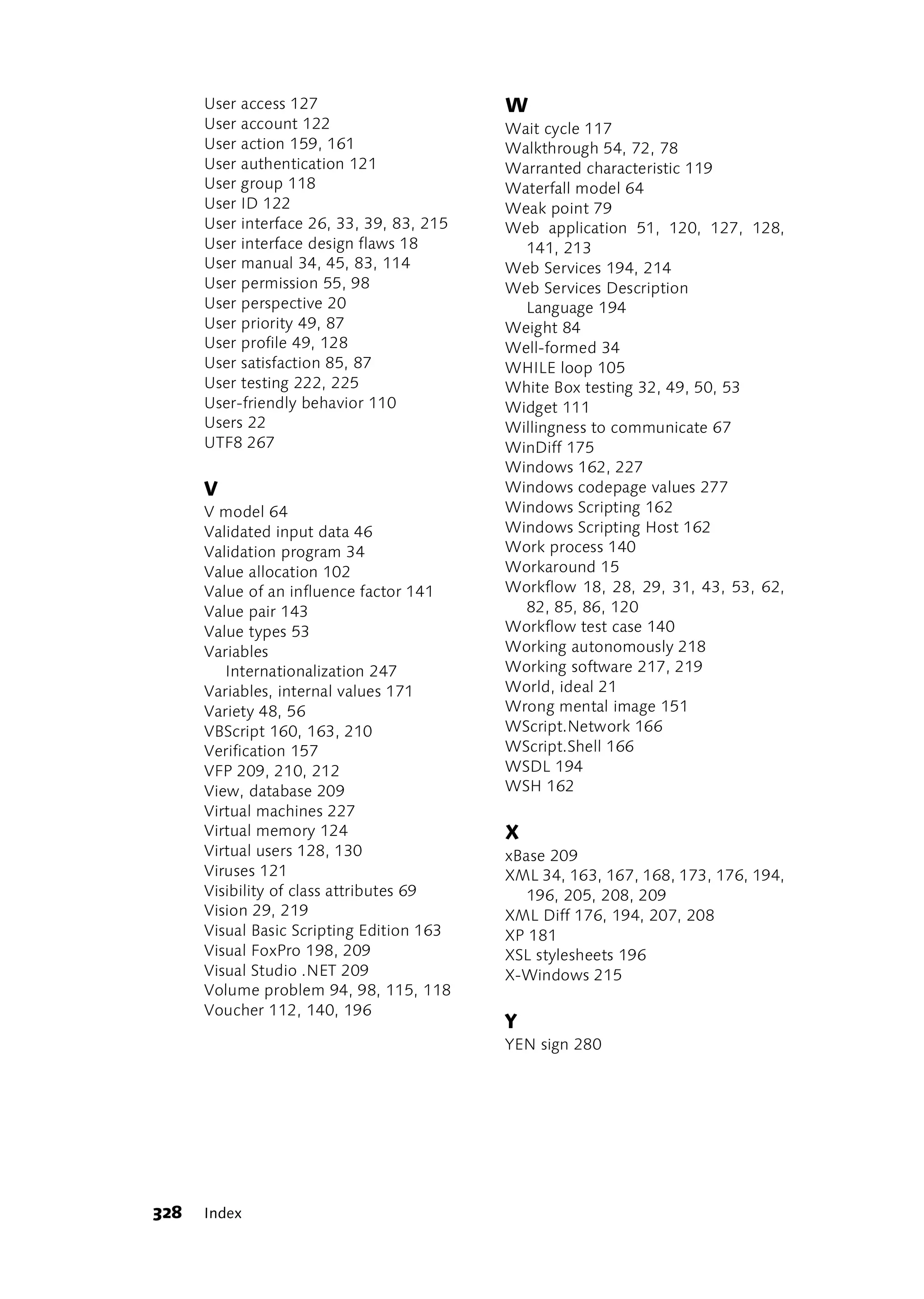 User access 127                      W
      User account 122                     Wait cycle 117
      User action 159, 161                 Walkthrough 54, 72, 78
      User authentication 121              Warranted characteristic 119
      User group 118                       Waterfall model 64
      User ID 122                          Weak point 79
      User interface 26, 33, 39, 83, 215   Web application 51, 120, 127, 128,
      User interface design flaws 18         141, 213
      User manual 34, 45, 83, 114          Web Services 194, 214
      User permission 55, 98               Web Services Description
      User perspective 20                    Language 194
      User priority 49, 87                 Weight 84
      User profile 49, 128                 Well-formed 34
      User satisfaction 85, 87             WHILE loop 105
      User testing 222, 225                White Box testing 32, 49, 50, 53
      User-friendly behavior 110           Widget 111
      Users 22                             Willingness to communicate 67
      UTF8 267                             WinDiff 175
                                           Windows 162, 227
      V                                    Windows codepage values 277
      V model 64                           Windows Scripting 162
      Validated input data 46              Windows Scripting Host 162
      Validation program 34                Work process 140
      Value allocation 102                 Workaround 15
      Value of an influence factor 141     Workflow 18, 28, 29, 31, 43, 53, 62,
      Value pair 143                         82, 85, 86, 120
      Value types 53                       Workflow test case 140
      Variables                            Working autonomously 218
         Internationalization 247          Working software 217, 219
      Variables, internal values 171       World, ideal 21
      Variety 48, 56                       Wrong mental image 151
      VBScript 160, 163, 210               WScript.Network 166
      Verification 157                     WScript.Shell 166
      VFP 209, 210, 212                    WSDL 194
      View, database 209                   WSH 162
      Virtual machines 227
      Virtual memory 124                   X
      Virtual users 128, 130               xBase 209
      Viruses 121                          XML 34, 163, 167, 168, 173, 176, 194,
      Visibility of class attributes 69       196, 205, 208, 209
      Vision 29, 219                       XML Diff 176, 194, 207, 208
      Visual Basic Scripting Edition 163   XP 181
      Visual FoxPro 198, 209               XSL stylesheets 196
      Visual Studio .NET 209               X-Windows 215
      Volume problem 94, 98, 115, 118
      Voucher 112, 140, 196
                                           Y
                                           YEN sign 280




328   Index
 