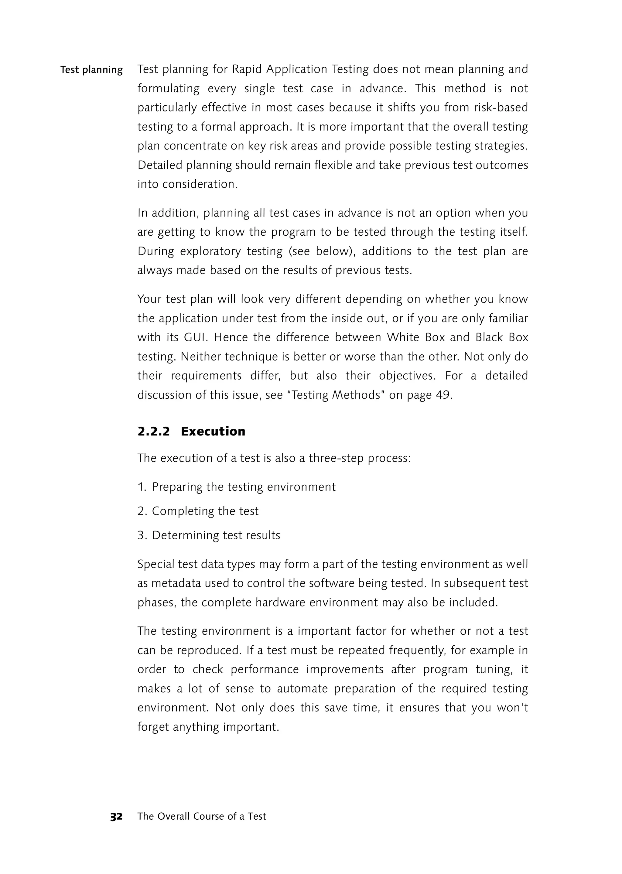 Test planning   Test planning for Rapid Application Testing does not mean planning and
                formulating every single test case in advance. This method is not
                particularly effective in most cases because it shifts you from risk-based
                testing to a formal approach. It is more important that the overall testing
                plan concentrate on key risk areas and provide possible testing strategies.
                Detailed planning should remain flexible and take previous test outcomes
                into consideration.

                In addition, planning all test cases in advance is not an option when you
                are getting to know the program to be tested through the testing itself.
                During exploratory testing (see below), additions to the test plan are
                always made based on the results of previous tests.

                Your test plan will look very different depending on whether you know
                the application under test from the inside out, or if you are only familiar
                with its GUI. Hence the difference between White Box and Black Box
                testing. Neither technique is better or worse than the other. Not only do
                their requirements differ, but also their objectives. For a detailed
                discussion of this issue, see “Testing Methods” on page 49.


                2.2.2 Execution

                The execution of a test is also a three-step process:

                1. Preparing the testing environment

                2. Completing the test

                3. Determining test results

                Special test data types may form a part of the testing environment as well
                as metadata used to control the software being tested. In subsequent test
                phases, the complete hardware environment may also be included.

                The testing environment is a important factor for whether or not a test
                can be reproduced. If a test must be repeated frequently, for example in
                order to check performance improvements after program tuning, it
                makes a lot of sense to automate preparation of the required testing
                environment. Not only does this save time, it ensures that you won't
                forget anything important.




          32    The Overall Course of a Test
 