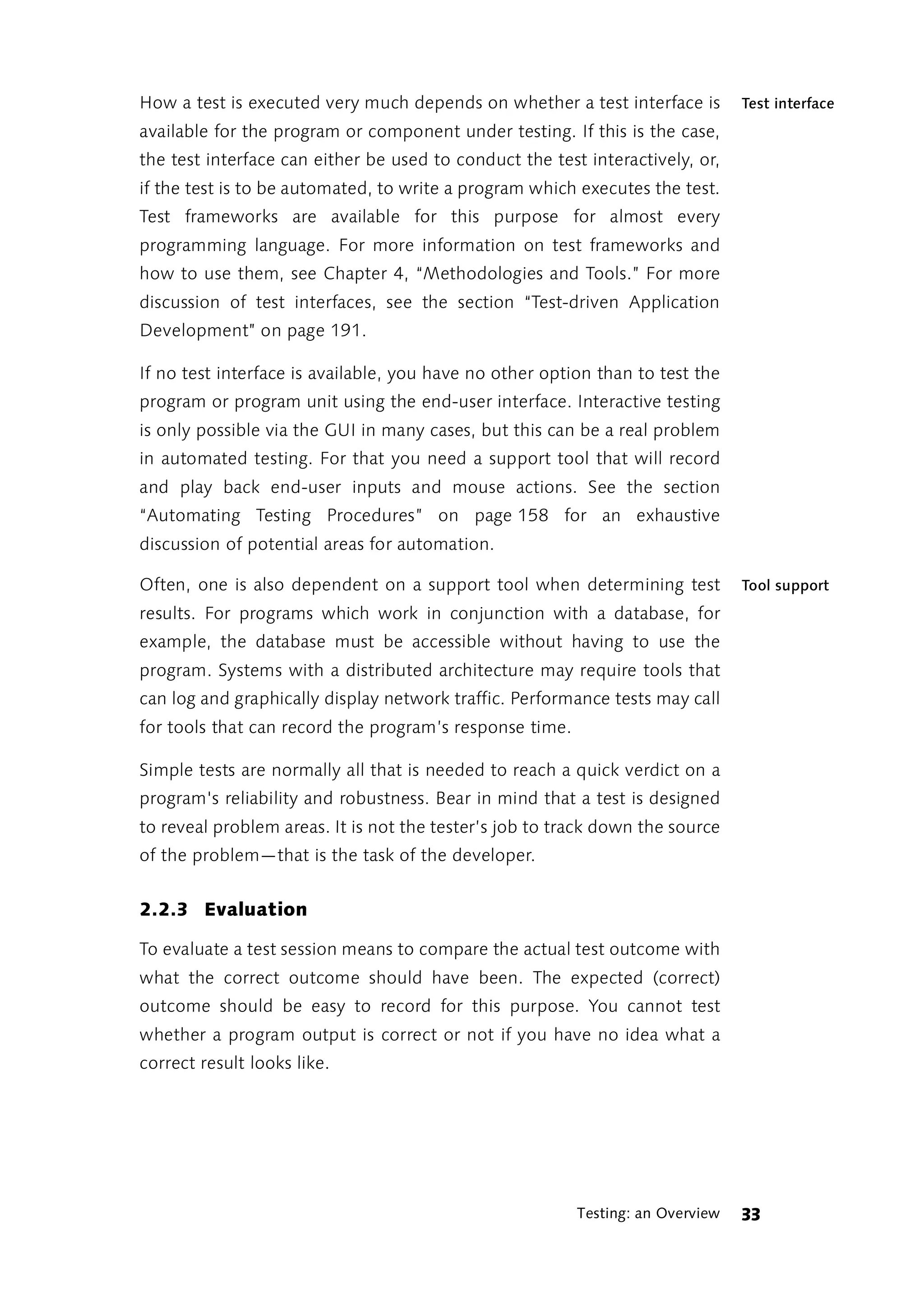 How a test is executed very much depends on whether a test interface is         Test interface
available for the program or component under testing. If this is the case,
the test interface can either be used to conduct the test interactively, or,
if the test is to be automated, to write a program which executes the test.
Test frameworks are available for this purpose for almost every
programming language. For more information on test frameworks and
how to use them, see Chapter 4, “Methodologies and Tools.” For more
discussion of test interfaces, see the section “Test-driven Application
Development” on page 191.

If no test interface is available, you have no other option than to test the
program or program unit using the end-user interface. Interactive testing
is only possible via the GUI in many cases, but this can be a real problem
in automated testing. For that you need a support tool that will record
and play back end-user inputs and mouse actions. See the section
“Automating Testing Procedures” on page 158 for an exhaustive
discussion of potential areas for automation.

Often, one is also dependent on a support tool when determining test            Tool support
results. For programs which work in conjunction with a database, for
example, the database must be accessible without having to use the
program. Systems with a distributed architecture may require tools that
can log and graphically display network traffic. Performance tests may call
for tools that can record the program’s response time.

Simple tests are normally all that is needed to reach a quick verdict on a
program's reliability and robustness. Bear in mind that a test is designed
to reveal problem areas. It is not the tester’s job to track down the source
of the problem—that is the task of the developer.


2.2.3 Evaluation

To evaluate a test session means to compare the actual test outcome with
what the correct outcome should have been. The expected (correct)
outcome should be easy to record for this purpose. You cannot test
whether a program output is correct or not if you have no idea what a
correct result looks like.




                                                         Testing: an Overview   33
 