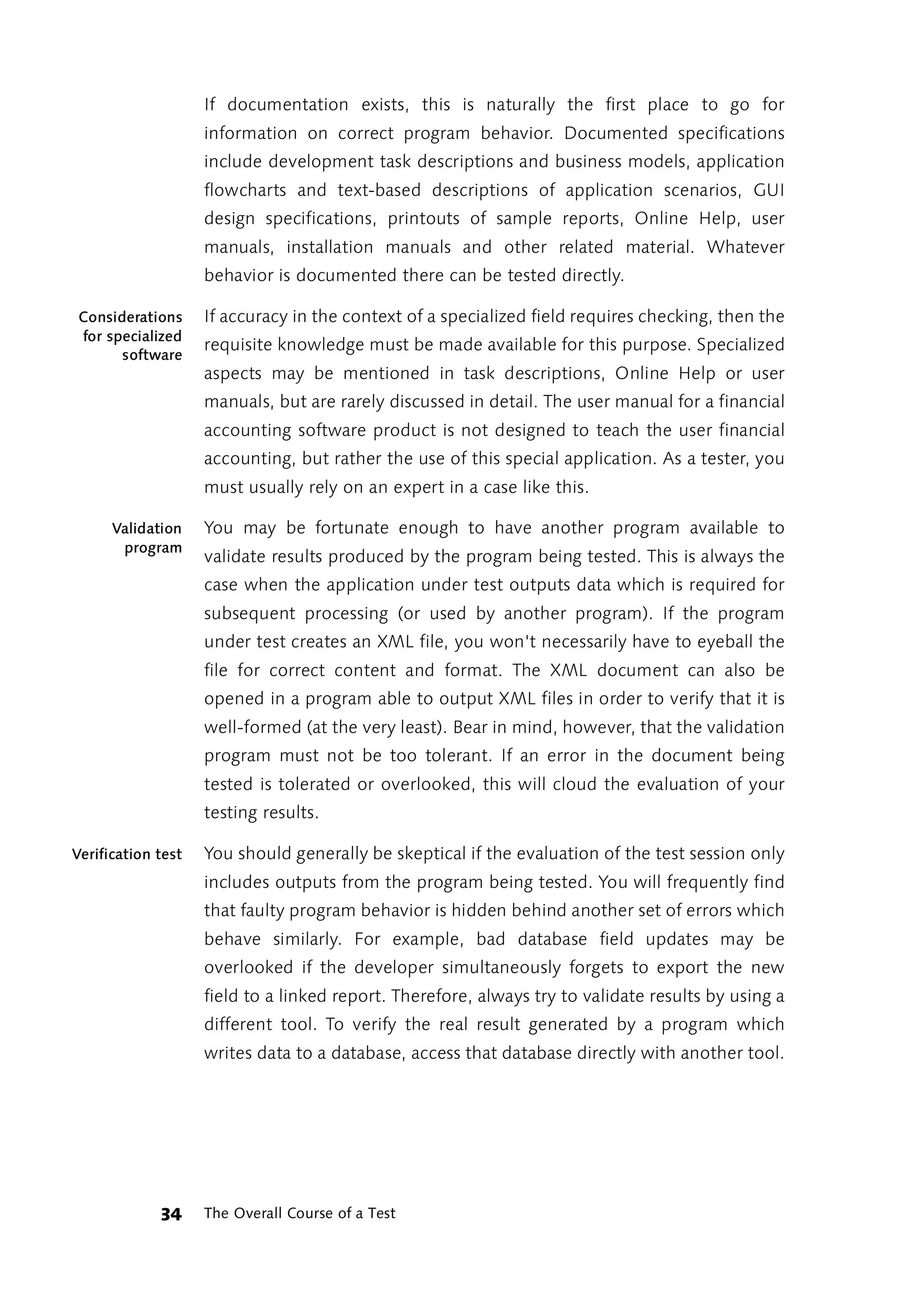 If documentation exists, this is naturally the first place to go for
                    information on correct program behavior. Documented specifications
                    include development task descriptions and business models, application
                    flowcharts and text-based descriptions of application scenarios, GUI
                    design specifications, printouts of sample reports, Online Help, user
                    manuals, installation manuals and other related material. Whatever
                    behavior is documented there can be tested directly.

Considerations      If accuracy in the context of a specialized field requires checking, then the
for specialized
                    requisite knowledge must be made available for this purpose. Specialized
      software
                    aspects may be mentioned in task descriptions, Online Help or user
                    manuals, but are rarely discussed in detail. The user manual for a financial
                    accounting software product is not designed to teach the user financial
                    accounting, but rather the use of this special application. As a tester, you
                    must usually rely on an expert in a case like this.

      Validation    You may be fortunate enough to have another program available to
       program
                    validate results produced by the program being tested. This is always the
                    case when the application under test outputs data which is required for
                    subsequent processing (or used by another program). If the program
                    under test creates an XML file, you won't necessarily have to eyeball the
                    file for correct content and format. The XML document can also be
                    opened in a program able to output XML files in order to verify that it is
                    well-formed (at the very least). Bear in mind, however, that the validation
                    program must not be too tolerant. If an error in the document being
                    tested is tolerated or overlooked, this will cloud the evaluation of your
                    testing results.

Verification test   You should generally be skeptical if the evaluation of the test session only
                    includes outputs from the program being tested. You will frequently find
                    that faulty program behavior is hidden behind another set of errors which
                    behave similarly. For example, bad database field updates may be
                    overlooked if the developer simultaneously forgets to export the new
                    field to a linked report. Therefore, always try to validate results by using a
                    different tool. To verify the real result generated by a program which
                    writes data to a database, access that database directly with another tool.




             34     The Overall Course of a Test
 
