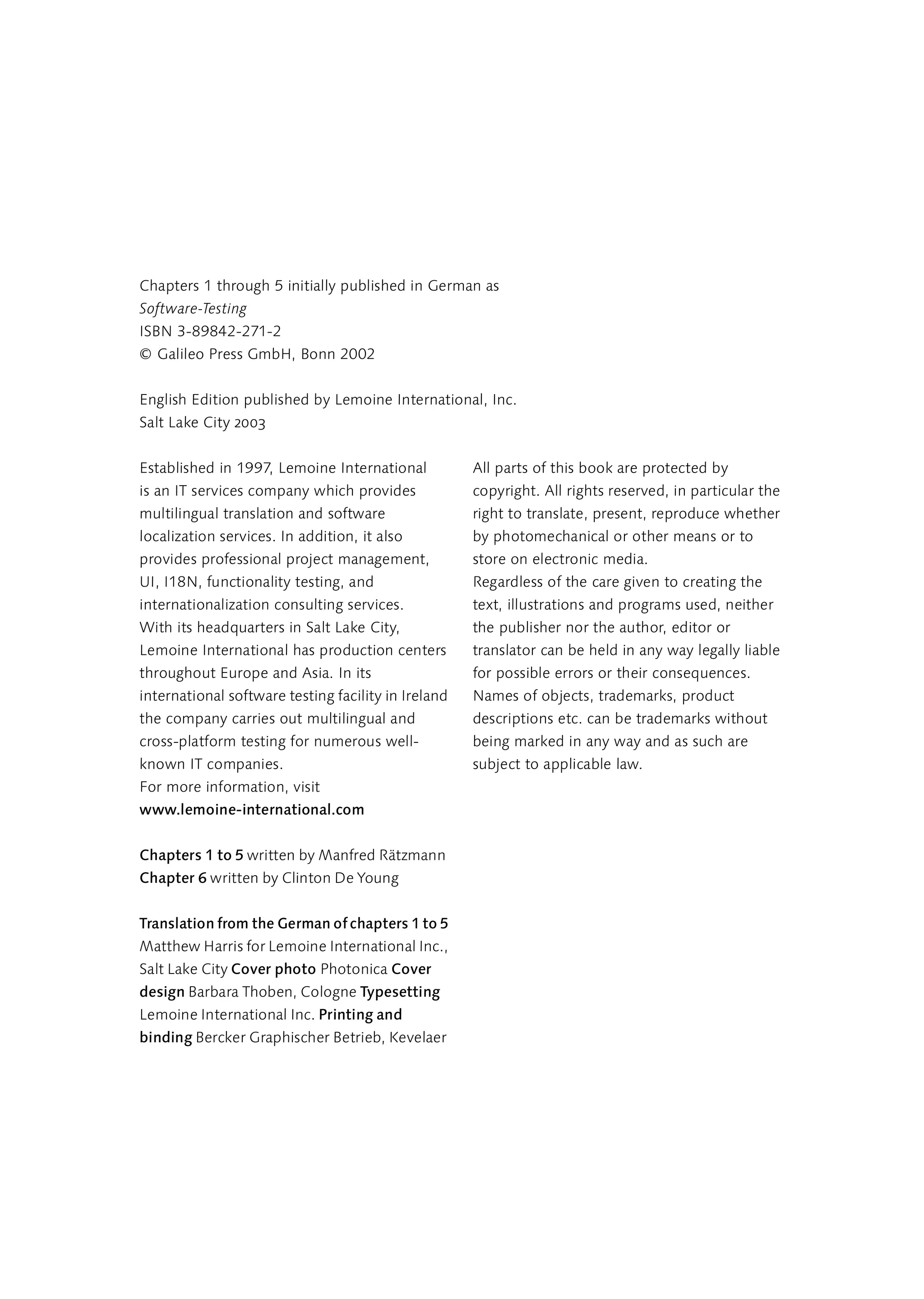Chapters 1 through 5 initially published in German as
Software-Testing
ISBN 3-89842-271-2
© Galileo Press GmbH, Bonn 2002


English Edition published by Lemoine International, Inc.
Salt Lake City 2003


Established in 1997, Lemoine International           All parts of this book are protected by
is an IT services company which provides             copyright. All rights reserved, in particular the
multilingual translation and software                right to translate, present, reproduce whether
localization services. In addition, it also          by photomechanical or other means or to
provides professional project management,            store on electronic media.
UI, I18N, functionality testing, and                 Regardless of the care given to creating the
internationalization consulting services.            text, illustrations and programs used, neither
With its headquarters in Salt Lake City,             the publisher nor the author, editor or
Lemoine International has production centers         translator can be held in any way legally liable
throughout Europe and Asia. In its                   for possible errors or their consequences.
international software testing facility in Ireland   Names of objects, trademarks, product
the company carries out multilingual and             descriptions etc. can be trademarks without
cross-platform testing for numerous well-            being marked in any way and as such are
known IT companies.                                  subject to applicable law.
For more information, visit
www.lemoine-international.com


Chapters 1 to 5 written by Manfred Rätzmann
Chapter 6 written by Clinton De Young


Translation from the German of chapters 1 to 5
Matthew Harris for Lemoine International Inc.,
Salt Lake City Cover photo Photonica Cover
design Barbara Thoben, Cologne Typesetting
Lemoine International Inc. Printing and
binding Bercker Graphischer Betrieb, Kevelaer
 